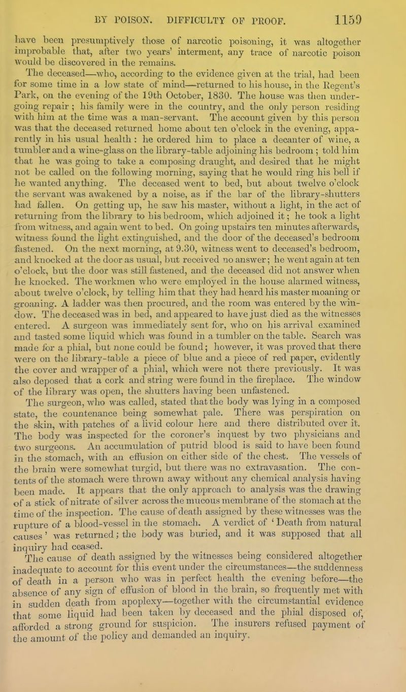 liave been presumptively tliose of narcotic poisoning, it Avas altogether improbable that, aller two years' interment, any trace of narcotic poison would be discovered in the remains. The deceased—who, according to the evidence given at the trial, had been for some time in a low state of mind—returned to his house, in the Kegent's Park, on the evening of the 19th October, 1830. The house was then vuider- going repair ; his family were in the country, and the only person residing Avitli him at the time was a man-servant. The account given by this person was that the deceased returned home about ten o'clock in the evening, appa- rently in his usual health : he ordered him to place a decanter of wine, a tumbler and a wine-glass on the library-table adjoining his bedroom ; told hint that he was going to take a composing draught, and desired that he might not be called on the following morning, saying that he would ring his bell if he wanted anything. The deceased went to bed, but about twelve o'clock the servant was awakened by a noise, as if the bar of the library-shutters had iiillen. On getting up, he saw his master, without a light, in the act of returning from the library to his bedroom, which adjoined it; he took a light Irom Avituess, and again went to bed. On going upstairs ten minutes afterwards, witness found the light extinguished, and the door of the deceased's bedroom fastened. On the next morning, at 9.30, witness went to deceased's bedi-oom, and knocked at the door as usual, Init received no answer; he went again at ten o'clock, but the door was still fastened, and the deceased did not answer when lie knocked. The workmen who were employed in the house alarmed witness, about twelve o'clock, l)y telling him that they had heard his master moaning or groaning. A ladder was then procured, and the room was entered by the win- dow. The deceased was in bed, and appeared to have just died as the witnesses entered. A surgeon was innnediately sent for, who on his arrival examined ;uid tasted some liquid which was found in a tumbler on the table. Search was made for a phial, but none could be found; liowever, it was proved that there were on the library-table <a piece of bhie and a piece of red paper, evidently the cover and wrapper of a phial, which were not there previously. It was also deposed that a cork and string were found in the fireplace. The window of the library was open, the shutters having been unfastened. The surgeon, Avho was called, stated that the l>ody was lying in a composed sfcite, the countenance being somewhat pale. There was perspiration on the skin, with patches of a livid colour here and there distributed over it. The body was inspected for the coroner's inquest by two pliysicians nnd two surgeons. An accumulation of putrid blood is said to have been found in the stomach, with an effusion on either side of the chest. The vessels of the brain were somewhat turgid, but there was no extravasation. The con- tents of the stomach were thrown away without any chemical analysis having been made. It appears that die only approach to analysis was the drawing of a stick of nitrate of silver across the mucous membrane of the stomach at tlie time of the inspection. Tlie cause of death assigned by these witnesses was the rupture of a blood-vessel in tlie stomach. A verdict of ' Death from natural causes ' was returned; the lx)dy was biiried, and it Avas supposed that all inquiiy had ceased. The cause of death assigned by the witnesses being considered altogether inadequate to accoiuit for this event under the circumstances—the suddenness of deatli in a person Avho Avas in perfect health ^ the evening before—the absence of any sign of effusion of blood in the brain, so fi-equently met Avith in sudden death from apoplexy—together Avith the circumstiintial evidence that some liquid had been taken by deceased and the pliial disposed of, afforded a strong ground for suspicion. The insurers refused payment of tlie amount of the policy and demanded an inquiry.