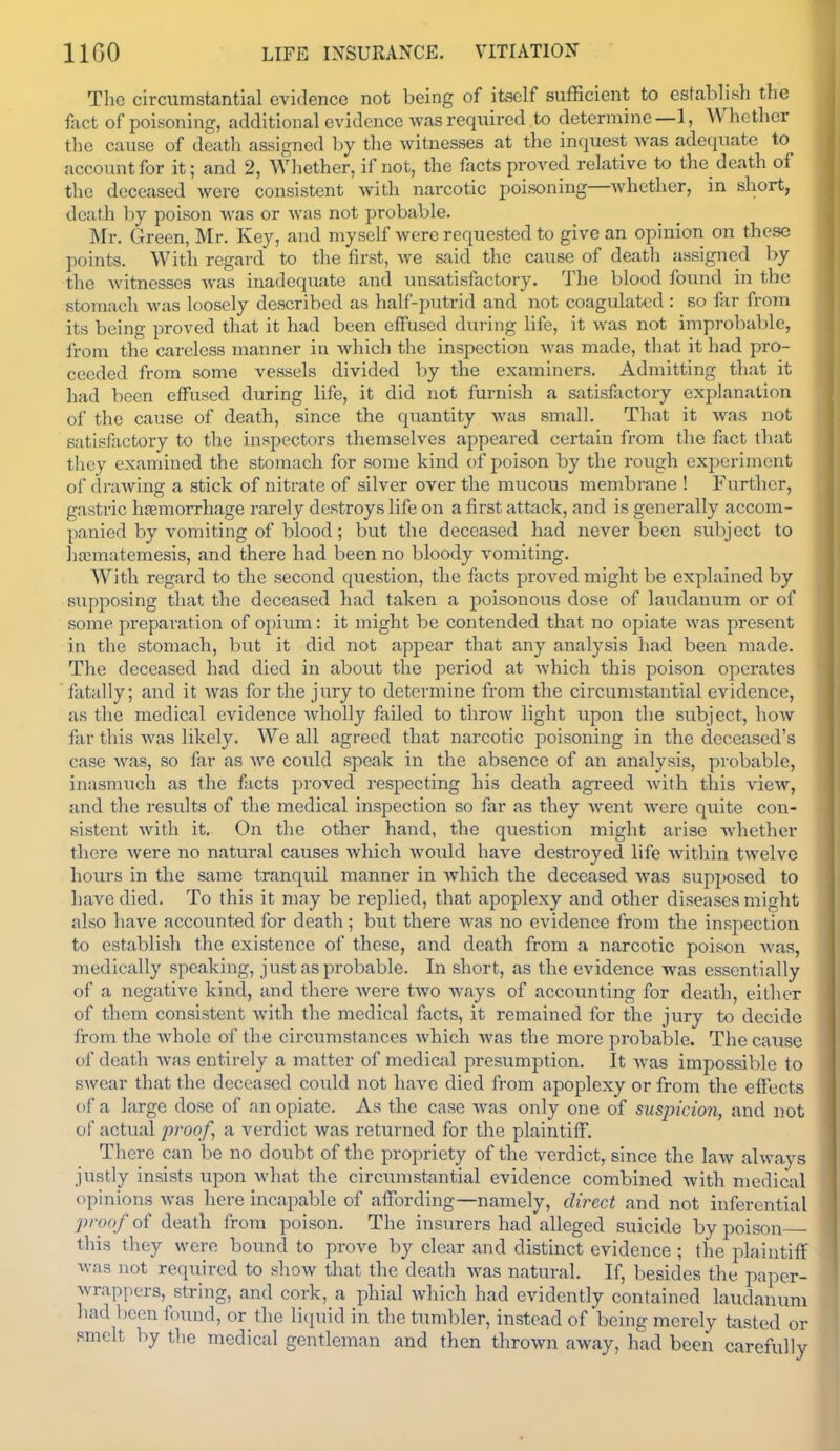 The circumstantial evidence not being of itself sufBcient to establish the fact of poisoning, additional evidence was required to determine—1, Whether tlie cause of death assigned by the witnesses at the inquest w\as adequate to account for it; and 2, Whether, if not, the facts proved relative to the death of the deceased were consistent with narcotic poisoning—whether, in short, death by poison was or was not probable. Mr. Green, Mr. Key, and myself were requested to give an opinion on these points. With regard to the first, we said the cause of death assigned by the witnesses was inadequate and unsatisfactory. The blood found in the stomach was loosely described as half-putrid and not coagulated : so far from its being proved that it had been effused during life, it was not improbable, from the careless manner in which the inspection was made, that it had pro- ceeded from some vessels divided by the examiners. Admitting that it had been effused during life, it did not furnish a satisfactory explanation of the cause of death, since the quantity Avas small. That it was not satisfiictory to the inspectors themselves appeared certain from the fact that they examined the stomach for some kind of poison by the rough experiment of drawing a stick of nitrate of silver over the mucous membrane ! Further, gastric haemorrhage rarely destroys life on a first attack, and is generally accom- panied by vomiting of blood ; but the deceased had never been subject to ]ia;matemesis, and there had been no l)loody vomiting. With regard to the second question, the facts proved might be explained by supposing that the deceased had taken a poisonous dose of laudanum or of some preparation of opium: it might be contended that no opiate was present in the stomach, but it did not appear that any analysis had been made. The deceased had died in about the period at which this poison operates fatally; and it was for the jury to determine from the circumstantial evidence, as the medical evidence wholly failed to throw light upon the subject, how far this was likely. We all agreed that narcotic poisoning in the deceased's case was, so far as we could speak in the absence of an analysis, probable, inasmuch as the facts proved respecting his death agreed with this view, and the results of the medical inspection so far as they went Avere quite con- sistent Avith it. On the other hand, the question might arise whether there Avere no natural causes Avhich would have destroyed life Avithin twelve hours in the siune tranquil manner in Avhich the deceased Avas supposed to have died. To this it may be replied, that apoplexy and other diseases might also have accounted for death; but there Avas no evidence from the inspection to establish the existence of these, and death from a narcotic poison Avas, medically speaking, just as probable. In short, as the evidence was essentially of a negative kind, and there Avere tAvo Avays of accounting for death, either of them consistent Avith the medical facts, it remained for the jury to decide from the Avhole of the circumstances Avhich Avas the more probable. The cause of death Avas entirely a matter of medical presumption. It Avas impossible to swear that the deceased could not haA'e died from apoplexy or from the effects of a large dose of an opiate. As the case Avas only one of suspicion, and not of actual proof, a verdict was returned for the plaintiff. There can be no doubt of the propriety of the verdict, since the laAV ahvays justly insists upon what the circiuustantial evidence combined Avith medical opinions Avas here incapable of affording—namely, direct and not inferential j)/'oo/of death from poison. The insurers had alleged suicide by poison ■ this they were bound to prove by clear and distinct evidence ; the plaintiff Avas not required to shoAv that the death Avas natural. If, besides the paper- wrappers, string, and cork, a phial which had evidently contained laudanum had been found, or the licpiid in the tumbler, instead of being merely fcisted or smelt by the medical gentleman and then throAvn away, had been carefully