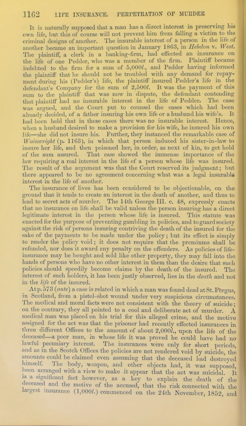 1102 LIFE INSURANCE. rEKrETRATION OF MURDER It is naturally supposed tliat a man has a direct interest in preserving las own life, but this of course will not prevent him from falling a victim to the criminal designs of anotlier. The insurable interest of a person in the life of another became an important question in January 1863, in Hebdon v. West. The plaintiff, a clerk in a banking-firm, liad effected an insurance on the life of one Pedder, who was a member of the firm. Plaintiff became indebted to the firm for a sum of 5,000/., and Pedder having informed the plaintiff that he should not be troubled with any demand ibr repay- ment during his (Pedder's) life, the plaintiff insured Pedder's life in the defendant's Company for the sum of 2,500/. It was the payment of this sum to the plaintiff that was now in dispute, the defendant contending that i:)laiutiff had no insurable interest in the life of Pedder. The case was argued, and the Court put to counsel the cases Avhich had been already decided, of a father insuring his own life or a husband his wife's. It had been held that in these cases there was no insiu-able intei-est. Hence, Avhen a husband desired to make a provision for his wife, he insured his own life—she did not insure his. Furtlier, they instanced the remarkable case of Wainivright (p. 11G3), in which that person induced his sister-in-law to insure her life, and then poisoned her, in order, as next of kin, to get hold of the sum assured. That case showed the immense importance of the laAv requiring a real interest in the life of a person Avhose life was insured. The result of the ai-gument was that the Court reserved its judgment; hwt there appeared to be no agreement concerning what was a legal insurable interest in the life of another. The insurance of lives has been considered to be objectionable, on the ground that it tends to create an interest in the death of another, and thus to lead to secret acts of murder. The 14th George III. c. 48, expressly enacts that no insurance on life shall be valid unless the person insuring has a direct legitimate interest in the person whose life is insured. This statute was enacted for the purpose of preventing gambling in policies, and to guard society against the risk of persons insuring contriving the death of the insiu'ed for the sake of the payments to be made under the policy; but its effect is simply to render the policy void ; it does not require that the premiums shall be refunded, nor does it award any penalty on the offenders. As policies of life- insurance may be bought and sold like other property, they may fall into the hands of persons Avho have no other interest in them than the desire that such policies should speedily become claims by the death of the insured. The interest of such holders, it has been justly observed, lies in the deatli and not in the life of the insured. At p. 573 {ante) a case is related in which a man was found dead at St. Fergus, in Scotland, from a pistol-shot wound imder very suspicious circumstances. The medical and moral facts Avere not consistent with the theory of suicide ; on the contrary, they all pointed to a cool and deliberate act of murder. A medical man was placed on his trial for this alleged crime, and the motive assigned for the act was that the prisoner had recently effected insurances in three different OfKces to the amount of about 2,000/., upon the life of the deceased—a poor man, in whose life it was proved he could have had no lawful pecuniary interest. The insurances were only for short periods, and as in the Scotch Offices the policies are not rendered void by suicide the amounts could be claimed even assuming that the deceased liad destroyed lumself. The body, weapon, and other objects had, it was supposed, been arranged with a view to make it appear that the act was suicidal. It IS a significant fiict however, as a key to explain the death of the deceased and the motive of the accused, that the risk connected with the largest insurance (1,000/.) commenced on the 24th November, 185^> and I I