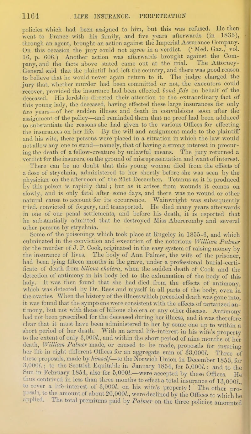 policies wliich had been assigned to him, but this was refused. lie then wont to France with his family, and five years afterwards (in 1835), through an agent, brought an action against the Imperial Assurance Company. On this occasion the jury could not agree in a verdict. (' Med. Gaz.,' vol. 16, p. GOG.) Another action was afterwards brought against the Com- pany, and the facts above stated came out at the trial. The Attorney- General said that the plaintiff liad left the country, and there was good reasoii to believe that he would never again retiun to it. The judge charged the jury that, whether murder had been committed or not, the executors could recover, provided the insurance had been effected bo7id fide on behalf of the deceased. His lordshi^i directed their attention to the extraordinary fact of this young lady, the deceased, having effected these large insui'ances for only two years—of her sudden illness and death in convulsions soon after the assignment of the policy—and reminded them that no proof had been adduced to substantiate the reasons she had given to the various Offices for effecting the insurances on her life. By the will and assignment made to the plaintilf and his wife, these persons were placed in a situation in which the law would not allow any one to stand—namely, that of having a strong interest in procur- ing the death of a fellow-creature by unlawful means. The jury returned a verdict for the insurers, on the ground of misrepresentation and want of interest. There can be no doubt that this young woman died from the effects of a dose of strychnia, administered to her shortly before she was seen hy the physician on the afternoon of the 21st December. Tetanus as it is produced by this poison is rapidly fatal ; but as it arises from Avounds it comes on slowly, and is only fatal after some days, and there was no wound or other natural cause to account for its occurrence. Wainwright was subsequently tried, convicted of forgery, and transported. He died many years afterwards in one of our penal settlements, and before his death, it is reported that he substantially admitted that he destroyed Miss Abercromby and several other persons by strychnia. Some of the poisonings which took place at Rugeley in 1855-6, and Avhich culminated in the conviction and execution of the notorious William Palmer for the murder of J. P. Cook, originated in the easy system of raising money by the insurance of lives. The body of Ann Palmer, the wife of the prisoner, had been lying fifteen months in the grave, under a professional burial-ccrti- ficate of death from bilious cholera, when the sudden death of Cook and the detection of antimony in his body led to the exhumation of the body of this lady. It was then found that she had died from the effects of antimony, Avliich was detected by Dr. Kees and myself in all parts of the body, even in the ovaries. When the history of the illness which preceded death was gone into, it was found that the symptoms were consistent with the effects of tartarized an- timony, hut not with those of bilious cholera or any other disease. Antimony had not been prescribed for the deceased diu-ing her illness, and it was therefore clear that it must have been administered to her by some one up to within a short period of her death. With an actual life-interest in his wife's property to the extent of only 3,000/., and within the short j^eriod of nine months of her death, William Palmer made, or caused to be made, proposals for insuriuL;- her life in eight different Offices for an aggregate sum of 33,000/. Three of these proposals, made by himself—to the Norwich Union in December 1853 for 3,000/.; to the Scottish Equitable in January 1854, for 5,000/.; and to'the Sun in February 1854, also for 5,000/.—were accepted by these Offices. He thus contrived in less than three months to effect a total insurance of 13,000/. to cover a life-interest of 3,000/. on his wife's property ! The other T)ro- posals, to the amount of about 20,000/., were declined by the Offices to which he applied. The total premiums paid by Palmer on the three policies amounted