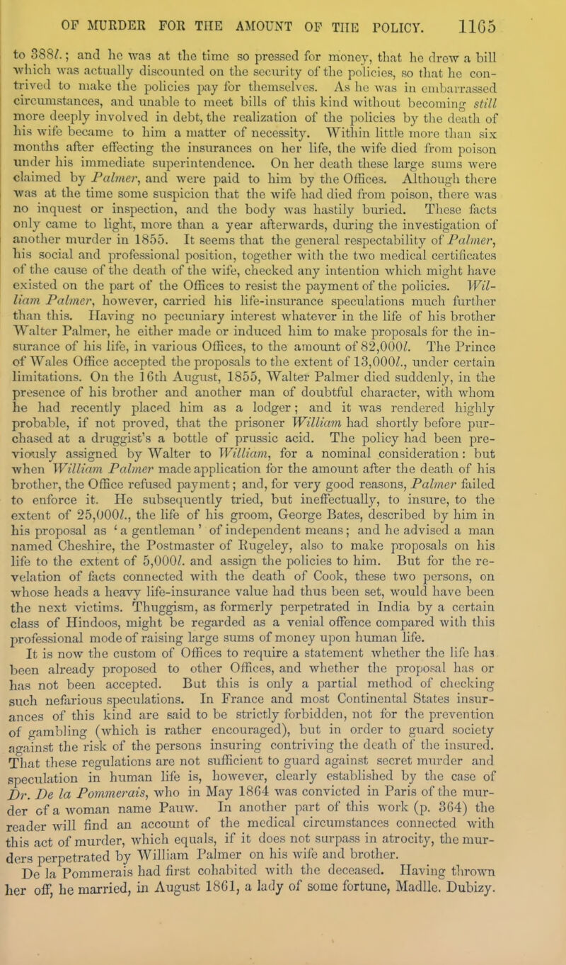 to 388/.; and he wag at the time so pressed for money, that he drew a bill Avhich was actually discounted on the security of the policies, so that he con- trived to make the policies pay for theniselvcs. As he was in embarrassed circumstances, and unable to meet bills of this kind without becoming still more deeply involved in debt, the realization of the policies by the death of his wife became to him a matter of necessity. Within little more than six months after effecting the insurances on her life, the wife died from poison under his immediate superintendence. On her death these large sums were claimed by Palmer, and were paid to him by the Offices. Although there was at the time some suspicion that the wife had died li-om poison, there was no inquest or inspection, and the body was hastily buried. These facts only came to light, more than a year afterwards, diu-ing the investigation of another murder in 1855. It seems that the general respectability of Palmer, his social and professional position, together with the two medical certificates of the cause of the death of the wife, checked any intention which might have existed on the part of the Offices to resist the payment of the policies. Wil- liam Palmer, however, carried his life-insurance speculations much further than this. Having no pecuniary interest whatever in the life of his brother Walter Palmer, he either made or induced him to make proposals for the in- surance of his life, in various Offices, to the amoimt of 82,000/. The Prince of Wales Office accepted the proposals to the extent of 13,000/., tinder certain limitations. On the 16th August, 1855, Walter Palmer died suddenly, in the presence of his brother and another man of doubtful character, with whom he had recently placed him as a lodger; and it Avas rendered highly probable, if not proved, that the prisoner William had shortly before pur- chased at a druggist's a bottle of prussic acid. The policy had been pre- vio'asly assigned by Walter to William, for a nominal consideration: but when William Palmer made application for the amount after the death of his brother, the Office refused payment; and, for very good reasons. Palmer failed to enforce it. He subsecpiently tried, but ineffectually, to insure, to the extent of 25,000/., the life of his groom, George Bates, described by him in his proposal as ' a gentleman ' of independent means; and he advised a man named Cheshire, the Postmaster of Rugeley, also to make proposals on his life to the extent of 5,000/. and assign the policies to him. But for the re- velation of facts connected with the death of Cook, these two persons, on whose heads a heavy life-insurance value had thus been set, would have been the next victims. Thuggism, as formerly perpetrated in India by a certain class of Hindoos, might be regarded as a venial offence compared with this professional mode of raising large sums of money upon human life. It is now the custom of Offices to require a statement whether the Ufe ha3 been already proposed to other Offices, and whether the proposal has or has not been accepted. But this is only a partial method of checking such nefarious speculations. In France and most Continental States insur- ances of this kind are said to be strictly forbidden, not for the prevention of gambling (which is rather encouraged), but in order to gucird society ao-ainst the risk of the persons insuring contriving the death of the insured. That these regulations are not sufficient to guard against secret murder and speculation in human life is, however, clearly esfciblished by the case of Dr. De la Pommerais, who in May 18G4 was convicted in Paris of the mur- der of a Avoman name Pauw. In another part of this work (p. 364) the reader will find an account of the medical circumstances connected with this act of murder, which equals, if it does not surpass in atrocity, the mur- ders perpetrated by William Palmer on his wife and brother. De la Pommerais had first cohabited with the deceased. Having thro-wna her off, he married, in August 18G1, a lady of some fortune, Madlle. Dubizy.
