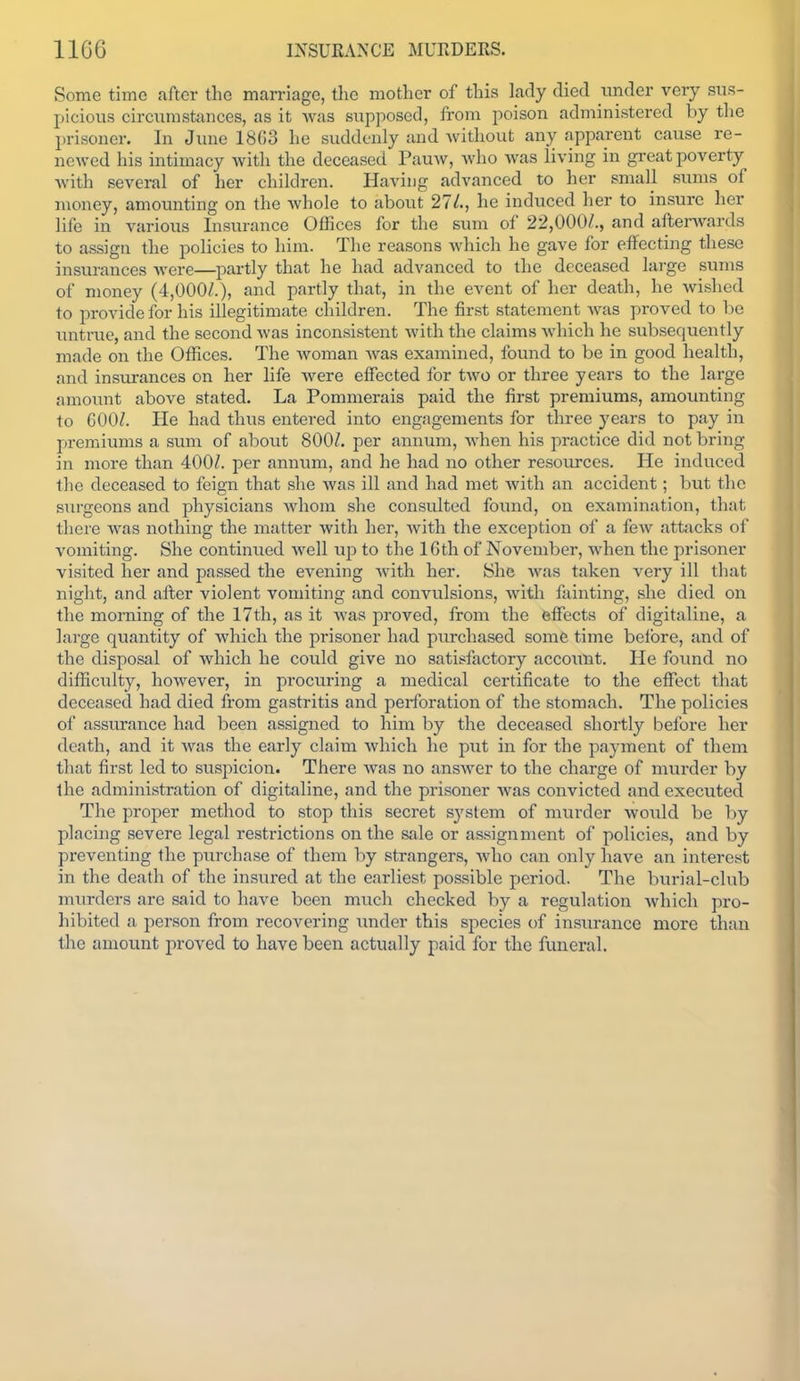 Some time after the marriage, the mother of this lady died tinder veiy sus- picious circumstances, as it Avas supposed, from poison administered by the prisoner. In June 1803 he suddenly and Avithout any apparent cause re- ncAved his intimacy with the deceased PauAV, who Avas living in gi-cat poverty Avith several of her children. Having advanced to her small siuns of money, amounting on the Avhole to about 27A, he induced her to insure her life in various Insurance Offices for the sum of 22,000/., and afterAvards to assign the policies to him. The reasons Avhich he gave for effecting these insurances Avere—partly that he had advanced to the deceased lai-ge sums of money (4,000/.), and partly that, in the event of her death, he wished to provide for his illegitimate children. The first statement Avas proved to be imtrue, and the second Avas inconsistent Avith the claims Avhich he subsequently made on the Offices. The woman Avas examined, found to be in good health, and insurances on her life Avere effected for tAvo or three years to the large amoimt above stated. La Pommerais paid the first premiums, amounting to 600/. He had thus entered into engagements for three years to pay in premiums a sum of about 800/. per annum, Avhen his practice did not bring in more than 400/. per anniim, and he had no other resources. He induced the deceased to feign that she Avas ill and had met Avith an accident; but the surgeons and physicians whom she consulted found, on examination, that there Avas nothing the matter Avith her, Avith the exception of a fcAv attacks of vomiting. She continued Avell up to the 16th of November, Avhen the prisoner visited her and passed the evening Avith her. She Avas taken very ill that night, and after violent vomiting and convulsions, with fainting, she died on the morning of the 17th, as it Avas proved, from the effects of digitaline, a large quantity of Avhich the prisoner had purchased some time before, and of the disposal of Avhich he could give no satisfactory account. He found no difficulty, hoAvever, in procuring a medical certificate to the effect that deceased had died from gastritis and perforation of the stomach. The policies of assurance had been assigned to him by the deceased shortly before her death, and it Avas the early claim Avhich he put in for the payment of them that first led to suspicion. There Avas no ansAver to the charge of murder by the administration of digitaline, and the prisoner Avas convicted and executed The proper method to stop this secret system of murder would be by placing severe legal restrictions on the sale or assignment of policies, and by preventing the purchase of them by strangers, Avho can only have an interest in the death of the insured at the earliest possible period. The burial-club murders are said to have been much checked by a regulation Avhich pro- hibited a person from recovering imder this species of insurance more than the amount proved to have been actually paid for the funeral.