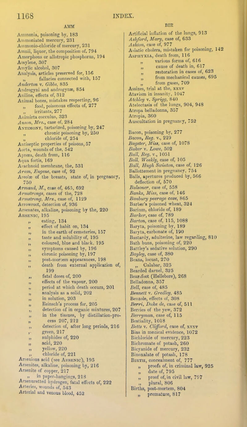 AMM Ammonia, poisoning by, 183 Aiiimoniated mercury, 231 Ainmonio-cliloride of mercury, 231 Amiiii, liquor, tlie composition of, 794 Amorphous or allotropic phosphorus, 194 Ainylene, 307 Auiylic alcoliol, 307 Analysis, articles preserved for, 156 „ fallacies connected with, 157 Andei'ton v. Gibha, 835 Androgyni and androeynae, 854 Aniline, effects of, 312 Animal bones, mistakes respectinpr, 96 ,, food, poisonous effects of, 277 ,, irritants, 277 Aiiiniirta cocculus, 323 Anson, Mrs., case of, 284 Antimony, tartarized, poisoning by, 247 „ chronic poisoning by, 250 „ chloride of, 254 Antiseptic properties of poisons, 57 Aorta, wounds of the, 542 Aimoe;!, death from, 116 Aqua fortis, 169 Aiachnoid membrane, the, 531 Aram, Eugene, case of, 92 Areolae of the breasts, state of, in pregnancy, 750 Armand, M., case of, 465, 692 Armstrongs, cases of tiie, 728 Armstrong, Mrs., case of, 1129 Arrowroot, detection of, 936 Arsenates, alkaline, poisoning by the, 220 AitSENic, 195 ,, eating, 134 „ effect of habit on, 134 in the earth of cemeteries, 157 „ taste and solubility of, 195 coloured, blue and blai k. 195 ,, symptoms caused by, 196 „ chronic poisoning by, 197 „ post-mortem appearances, 198 „ death from external application of, 199 „ fatal doses of, 200 „ effects of the vapour, 200 „ period at which death occurs, 201 „ analysis as a solid, 202 ,, in solution, 203 „ Reinsch's process for, 205 „ detection of in organic mixtures, 207 „ in the tissues, by distillation-pro- „ cess 207, 212 „ detection of, after long periods, 216 ,. green, 217 „ sulphides of, 220 „ acid, 220 „ yellow, 220 ,, chloride of, 221 Arfenious acid (see Ai;senic), 195 Arsenites, alkaline, poisoning by, 216 Arsenite of copper, 217 „ in p:\per-lianginfrs, 21S Arsenuretted hydrogen, fatal effects of, 222 Arteries, wounds of, 543 Arterial and venous blood, 452 BIR Artificial inflation of the lungs, 913 Ashford, Mary, case of, 633 Ashion, case of, 977 Asiatic cholera, mistaken for poisoning, 1 Asphyxia, death from, 116 „ various forms of, 616 „ cause of death in, 617 „ restoration in cases of, 623 „ from mechanical causes, 695 „ from gases, 709 Assizes, trial at the, xxxv Atavism in insanity, 1047 A tchley v. Sprigg, 840 Atelectasis of the lungs, 904, 948 Atropa belladonna, 357 Atropia, 360 Auscultation in pregnancy, 752 Bacon, poisoning by, 277 Bacon, Reg. v., 229 Bagster, Miss, case of, 1078 Baker v. Lowe, 502 Ball, Reg. v., 1051 Ball, Weekly, case of, 105 Ball, Hugh Swinton, case of, 126 Ballottement in pregnancy, 754 Balls, apertures produced by, 566 deflection of, 570 Balsoner, case of, 558 Banks, Miss, case of, 146 Banbury peerage case, 865 Barber's poisoned wheat, 324 Barium, chloride of, 189 Barker, case of, 789 Barton, case of, 115, 1088 Baryta, poisoning by, 189 Baryta, carbonate of, 190 Bastardy, adulterine, law regarding, 810 Bath buns, poisoning of, 220 Battley's sedative solution, 290 Bayley, case of, 380 Bvans, locust, 270 „ Calabar, 325 Bearded darnel, 325 Bear:,foot (Hellebore), 268 Belladonna, 357 Bell, case of, 485 Bennett v. Gredley, 485 Benzole, effects of, 308 Berri, Duke de, case of, 511 Berries of the yew, 372 Bcrryman, case of, 115 Bestiality, 1018 Belts v. Clifford, case of, xxxv Bias in medical evidence, 1072 Bichloride of mercury, 223 Bichromate of potash, 260 Bicyanide of mercury, 232 Binosalate of potash, 178 BiuTii, concealment of, 777 „ proofs of, in criminal law, 925 „ date of, 795 „ proof of, in civil law, 797 „ plural, 806 Births, post-mortem, 804 „ premature, 817