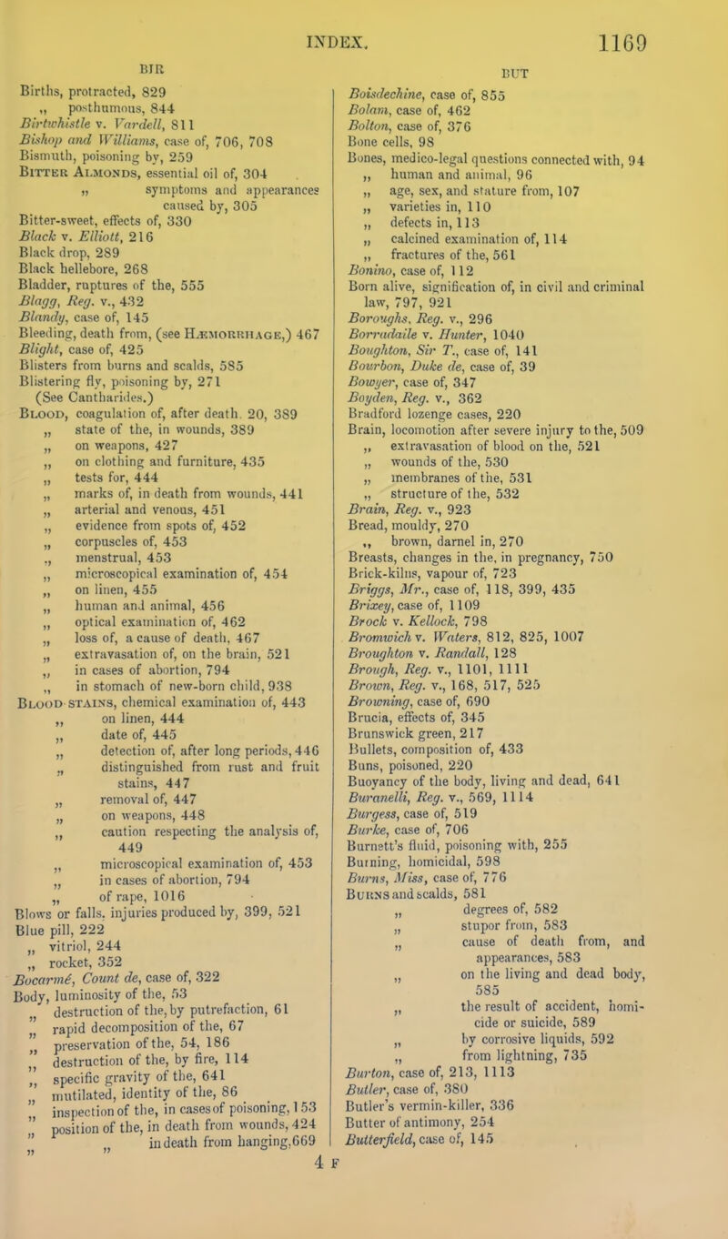 BIR Birtlis, protracted, 829 „ posthumous, 844 Birtwhisth V. Vnrdell, 811 Bishop and Williams, case of, 706, 708 Bismuth, poisoning by, 259 BiTTKR Almonds, essential oil of, 304 „ symptoms and appearances caused by, 305 Bitter-sweet, effects of, 330 Black V. Eiliott, 216 Black drop, 289 Black hellebore, 268 Bladder, ruptures of the, 555 Blagg, Reg. v., 432 Blandy, case of, 145 Bleedin?, death from, (see H.emorrhage,) 467 Blight, case of, 425 Blisters from burns and scalds, 585 Blistering fly, poisoning by, 271 (See Cantharides.) Blood, coagulation of, after death. 20, 389 „ state of the, in wounds, 389 „ on weapons, 427 on clothing and furniture, 435 „ tests for, 444 „ marks of, in death from wounds, 441 „ arterial and venous, 451 „ evidence from spots of, 452 „ corpuscles of, 453 menstrual, 453 „ micrascopical examination of, 454 „ on linen, 455 „ human and animal, 456 „ optical examination of, 462 „ loss of, a cause of death, 467 „ extravasation of, on the brain, 521 „ in cases of abortion, 794 „ in stomach of new-born child, 938 Blood-STAINS, chemical examination of, 443 „ on linen, 444 „ date of, 445 „ detection of, after long periods, 446 ,, distinguished from rust and fruit stains, 447 „ removal of, 447 „ on weapons, 448 caution respecting the analysis of, 449 „ microscopical examination of, 453 „ in cases of abortion, 794 „ of rape, 1016 Blows or falls, injuries produced by, 399, 521 Blue pill, 222 „ vitriol, 244 „ rocket, 352 Bocarm^, Count de, case of, 322 Body, luminosity of the, 53 „ destruction of the, by putrefaction, 61 rapid decomposition of the, 67 „ preservation of the, 54, 186 destruction of the, by fire, 114 '' specific gravity of the, 641 „' mutilated, identity of the, 86 inspection of the, in cases of poisoning, 153 position of the, in death from wounds, 424 in death from hanging,669 ))  , 4 BUT BoL^dechine, case of, 855 Bolani, case of, 462 Bolton, case of, 376 Bone cells, 98 Bones, medico-legal questions connected with, 94 „ human and animal, 96 „ age, sex, and stature from, 107 „ varieties in, 110 „ defects in, 113 „ calcined examination of, 114 „ fractures of the, 561 Bonino, case of, 112 Born alive, signification of, in civil and criminal law, 797, 921 Boroughs. Reg. v., 296 Borradaile v. Hunter, 1040 Boughton, Sir T., ease of, 141 Bourbon, Duke de, case of, 39 Bowyer, case of, 347 Boyden, Reg. v., 362 Bradford lozenge cases, 220 Brain, locomotion after severe injury to the, 509 „ extravasation of blood on the, 521 „ wounds of the, 530 „ membranes of the, 531 „ structure of the, 532 Brain, Reg. v., 923 Bread, mouldy, 270 ,, brown, darnel in, 270 Breasts, changes in the. in pregnancy, 750 Brick-kilns, vapour of, 723 Briggs, Mr., case of, 118, 399, 435 Brixey, case of, 1109 Brock V. Kellock, 798 Bromwi^hv. Waters, 812, 825, 1007 Bi-oughton v. Randall, 128 Brongh, Reg. v., 1101, 1111 Broimi, Reg. v., 168, 517, 525 Browning, case of, 690 Brucia, effects of, 345 Brunswick green, 217 15ullets, composition of, 433 Buns, poisoned, 220 Buoyancy of the body, living and dead, 641 Buranelli, Reg. v., 569, 1114 Burgess, case of, 519 Burke, case of, 706 Burnett's fluid, poisoning with, 255 Burning, homicidal, 598 Burns, Afiss, case of, 776 BuuNS and scalds, 581 „ degrees of, 582 „ stupor from, 583 „ cause of deatli from, and appearances, 583 „ on the living and dead body, 585 „ the result of accident, homi- cide or suicide, 589 „ by corrosive liquids, 592 „ from lightning, 735 Burton, case of, 213, 1113 Butler, case of, 380 Butler's vermin-killer, 336 Butter of antimony, 254 i^2««e»^eW, caseof, 145