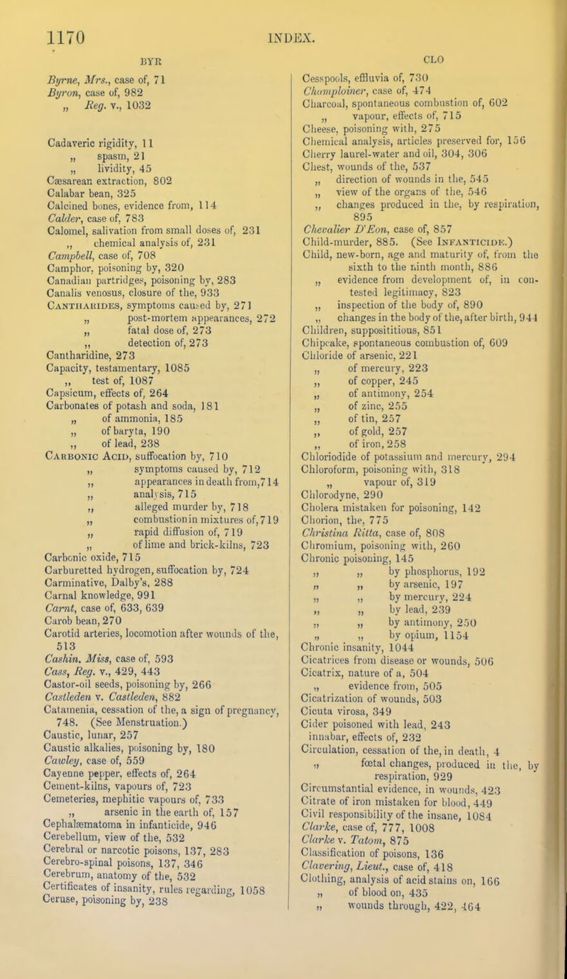 BYR Byrne, Mrs., case of, 71 Byron, case of, 982 „ Reg. v., 1032 Cadaveric rigidity, 11 „ spasm, 21 „ lividity, 45 CiEsarean extraction, 802 Calabar bean, 325 Calcined bones, evidence from, 114 Calder, case of, 783 Calomel, salivation from small doses of, 231 ,, chemical analysis of, 231 Campbell, case of, 708 Camphor, poisoning by, 320 Canadian partridges, poisoning by, 283 Canalis venosus, closure of the, 933 Cantiiaiudes, symptoms cau.^ed by, 27) „ post-mortem appearances, 272 „ fatal dose of, 273 „ detection of, 273 Cantharidine, 273 Capacity, testamentary, 1085 test of, 1087 Capsicum, effects of, 264 Carbonates of potash and soda, 181 „ of ammonia, 185 „ of baryta, 190 „ of lead, 238 Carbonic Acid, suffocation by, 710 „ symptoms caused by, 712 „ appearances in death from,714 „ analysis, 715 „ alleged murder by, 718 „ combustionin mixtures of,719 „ rapid diffusion of, 719 „ of lime and brick-kilns, 723 Carbonic oxide, 715 Carburetted hydrogen, suffocation by, 724 Carminative, Dalby's, 288 Carnal knowledge, 991 Carnt, case of, 633, 639 Carob bean, 270 Carotid arteries, locomotion after wounds of the, 513 Cashin. Miss, case of, 593 Cass, Reg. v., 429, 443 Castor-oil seeds, poisoning by, 266 Caslleden v. Castleden, 882 Catamenia, cessation of the, a sign of pregnancy, 748. (See Menstruation.) Caustic, lunar, 257 Caustic alkalies, poisoning by, 180 Cawley, case of, 559 Cayenne pepper, effects of, 264 Cement-kilns, vapours of, 723 Cemeteries, mephitic vapours of, 733 „ arsenic in the earth of, 157 Cephatematoma in infanticide, 946 Cerebellum, view of the, 532 Cerebral or narcotic poisons, 137, 283 Cerebro-spinal poisons, 137, 346 Cerebrum, anatomy of the, 532 Certificates of insanity, rules regarding, 1058 Ceruse, poisoning by, 238 CLO Cesspools, effluvia of, 730 Chianploiner, case of, 474 Charcoal, spontaneous combustion of, 602 „ vapour, effects of, 715 Cheese, poisoning with, 275 Chemical analysis, articles preserved for, 156 Cherry laurel-water and oil, 304, 306 Chest, wounds of the, 537 „ direction of wounds in the, 545 „ view of the organs of the, 546 „ changes produced in the, by respiration, 895 Chevalier UEon, case of, 857 Child-murder, 885. (See Infanticidk.) Child, new-born, age and maturity of, from the sixth to the ninth month, 886 „ evidence from development of, in con- tested legitimacy, 823 „ inspection of the body of, 890 ,, changes in the body of the, after birth, 944 Children, supposititious, 851 Cliipcake, .spontaneous combustion of, 609 Chloride of arsenic, 221 „ of mercury, 223 ,, of copper, 245 „ of antimony, 254 „ of zinc, 255 „ of tin, 257 „ of gold, 257 „ of iron, 258 Chloriodide of potassium and mercury, 294 Chloroform, poisoiung with, 318 „ vapour of, 319 Chlorodyne, 290 Cholera mistaken for poisoning, 142 Chorion, the, 775 Christina Rilta, case of, 808 Chromium, poisoning with, 260 Chronic poisoning, 145 „ „ by phosphorus, 192 „ „ by arsenic, 197 „ „ by mercury, 224 „ „ by lead, 239 „ „ by antimony, 250 „ „ by opiuin, 1154 Chronic insanity, 1044 Cicatrices from disease or wounds, 506 Cicatrix, nature of a, 504 „ evidence from, 505 Cicatrization of wounds, 503 Cicuta virosa, 349 Cider poisoned with lead, 243 innabar, effects of, 232 Circulation, cessation of the, in death, 4 „ foetal changes, produced in the, by respiration, 929 Circumstantial evidence, in wounds, 423 Citrate of iron mistaken for blood, 449 Civil responsibility of the insane, 1084 Clarke, case of, 777, 1008 Clarke v. Tutom, 875 Classification of poisons, 136 Clavering, Lieut., case of, 418 Clothing, analysis of acid stains on, 166 „ of blood on, 435 „ wounds through, 422, -164