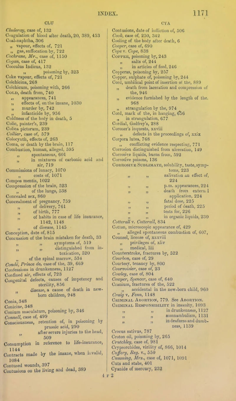 CLU Cludei'ay, case of, 132 Cdagiilation of blood after death, 20, 389, 4.53 Coal-naphtha, 30G „ vapour, effects of, 721 „ gas, suffocation by, 722 Cochrane, Mr., case of, 1150 Coyan, case of, 417 Cocculus Indicus, 132 „ poisoning by, 323 Coke vapour, effects of, 721 Colchicina, 268 Colchicuin, poisoning with, 266 Cold, death from, 740 „ appearances, 741 ,, effects of, on the insane, 1030 „ murder by, 742 „ infanticide by, 956 Coldness of the body in death, 5 Colic, painter's, 239 Colica pictorum, 239 Collier, case of, 579 Colocynth, effects of, 263 Coma, or death by the brain, 11 7 Combustion, human, alleged, 595 „ spontaneou.«, 601 „ in mixtures of carbonic acid ;ind air, 719 Commissions of lunacy, 1070 „ costs of, 1071 Compos mentis, 1022 Compression of the brain, 523 „ of the lungs, 538 Concealed sex, 860 Concealment of pregnancy, 759 of delivery, 761 of birth, 777 of habits in case of life insurance, 1142, 1148 „ of disease, 1145 Conception, date of, 815 Concuission of the brain mistaken for death, 33 „ symptoms of, 519 „ distinguished from in- toxication, 520 „ of the spinal marrow, 534 Conde, Prince de, case of the, 39, 669 Confessions in drunkenness, 1127 Confined air, effects of, 723 Congenital defects, causes of impotency and sterility, 856 J, disease, a cause of death in new- born children, 948 Conia,348 Conicine, 348 Conium maculatnm, poisoning by, 346 Connell, case of, 499 Consciousness, retention of, in poisoning by prussic acid, 290 after severe injuries to the head, 509 Consumption in reference to life-insurance, 1144 . , . ,., Contracts made by the insane, when invalid, 1084 Contused wounds, 397 Contusions on the living and dead, 389 4 CYA !> )» » n » Contusions, date of infliction of, 50G Cook, case of, 250, 342 Cooling of the body after death, 6 Cooper, case of, 690 Co2)e V. Cope, 838 Coi'PEK, poisoning by, 243 „ salts of, 244 „ in articles of food, 246 Copperas, poisoning by, 257 Copper, sulphate of, poisoning by, 244 Cord, umbilical point of insertion ol tho, 889 „ death from laceration and compression of the, 946 „ evidence furnished by the length of the, 968 „ strangulation by the, 974 Cord, mark of the, in hanging, ^6 „ in strangulation, 677 Cordial, Godfrey's, 288 Coroner's inquests, xxviii „ defects in the proceedings of, xxix Corpora lutea, 768 „ conflicting evidence respecting, 771 Corrosion distinguished from ulceration, 149 Corrosive liquids, burns from, 592 Corrosive poisons, 136 CouKOSiVK Sublimate, solubility, taste, symp- toins,'223 „ „ salivation an effect of, 224 p. m. appearances, 224 death from external application, 224 fatal dose, 225 period of death, 225 tests for, 226 in organic liquids, 230 Colferall v. Cotterall, 834 Cotton, microscopic appearance of, 429 „ alleged tipontaneous combustion of, 007, Counsel, license of, xxxviii ,, privileges of, xliv „ medical, liii Counterstroke, fractures by, 522 Courhon, case of, 29 Courtesy, tenancy by, 800 Courvoisier, case of, 23 Cowley, case of, 804 Coxvper, Spencer, case of, 640 Cranium, fractures of the, 522 „ accidental in the new-born child, 960 Craig v. Fenn, 1148 Criminal Abortion, 779. See Abortion. CiUMiNAL Rksponsibility in insanity, 109.'? in drunkenness, 1127 somnambulism, 1131 in deafness and dumb- ness, 1139 Crocus sativus, 787 Croton oil, poisoning by, 265 Crulchley, case of, 981 Crypsorcliides, virility of, 866, 1014 Cnffery, Reg. v., 550 Cumming, Mrs., case of, 1071, 1091 Cuts and stabs, 401 Cyanide of mercury, 232 F 2 n »