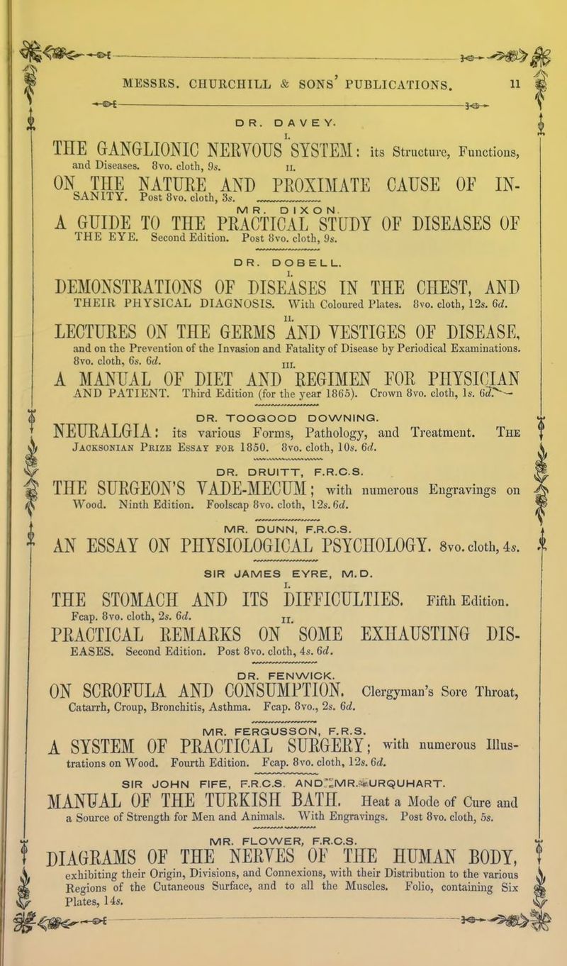 ^ . J^^^^ - &t ■ i<3t ' THE GANGLIONIC NERVOUS'SYSTEM: its structure, Functions, and Diseases. 8vo. cloth, 9a'. ii. ON THE NATUEE AND PROXIMATE CAUSE OE IN- SANITY. Post 8vo. cloth, 3s. MR. DIXON. A GUIDE TO THE PRACTICAL STUDY OF DISEASES OF THE EYE. Second Edition. Post iivo. cloth, 9s. DR. DOBELL. DEMONSTRATIONS OF DISEASES IN THE CHEST, AND THEIR PHYSICAL DIAGNOSIS. With Coloured Plates. Bvo. cloth, 12s. 6t/, LECTURES ON THE GERMS AND YESTIGES OF DISEASE, and on the Prevention of the Invasion and Fatality of Disease by Periodical Examinations. 8vo. cloth, 6s. 6d. ui A MANUAL OF DIET AND REGIMEN FOR PHYSICIAN AND PATIENT. Third Edition (for the year 1865). Crown 8vo. cloth. Is. 6d>-~ DR. TOOGOOD DOWNING. NEURALGIA: its various Foi*ms, Patliology, and Treatment. The Jacksonian Pkize Essay for 1850. 8vo. cloth, 10s. 6d. DR. DRUITT, F.R.C.S. THE SURGEON'S YADE-MECUM; with numerous Engravings on Wood. Ninth Edition, Foolscap 8vo. cloth, I2s.6d. MR. DUNN, F.R.C.S. 1 AN ESSAY ON PHYSIOLOGICAL PSYCHOLOGY. 8vo. doth, 4.. * SIR JAMES EYRE, M.D. THE STOMACH AND ITS DIFFICULTIES. Fifth Edition. Fcap. 8vo. cloth, 2s. 6d. jj PRACTICAL REMARKS ON ' SOME EXHAUSTING DIS- EASES. Second Edition. Post 8vo. cloth, 4s. 6d. DR. FENWICK. ON SCROFULA AND CONSUMPTION. Clergyman's Sore Throat, Catiirrh, Croup, Bronchitis, Asthma. Fcap. 8vo., 2s. 6d. MR. FERGUSSON, F.R.S. A SYSTEM OF PRACTICAL SURGERY; with numerous iiius- trations on Wood. Fourth Edition. Fcap. 8vo. cloth, 12s. 6d. SIR JOHN FIFE, F.R.C.S. AND'^MR.V.URQUHART. MANUAL OF THE TURKISH BATH. Heat a Mode of Cm-e and a Source of Strength for Men and Animals. With Engravings. Post 8vo. cloth, 5s. MR. FLOWER, F.R.C.S. DIAGRAMS OF THE NERYES OF THE HUMAN BODY, exhibiting their Origin, Divisions, and Connexions, with their Distribution to the various Regions of the Cutaneous Surface, and to all the Muscles. Folio, containing Six Plates, 14s, r—^l  ~