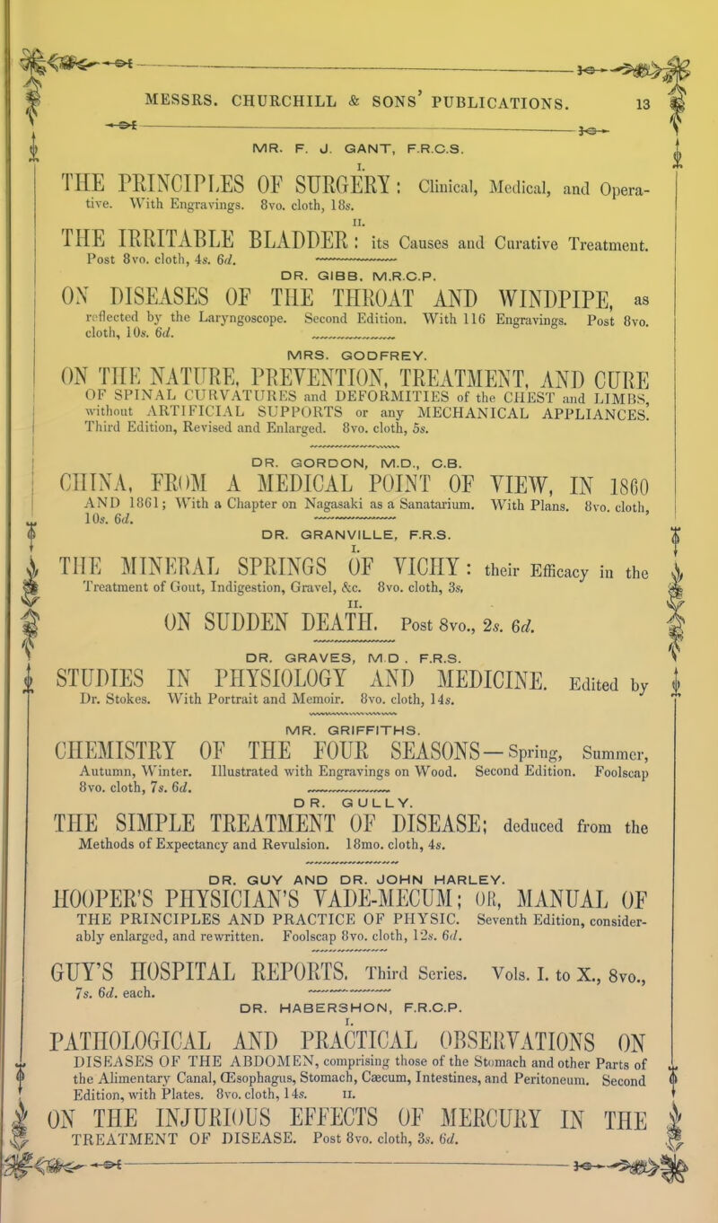 ^1 MESSRS. CHURCHILL & SONS' PUBLICATIONS. 13 ] ^ i MR. F. d. GANT, F.R.C.S. THE PRINCIPLES OF SURGERY : Clinical, Medical, and Opera- tive. With Engravings. 8vo. cloth, 18s. II. THE IRRITABLE BLADDER: its Causes and Curative Treatment. Post 8vo. cloth, 4s. 6d. ~— DR. GIBB. M.R.C.P. ON DISEASES OE THE THROAT AND WINDPIPE, as reflected hy the Laryngoscope. Second Edition. With 116 Engravings. Post 8vo. cloth, 10s. 6(/. „„ „„„ MRS. GODFREY. ON THE NATURE, PREVENTION, TREATMENT, AND CURE OF SPINAL CURVATURES and DEFORMITIES of the CHEST and LIMBS without ARTIFICIAL SUPPORTS or any MECHANICAL APPLIANCEs! Third Edition, Revised and Enlarged. 8vo. cloth, 5s. DR. GORDON, M.D., C.B. CHINA. FROM A MEDICAL POINT OF YIEW, IN 1860 AND 18C1; With a Chapter on Nagasaki as a Sanatarium, With Plans. 8vo cloth 10s. 6d. DR. GRANVILLE, F.R.S. THE MINERAL SPRINGS OF YICHY : their Efficacy in the Treatment of Gout, Indigestion, Gravel, &c. 8vo. cloth, 3s, ON SUDDEN DEATH. Post 8vo., 2.. 6d. DR. GRAVES, M D . F.R.S. STUDIES IN PHYSIOLOGY AND MEDICINE. Edited by I Dr. Stokes. With Portrait and Memoir. 8vo. cloth, 14s. MR. GRIFFITHS. CHEMISTRY OF THE FOUR SEASONS - Spring, Summer, Autumn, Winter. Illustrated with Engravings on Wood. Second Edition. Foolscap 8vo. cloth, 7s. 6d. THE SIMPLE TREATMENT I3F disease; deduced from the Methods of Expectancy and Revulsion. 18mo. cloth, 4s. DR. GUY AND DR. JOHN HARLEY. HOOPER'S PHYSICIAN'S YADE-MECUM; OR, MANUAL OF THE PRINCIPLES AND PRACTICE OF PHYSIC. Seventh Edition, consider- ably enlarged, and rewritten. Foolscap 8vo. cloth, 12s. 6d. GUY'S HOSPITAL REPORTS. Third Scries. Vols. 1. to X., 8vo., 7s. 6d. each. —~- DR. HABERSHON, F.R.C.P. PATHOLOGICAL AND PRACTICAL OBSERYATIONS ON DISEASES OF THE ABDOMEN, comprising those of the Stomach and other Parts of the Alimentary Canal, CEsophagus, Stomach, Caecum, Intestines, and Peritoneum. Second Edition, with Plates. 8vo. cloth, 14s. 11. ON THE INJURIOUS EFFECTS OF MERCURY IN THE 1 TREATMENT OF DISEASE. Post 8vo. cloth, 3s. 6d. *^ J^-^^^l