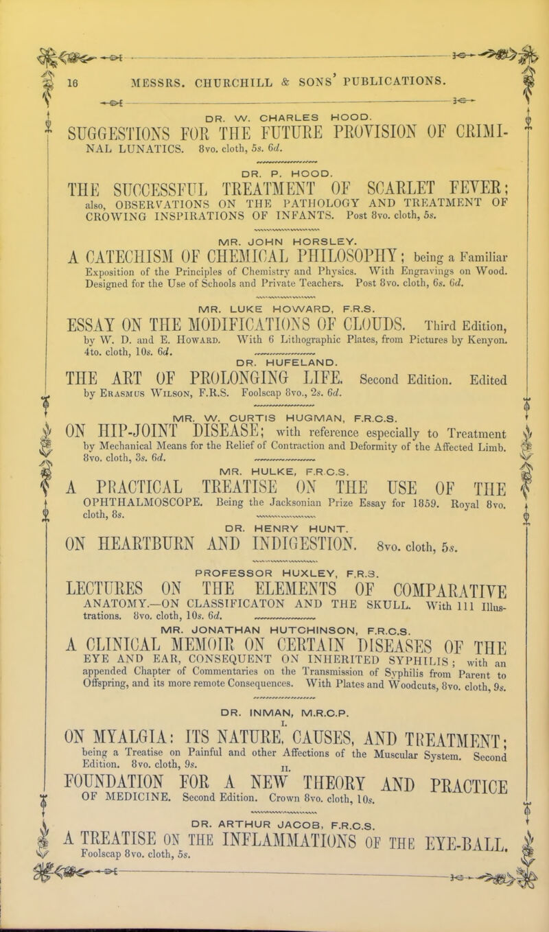 - —_ DR. W. CHARLES HOOD. SUGGESTIONS FOR THE FUTURE PROVISION OF CRIMI- NAL LUNATICS. 8vo. cloth, 5s. 6d. DR. P. HOOD. THE SUCCESSFUL TREATMENT OF SCARLET FEVER; also, OBSERVATIONS ON THE PATHOLOGY AND TREATMENT OF CROWING INSPIRATIONS OF INFANTS. Post 8vo. cloth, 5s. MR. JOHN HORSLEY. A CATECHISM OF CHEMICAL PHILOSOPHY; being a Familiar Exposition of the Principles of Cheniistrj- and Physics. With Engravings on Wood. Designed for the Use of Schools and Private Teachers. Post 8vo. cloth, 6s. (id. MR. LUKE HOWARD, F.R.S. ESSAY ON THE MODIFICATIONS OF CLOUDS. Third Edition, by W. D. and E. Howard. With 6 Lithographic Plates, from Pictures by Kenyon. 4to. cloth, 10s. 64. • DR. HUFELAND. THE ART OF PROLONGING LIFE. Second Edition. Edited by Erasmus Wilson, F.R.S. Foolscap 8vo., 2s. 6d. MR. W. CURTIS HUGMAN, F.R.C.S. ^ ON HIP-JOINT DISEASE; with reference especially to Treatment ^ by Mechanical Means for the Relief of Contraction and Deformity of the Affected Limb. ^ 8vo. cloth, 3s. 6d. MR. HULKE, F.RC.S. A PHACTICAL TREATISE ON THE USE OF THE OPHTHALMOSCOPE. Being the Jacksonian Prize Essay for 1859. Royal 8vo. y cloth, 8s. DR. HENRY HUNT. ON HEARTBURN AND INDIOESTION. 8vo. cloth, 5». 0 PROFESSOR HUXLEY, F.R.S. LECTURES ON THE ELEMENTS OF COMPARATIVE ANATOMY.—ON CLASSIFICATON AND THE SKULL. With 111 Illus- trations. 8vo. cloth, 10s. 6d. MR. JONATHAN HUTCHINSON, F.R.C.S. A CLINICAL MEMOIR ON CERTAIN DISEASES OF THE EYE AND EAR, CONSEQUENT ON INHERITED SYPHILIS; with an appended Chapter of Commentaries on the Transmission of Syphilis from' Parent to Offspring, and its more remote Consequences. With Plates and Woodcuts, 8vo. cloth, 9s. DR. INMAN, M.R.C.P. ON MYALGIA: ITS NATURe!'CAUSES, AND TREATMENT- being a Treatise on Painful and other Affections of the Muscular System. Second Edition. 8vo. cloth, 9s. jj FOUNDATION FOR A NEW' THEORY AND PRACTICE OF MEDICINE. Second Edition. Crown 8vo. cloth, 10s. DR. ARTHUR JACOB, F.R.C S A TREATISE ON THE INFLAMMATIONS OF THE EYE-BALL Foolscap 8vo. cloth, 5s. ' I)