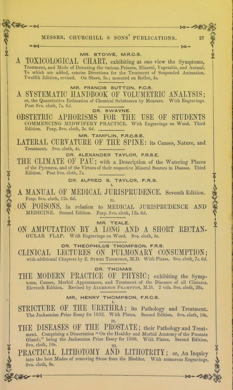 -*-©< j^-^ DR. ALFRED S. TAYLOR, F.R.S. A MANUAL OF MEDICAL JURISPRUDENCE. Seventh Edition. Fcap. 8vo. cloth, 12s. 6d. ^ ON POISONS, in relation to MEDICAL JURISPKUDENCE AND MEDICINE. Second Edition. Fcap. 8vo. cloth, 12s. 6d. MR. TEALE. ON AMPUTATION BY A LONG AND A SHORT RECTAN- GULAR FLAP. With Engravings on Wood. 8vo. cloth, 5s. DR. THEOPHILUS THOMPSON, F.R.S. CLINICAL LECTURES ON PULMONARY CONSUMPTION; with additional Chapters by E. Symes Thompson, M.D. With Plates. 8vo. cloth, 7s. 6d. DR. THOMAS. THE MODERN PRACTICE OF PHYSIC; exhibiting the Symp- toms, Causes, Morbid Appearances, and Treatment of the Diseases of all Climates, Eleventh Edition. Revised by Algernon Frampton, M.D. 2 vols. 8vo. cloth, 28s, MR. HENRY THOMPSON, F.R.C.S. STRICTURE OF THE URETHRA; its Pathology and Treatment. The Jacksonian Prize Essay for 1852. With Plates. Second Edition. 8vo. cloth, 10s. THE DISEASES OF THE PROSTATE; their Pathology and Treat- ment. Comprising a Dissertation  On the Healthy and Morbid Anatomy of the Prostate Gland; being the Jacksonian Prize Essay for 1860, With Plates, Second Edition, 8vo. cloth, 10s, 111. PRACTICAL LITHOTOMY AND LITHOTRITY; or, An inquiry into the best Modes of removing Stone from the Bliidder. W^ith numerous Engravings, 8vo. cloth, 9s. -•-&£ — MR. STOWE, M.R.C.S. f A TOXICOLOGICAL CHART, exhibiting at one view the Symptoms, Treatment, and Mode of Detecting the various Poisons, Mineral, Vegetable, and Animal. To which are added, concise Directions for the Treatment of Suspended Animation. Twelfth Edition, revised. On Sheet, 2s.; mounted on Roller, 5s, MR. FRANCIS SUTTON, F.C.S. A SYSTEMATIC HANDBOOK OF YOLUMETRIC ANALYSIS; or, the Quantitative Estimation of Chemical Substances by Measure. With Engravings. Post 8vo, cloth, 7s. 6(/. DR. SWAYNE. OBSTETRIC APHORISMS FOR THE USE OF STUDENTS COMMENCING MIDWIFERY PRACTICE, With Engravings on Wood. Third Edition, Fcap. 8vo. cloth, 3s. 6d. MR. TAMPLIN, F.R.C.S.E. LATERAL CURYATURE OF THE SPINE: its Causes, Nature, and Treatment, 8vo. cloth, 4s. ~~- DR. ALEXANDER TAYLOR, F.R.S.E. THE CLIMATE OF PAU; with a Description of the Watering Places of the Pyrenees, and of the Virtues of their respective Mineral Sources in Disease. Third Edition, Post 8vo. cloth, 7s.