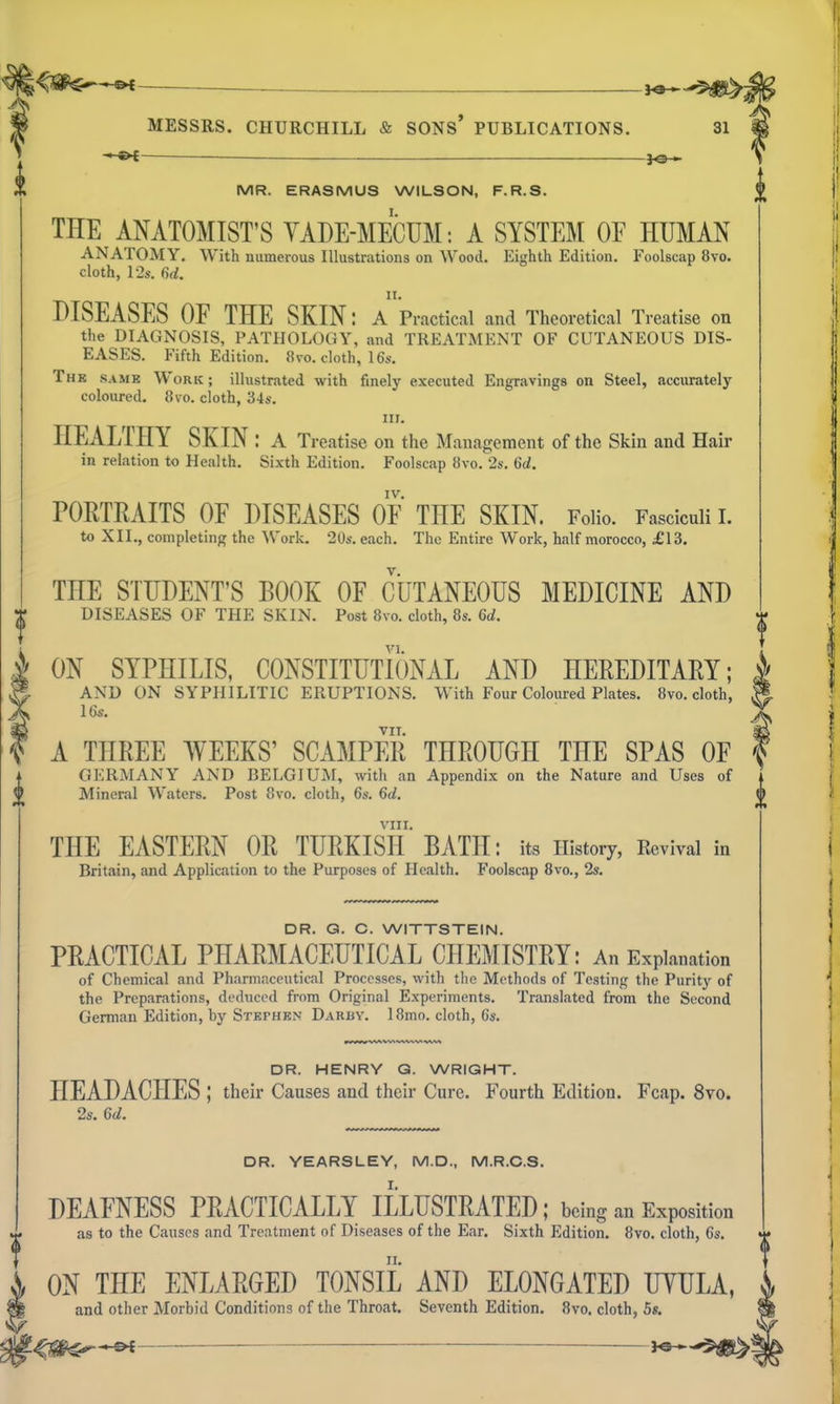 —^ — MR. ERASMUS WILSON, F.R.S. THE ANATOMIST'S YADE-MECUM: A SYSTEM OF HUMAN ANATOMY. With numerous Illustrations on Wood. Eighth Edition. Foolscap 8yo. cloth, 12s. II. DISEASES OF THE SKIN: A Practical and Theoretical Treatise on the DIAGNOSIS, PATHOLOGY, and TREATMENT OF CUTANEOUS DIS- EASES. Fifth Edition. 8vo. cloth, 16s. The same Work; illustrated with finely executed Engravings on Steel, .accurately coloured. 8vo. cloth, 34s. III. HEALTHY SKIN: A Treatise on the Management of the Skin and Hair in relation to Health. Sixth Edition. Foolscap 8vo. 2s. Gd. IV. PORTRAITS OF DISEASES OF THE SKIN. Folio. Fasciculi 1. to XII., completinf^ the ^^'o^k. 20s. each. The Entire Work, half morocco, £13. THE STUDENT'S BOOK OF CUTANEOUS MEDICINE AND DISEASES OF THE SKIN. Post 8vo. cloth, 8s. 6a!. ON SYPHILIS, CONSTITUTIONAL AND HEREDITARY; AND ON SYPHILITIC ERUPTIONS. With Four Coloured Plates. 8vo. cloth, 16s. TIT. A THREE WEEKS' SCAMPER THROUGH THE SPAS OF GERMANY AND BELGIUM, with an Appendix on the Nature and Uses of Mineral Waters. Post 8vo. cloth, 6s. Qd. VIII. THE EASTERN OR TURKISH BATH: its History, Revival in Britain, and Application to the Purposes of Health. Foolscap 8vo., 2s. DR. G. C. WITTSTEIN. PRACTICAL PHARMACEUTICAL CHEMISTRY: An Explanation of Chemical and Pharmaceutical Processes, with the Methods of Testing the Purity of the Preparations, deduced from Original Experiments. Translated from the Second German Edition, by Stephen Darby. 18mo. cloth, 6s. DR. HENRY G. WRIGHT. HEADACHES ; their Causes and their Cure. Fourth Edition. Fcap. 8vo. 2s. Gd. DR. YEARSLEV, M.D., M.R.C.S. DEAFNESS PRACTICALLY ILLUSTRATED ; being an Exposition as to the Causes and Treatment of Diseases of the Ear. Sixth Edition. 8vo. cloth, 6s. ON THE ENLARGED TONSIL AND ELONGATED UYULA, and other Morbid Conditions of the Throat. Seventh Edition. 8yo. cloth, 5s.