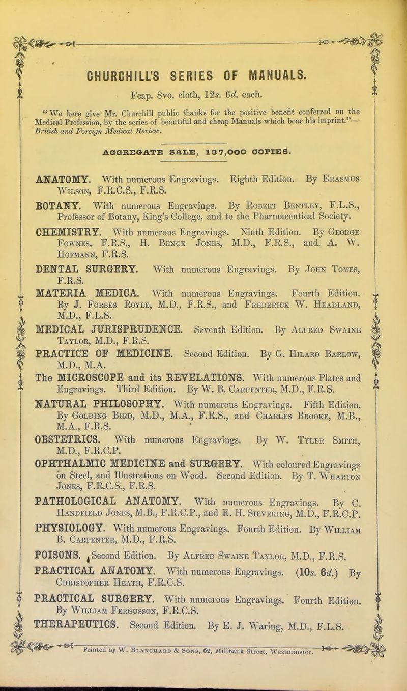 CHURCHILL'S SERIES OF MANUALS. Fcap. 8vo. cloth, 12s. 6d. each.  We here give Mr. Churchill public thanks for the positive benefit conferred on the Medical Profession, by the series of beautiful and cheap Manuals which bear his imprint.— British and Foreign Medical Review. AGGREGATE SAX.E, 13 7,000 COPIES. ANATOMY. With numerous Engi-avmgs, Eighth Edition. By Erasmus Wilson, F.R.C.S., F.R.S. BOTANY. With numerous Engravings. By Robert Bentley, F.L.S., Professor of Botany, King's College, and to the Pharmaceutical Society. CHEMISTRY. With numerous Engravings. Ninth Edition. By George FowNEs. F.R.S., H. Bence Jones, M.D., F.R.S., and. A. W. HOFMANN, F.R.S. DENTAL SURGERY. With numerous Engravings. By John Tomes, F.R.S. MATERIA MEDIC A. With numerous Engravings. Fourth Edition. By J. Forbes Royle, M.D., F.R.S., and Frederick W. Headland, M.D., F.L.S. MEDICAL JURISPRUDENCE. Seventh Edition. By Alfred Swaine Taylor, M.D., F.R.S. PRACTICE OF MEDICINE. Second Edition. By G. Hilaro Barlow, M.D., M.A. The MICROSCOPE and its REVELATIONS. With numerous Plates and Engravings. Third Edition. By W. B. Carpenter, M.D., F.R.S. NATURAL PHILOSOPHY. With numerous Engravings. Fifth Edition. By Golding Bird, M.D., M.A., F.R.S., and Charles Brooke, M.B., M.A., F.R.S. OBSTETRICS. With numerous Engravings. By W. Tyler Smith, M.D., F.R.C.P. OPHTHALMIC MEDICINE and SURGERY. With coloured Engravings on Steel, and Illustrations on Wood. Second Edition, By T. Wharton Jones, F.R.C.S., F.R.S. PATHOLOGICAL ANATOMY. With numerous Engravings. By C. Handfield Jones, M.B., F.R.C.P., aud E. H. Sieveking, M.D., F.R.C.P. PHYSIOLOGY. With numerous Engravings. Fourth Edition. By William B. Carpenter, M.D., F.R.S. POISONS. J Second Edition. By Alfred Swaine Taylor, M.D., F.R.S. PRACTICAL ANATOMY. AVith numerous Engravings. (IDs. 6d.) By Christopher Heath, F.R.C.S. PRACTICAL SURGERY. With numerous Engravings. Fourth Edition. By William Fergusson, F.R.C.S. THERAPEUTICS. Second Edition. By E. J. Waring, M.D., F.L.S. Printed by W. Blanchard & Sons, 02, MiUbank Slreel, Westiuinsier. ^^^