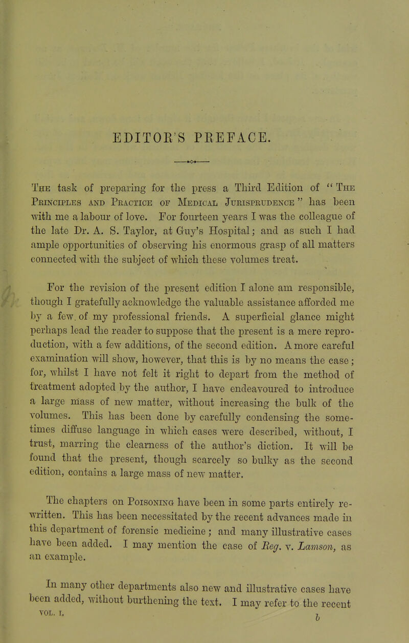 EDITOE'S PEEFACE. The task of preparing for the press a Third Edition of The Peinciples and Peactice of Medical Jueispeudence has been with me a labour of love. For fourteen years I was the colleague of the late Dr. A. S. Taylor, at Guy's Hospital; and as such I had ample opportunities of observing his enormous grasp of all matters connected with the subject of which these volumes treat. For the revision of the jpresent edition I alone am responsible, though I gratefully acknowledge the valuable assistance afforded me b}' a few. of my professional friends. A superficial glance might perhaps lead the reader to suppose that the present is a mere repro- duction, with a few additions, of the second edition. A more careful examination will show, however, that this is by no means the case; for, whilst I have not felt it right to depart from the method of treatment adopted by the author, I have endeavoured to introduce a large mass of new matter, without increasing the bulk of the volumes. This has been done by carefully condensing the some- times diffuse language in which cases were described, without, I trust, marring the clearness of the author's diction. It will be found that the present, though scarcely so bulky as the second edition, contains a large mass of new matter. The chapters on Poisoning have been in some parts entirely re- written. This has been necessitated by the recent advances made in this department of forensic medicine ; and many illustrative cases have been added. I may mention the case of Beg. v. Lamson, as an example. In many other departments also new and illustrative cases have been added, without burthening the text. I may refer to the recent