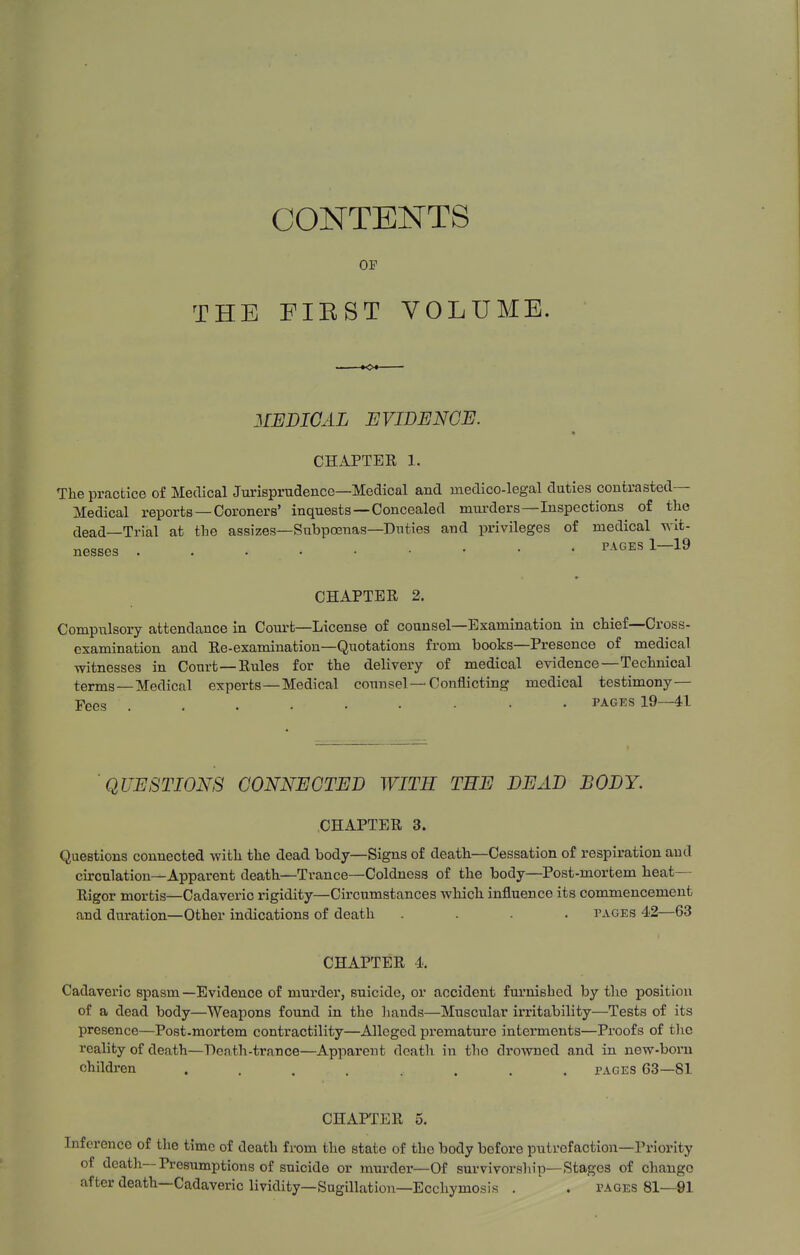 CONTENTS OP THE FIRST VOLUME. 3IEDICAL EVIDENCE. CHAPTEE 1. The practice of Medical Jurisprudence—Medical and medico-legal duties contrasted— Medical reports — Coroners' inquests—Concealed murders—Inspections of the clead—Trial at the assizes—Subpoenas—Duties and privileges of medical wit- nesses . . PAGES 1-19 CHAPTER 2. Compulsory attendance in Coiu-t—License of counsel—Examination in chief—Cross- examination and Re-examination—Quotations from books—Presence of medical witnesses in Court—Rules for the delivery of medical evidence—Technical terms—Medical experts—Medical counsel—Conflicting medical testimony— Fees PAGES 19—41 QUESTIONS CONNECTED WITH THE DEAD BODY. .CHAPTER 3. Questions connected with the dead body—Signs of death—Cessation of respiration and circulation—Apparent death—Trance—Coldness of the body—Post-mortem heat- Rigor mortis—Cadaveric rigidity—Circumstances which influence its commencement and duration—Other indications of death .... pages 42—63 CHAPTER -i. Cadaveric spasm—Evidence of murder, suicide, or accident furnished by the position of a dead body—Weapons found in the hands—Muscular irritability—Tests of its presence—Post-mortem contractility—Alleged premature interments—Proofs of the reality of death—Death-trance—Apparent death in the drowned and in new-born children ........ pages 63—81 CHAPTER 5. Inference of the time of death from the state of the body before putrefaction—Priority of death-— Presumptions of suicide or murder—Of survivorsliip—Stages of change after death—Cadaveric lividity—Sugillation—Ecchymosis . . pages 81—91