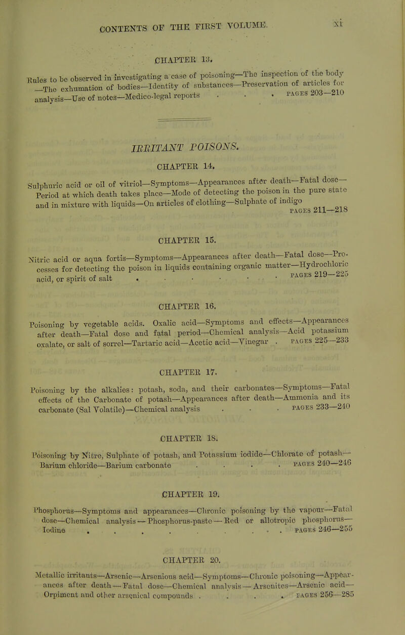 XL CHAPTER lei. Kules to bo observed in Investigating a case of poisoning-The inspection of the body -The exhumation of bodies-Identity of snbstances-Preservat^on of arhdes for analysis-Use of notes-Medico-legal reports . • . tages ^Od-^iU JBBITANT POISONS. CHAPTER 14. Sulphuric acid or oil of vitriol-Symptoms-Appearances after death-Fatal dose- Period at which death takes place-Mode of detecting the poison m the pure state and in mixtui-e with liquids-On articles of clothing-Sulphate of mdigo PAGES 211—218 CHAPTER 15. Nitric acid or aqua fortis—Symptoms-Appearances after death-Fatal dose-Pro- cesses for detecting the poison in liquids containing organic matter-Hydrocixioric •1 • coif . PAGES 219—22^ acid, or spirit oi salt • • • • CHAPTER 16. Poisoning by vegetable acids. Oxalic acid—Symptoms and effects—Appearances after death—Fatal dose and fatal period—Chemical analysis—Acid potassium oxalate, or salt of sorrel—Tartaric acid—Acetic acid—Vinegar . pages 225—233 CHAPTER 17. Poisoning by the alkalies: potash, soda, and theii- carbonates—Symptoms—Fatal effects of the Carbonate of potash—Appearances after death—Ammonia and its carbonate (Sal Volatile)—Chemical analysis . • • pages 233—240 CHAPTER IS. Poisoning by Nitre, Sulphate of potash, and Potassium iodide—Chlorate of potash- Barium chloride—Barium carbonate . . • • pages 240 246 CHAPTER 19. I'hosphorus—Symptoms and appearances—Chronic poisoning by the vapour—Fatal dose—Chemical analysis — Phosphorus-paste — Red or allotropic phosphonis— Iodine . . . . ... pages 246—255 CHAPTER 20. Metallic u-ritauts—Arsenic—ArseniouB acid—Symptoms—Chronic poisoning—Appear- ances after death —Fatal dose—Chemical analysis — Arscnites—Arsenic acid— Orpiment and other arsenical compounds .... pages 256—285