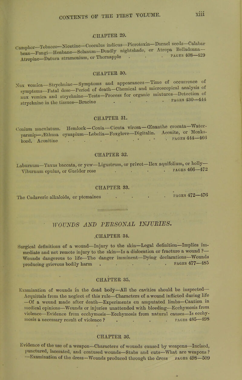 XIU fJEAPTER 29. Oamphor-Tobacco-Nicotine-Cocculus indicua-Picrotoxm-Darnel seeds-Calabar beL-Fu.gi-Henbane-Solanum-Deadly nightshade, or ^tropa BeHa^o^^^^^^ Atropine-Datura stramonium, or Thornapple . • • pages 408 4-9 CHAPTER 30. Nux vomioa-Strychnine-Symptoms and appearances-Time of occurrence of ' symptoms-Fatal dose-Period of death-Chemical and microscopical analysis of nux vomica and strychnine-Tests-Process for organic mixtui'es-Detection of strychnine in the tissues—Brncine . • • • pages 4d0-441. CHAPTER 31. Oonium maculatum. Hemlock-Conia-Cicuta virosa-CEnanthe crocata-Water- parsnip-^Ffchusa cynapium-Lobelia-Foxglove-Digitalin. Aconite, or Monks- . . ' . PAGES 444—466 hood. Aconitme . • • CHAPTER 32, Laburnum—Taxus baccata, or yew—Ligustrum, or privet—Ilex aqnifolium, or holly- Viburnum opulus, or Guelder rose .... pages 466—472 CHAPTER 33. The Cadaveric alkaloids, or ptomaines .... pages 472—476 WOUNDS AND PERSONAL INJURIES. .CHAPTER 34. Surgical definitions of a wound—Injury to the skin—Legal definition—Implies im- mediate and not remote injury to the skin—Is a dislocation or fracture a wound ?— Wounds dangerous to life—The danger imminent—Dying declarations-Wounds producing grievous bodily harm . . . • . pages 477—485 CHAPTER 35. Examination of wounds in the dead body—All the cavities should be inspected— Acquittals from the neglect of this rule—Characters of a wound inflicted during life —Of a wound made after death—Experiments on amputated limbs—Caution in medical opinions—^Wounds or injuries unattended with bleeding—Ecchymosis from violence—Evidence from ecchymosis—Ecchymosis from natural causes—Is ecchy- mosis a necessary result of violence ? . . . . pages 485—498 CHAPTER 36. Evidence of the use of a weapon—Characters of wounds caused by weapons—Incised, punctured, lacerated, and contused wounds—Stabs and cuts—What are weapons ? —Examination of the dress—Wounds produced through the dress pages 498—509