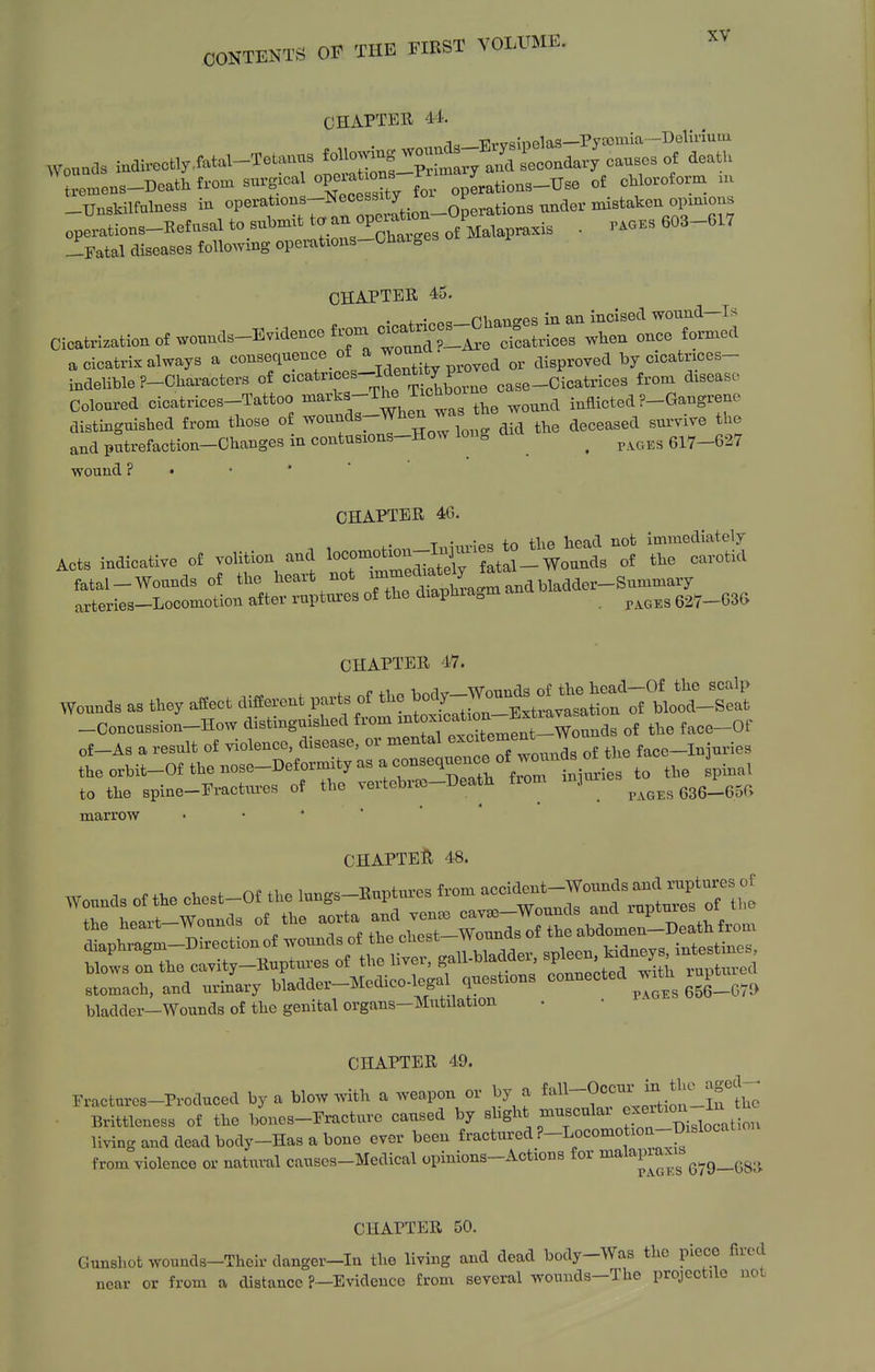 CHAPTER 44. Wonads indivoctlyiatal-Tetanus ~f JlJ^r^ ^^^^^^^^ death -Unskilfulness in operations-Necessity ^ ^ions under mistaken opinions oprrrtions-Re£asaltosuWtt. an opera^.^^^^^ _ p.oes 603-617 -Fatal diseases following operations-Chaises CHAPTER 45. • + • «c!_rhanffes in an incised wound—Is Cicatrlzationof wounds-Evidence frona -cat- ^g^^^.^^^ ^^^^ ^^^^ a cicatrix always a consequence _ of ^ , ^ or disproved by cicatrices- indehble ?-Chai-acters of tVc Jorne case-Cicatrices from disease Coloured cicatrices-Tattoo ^^^'^^-^^J^'^'^, the wound inflicted ?-Gangrene distinguished from those of >vounds-When w ^^^^^^^^^ and putrefaction-Changes in contusions-How long a ^ ^ ^^^^^ 617-627 wound ? • • CHAPTER 46. ^■^. Tiiinries to the head not immediately Acts indicative of vohtion and '-'^^^Z^^^Zi^--^onnA- of the carotid fatal-Wounds of the ^^^f^X^:^^ . arteries-Locomotion after ruptm-es of the diaphia^m ^^^^^^ 627-G36 CHAPTER 47. Wo..a. as a«ect f-.t p... 0^0^^— -Concussion-How distinguished fiom ^^^^j™^^ of the face-Of of-As a result of violence, disease, or mental ^^^f '^'^ J^^^ ^^^^ face-Injuries the orbit-Of the nose-Deformity as a ^^^^'^'^^'^^^^^^ to the spinal to the spine-Fractm^es of the vertebrco-Death from mjune ^ ^^^^ marrow • • ' * * CHAPTE:^ 48. bladder—Wounds of the genital organs—Mutilation CHAPTER 49. Fractures-Produced by a blow with a weapon or by a ^^^^^-0°;^ ^^..^l^llf t^ Brittlcness of the bones-Fracture caused by sbght museular ^.^^^^^^^ ^tion living and dead body-Has a bone ever been fractured ?-Locomotion-Mocatioi from violence or natural causes-Medical opinions-Actions for ^^^^1'^^^' g^g_(58ii CHAPTER 50 Gunshot wounds-Theirdanger-In the living and dead body-Was the piece fired near or from a distance ?—Evidence from several woniids-The projectile not