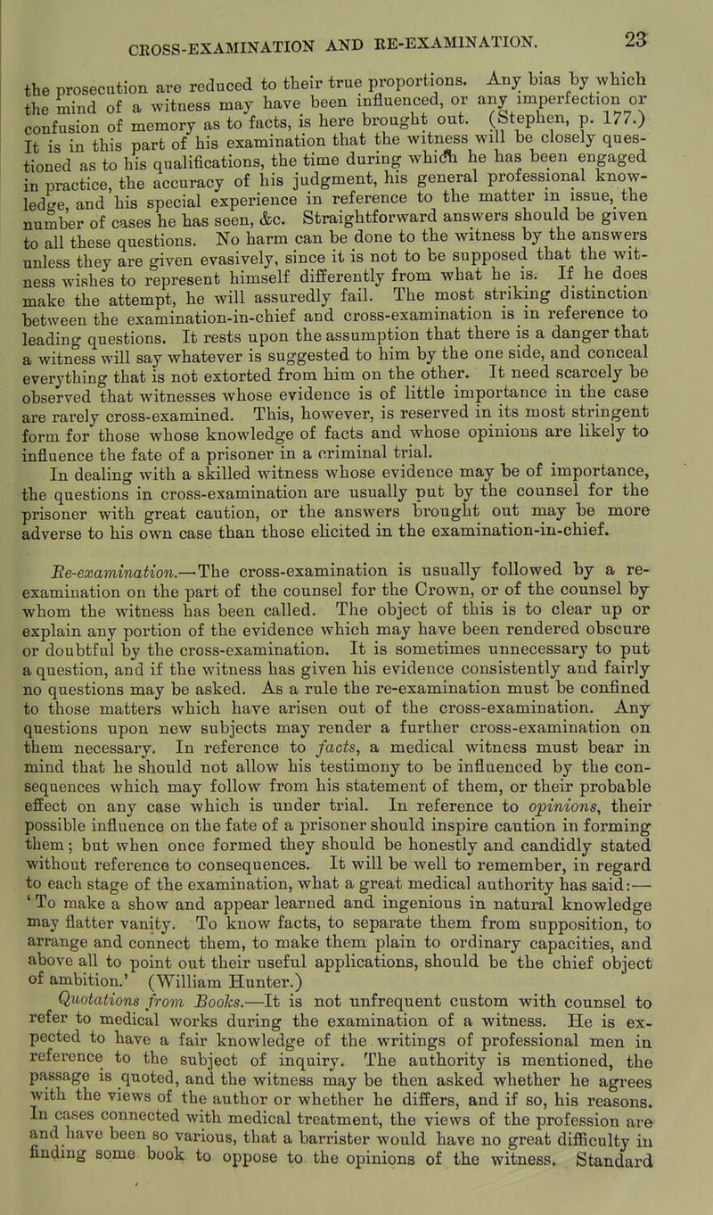 CBOSS-EXAMINATION AND RE-EXAMINATION. 25 the prosecution are reduced to their true proportions. Any bias by which the mind of a witness may have been influenced, or any imperfection or confusion of memory as to facts, is here brought out. (Stephen, p. 177.) It is in this part of his examination that the witness will be closely ques- tioned as to his qualifications, the time during whidh he has been engaged in practice, the accuracy of his judgment, his general professional know- ledge and his special experience in reference to the matter m issue, the number of cases he has seen, &c. Straightforward answers should be given to all these questions. No harm can be done to the witness by the answers unless they are given evasively, since it is not to be supposed that the wit- ness wishes to represent himself differently from what he is. If he does make the attempt, he will assuredly fail. The most striking distinction between the examination-in-chief and cross-examination is in reference to leading questions. It rests upon the assumption that there is a danger that a witness will say whatever is suggested to him by the one side, and conceal everything that is not extorted from him on the other. It need scarcely be observed that witnesses whose evidence is of little importance in the case are rarely cross-examined. This, however, is reserved in its most stringent form for those whose knowledge of facts and whose opinions are likely to influence the fate of a prisoner in a criminal trial. In dealing with a skilled witness whose evidence may be of importance, the questions in cross-examination are usually put by the counsel for the prisoner with great caution, or the answers brought out may be more adverse to his own case than those elicited in the examination-iu-chief. Ee-examination.—The cross-examination is usually followed by a re- examination on the part of the counsel for the Crown, or of the counsel by whom the witness has been called. The object of this is to clear up or explain any portion of the evidence which may have been rendered obscure or doubtful by the cross-examination. It is sometimes unnecessary to put a question, and if the witness has given his evidence consistently and fairly no questions may be asked. As a rule the re-examination must be confined to those matters which have arisen out of the cross-examination. Any questions upon new subjects may render a further cross-examination on them necessary. In reference to facts, a medical witness must bear in mind that he should not allow his testimony to be influenced by the con- sequences which may follow from his statement of them, or their probable effect on any case which is under trial. In reference to opinions, their possible influence on the fate of a prisoner should inspire caution in forming them; but when once formed they should be honestly and candidly stated without reference to consequences. It will be well to remember, in regard to each stage of the examination, what a great medical authority has said:— ' To make a show and appear learned and ingenious in natural knowledge may flatter vanity. To know facts, to separate them from supposition, to arrange and connect them, to make them plain to ordinary capacities, and above all to point out their useful applications, should be the chief object of ambition.' (William Hunter.) Quotations from Boohs.—It is not nnfrequent custom with counsel to refer to medical works during the examination of a witness. He is ex- pected to have a fair knowledge of the writings of professional men in reference to the subject of inquiry. The authority is mentioned, the passage is quoted, and the witness may be then asked whether he agrees with the views of the author or whether he differs, and if so, his reasons. In cases connected with medical treatment, the views of the profession are and have been so various, that a barrister would have no great difficulty in finding some book to oppose to the opinions of the witness. Standard