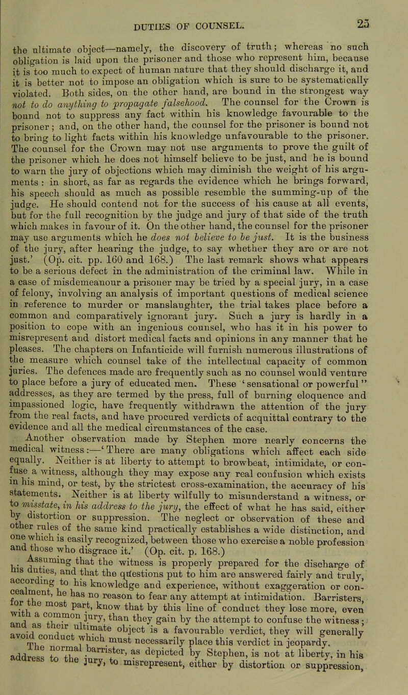 23 the ultimate object—namely, the discovery of truth; whereas no such obligation is laid upon the prisoner and those who represent him, because it is too much to expect of human nature that they should discharge it, and it is better not to impose an obligation which is sure to be systematically violated. Both sides, on the other hand, are bound in the strongest way not to do anything to propagate falsehood. The counsel for the Crown is bound not to suppress any fact within his knowledge favourable to the prisoner; and, on the other hand, the counsel for the prisoner is bound not to bring to light facts within his knowledge unfavourable to the prisoner. The counsel for the Crown may not use arguments to prove the guilt of the prisoner which he does not himself believe to be just, and he is bound to warn the jury of objections which may diminish the weight of his argu- ments : in short, as far as regards the evidence which he brings forward, his speech should as much as possible resemble the summing-up of the judge. He should contend not for the success of his cause at all events, but for the full recognition by the judge and jury of that side of the truth which makes in favour of it. On the other hand, the counsel for the prisoner may use arguments which he does not helieve to he just. It is the business of the jury, after hearing the judge, to say whether they are or are not just.' (Op. cit. pp. 160 and 168.) The last remark shows what appears to be a serious defect in the administration of the criminal law. While in a case of misdemeanour a prisoner may be tried by a special jury, in a case of felony, involving an analysis of important questions of medical science in reference to murder or manslaughter, the trial takes place before a common and comparatively ignorant jury. Such a jury is hardly in a position to cope with an ingenious counsel, who has it in his power to misrepresent and distort medical facts and opinions in any manner that he pleases. The chapters on Infanticide will furnish numerous illustrations of the measure which counsel take of the intellectual capacity of common juries. The defences made are frequently such as no counsel would venture to place before a jury of educated men. These ' sensational or powerful addresses, as they are termed by the press, full of burning eloquence and impassioned logic, have frequently withdrawn the attention of the jury from the real facts, and have procured verdicts of acquittal contrary to the evidence and all the medical circumstances of the case. Another observation made by Stephen more nearly concerns the medical witness:—'There are many obligations which affect each side equally. ^ Neither is at liberty to attempt to browbeat, intimidate, or con- fuse a witness, although they may expose any real confusion which exists m his mind, or test, by the strictest cross-examination, the accuracy of his statements. Neither is at liberty wilfully to misunderstand a witness, or to misstate, in his address to the jury, the effect oE what he has said, either by distortion or suppression. The neglect or observation of these and other rules of the same kind practically establishes a wide distinction, and one which is easily recognized, between those who exercise a noble profession ana those who disgrace it.' (Op. cit. p. 168.) Assuming that the witness is properly prepared for the discharge of His duties, and that the qrfestions put to him are answered fairly and truly, according to his knowledge and experience, without exaggeration or con- cealment, he has no reason to fear any attempt at intimidation. Barristers lor tne most part, know that by this line of conduct they lose more, even IT ^ 7^^°^, i^^J' ttan they gain by the attempt to confuse the witness; J^^^r ^^f'',^l^:?^ate object is a favourable verdict, they will generally avoid conduct which must necessarily place this verdict in jeopardy. ^ address iTT} ^« depicted by Stephen, is not at liberty, in his address to the jury, to misrepresent, either by distortion or suppression