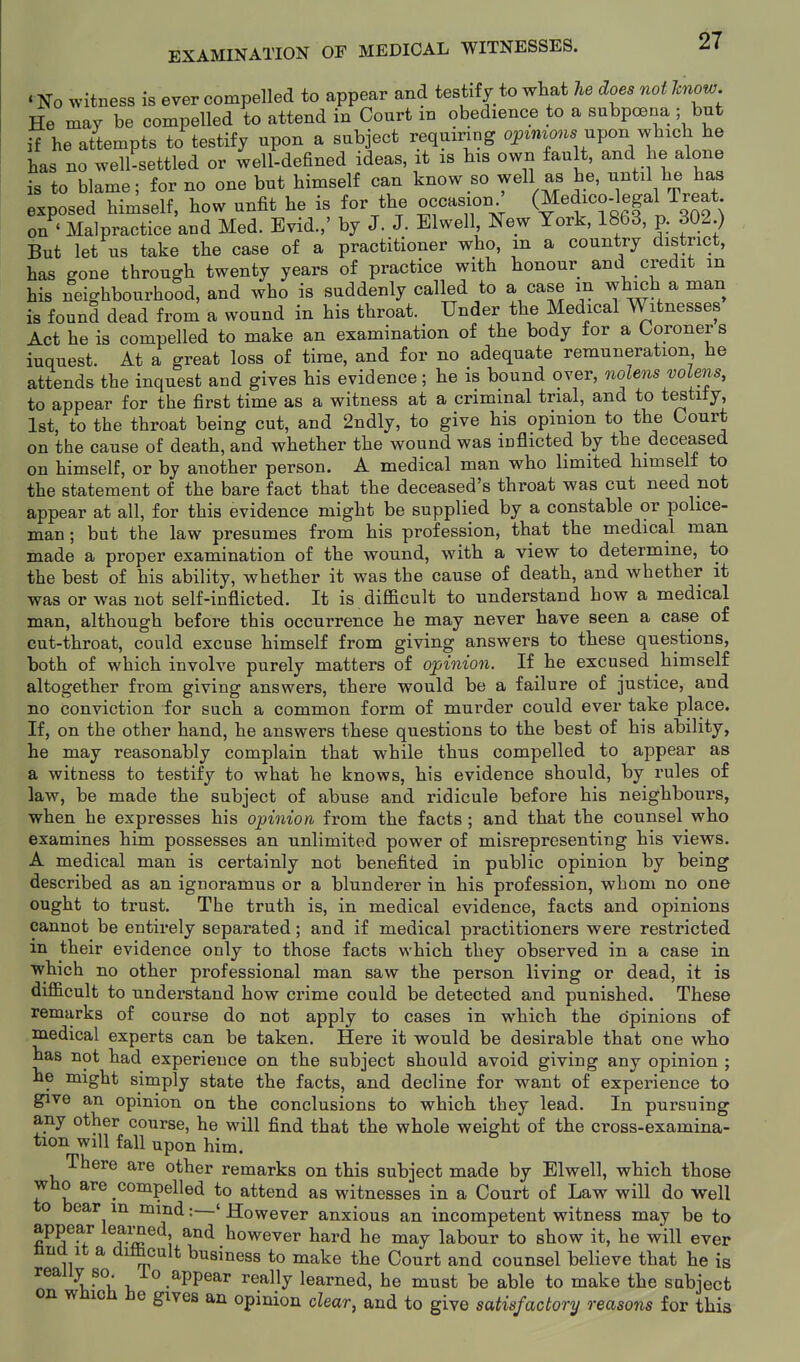 ' No witness is ever compelled to appear and testify to what he does not know. He may be compelled to attend in Court in obedience to a subpoena ; but if he attempts to testify upon a subject requiring ojptmo,.. upon which he has no well-settled or well-defined ideas, it is his own fault, and he alone is to blame; for no one but himself can know so well as he, until he has exposed himself, how unfit he is for the occasion ' (Medico-legal Ireat on ' Malpractice and Med. Evid.,' by J. J. Elwell New York, 1863, p. 302 ) But let us take the case of a practitioner who, m a country district, has gone through twenty years of practice with honour and credit in his neighbourhood, and who is suddenly called to a case in which a man is found dead from a wound in his throat. Under the Medical Witnesses Act he is compelled to make an examination of the body for a Coroners inquest. At a great loss of time, and for no adequate remuneration he attends the inquest and gives his evidence; he is bound over, oiolens volens, to appear for the first time as a witness at a criminal trial, and to testity, 1st, to the throat being cut, and 2ndly, to give his opinion to the Court on the cause of death, and whether the wound was inflicted by the deceased on himself, or by another person. A medical man who limited himself to the statement of the bare fact that the deceased's throat was cut need not appear at all, for this evidence might be supplied by a constable or police- man ; but the law presumes from his profession, that the medical man made a proper examination of the wound, with a view to determine, to the best of his ability, whether it was the cause of death, and whether it was or was not self-inflicted. It is difficult to understand how a medical man, although before this occurrence he may never have seen a case of cut-throat, could excuse himself from giving answers to these questions, both of which involve purely matters of opinion. If he excused himself altogether from giving answers, there would be a failure of justice, and no conviction for such a common form of murder could ever take place. If, on the other hand, he answers these questions to the best of his ability, he may reasonably complain that while thus compelled to appear as a witness to testify to what he knows, his evidence should, by rules of law, be made the subject of abuse and ridicule before his neighbours, when he expresses his opinion from the facts; and that the counsel who examines him possesses an unlimited power of misrepresenting his views. A medical man is certainly not benefited in public opinion by being described as an ignoramus or a blunderer in his profession, whom no one ought to trust. The truth is, in medical evidence, facts and opinions cannot be entirely separated; and if medical practitioners were restricted m their evidence only to those facts which they observed in a case in ■which no other professional man saw the person living or dead, it is difficult to understand how crime could be detected and punished. These remarks of course do not apply to cases in which the cJpinions of medical experts can be taken. Here it would be desirable that one who has not had experience on the subject should avoid giving any opinion ; he might simply state the facts, and decline for want of experience to give an opinion on the conclusions to which they lead. In pursuing any other course, he will find that the whole weight of the cross-examina- tion will fall upon him. There are other remarks on this subject made by Elwell, which those who are compelled to attend as witnesses in a Court of Law will do well to bear m mind:—' However anxious an incompetent witness may be to ^^A^I A-^ \ ^^ liowever hard he may labour to show it, he will ever una It a di&cult business to make the Court and counsel believe that he is really so. io appear really learned, he must be able to make the subject on wmcn He gives an opinion clear, and to give satisfactory reasons for this