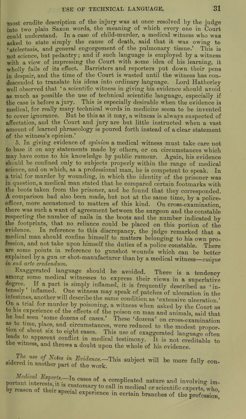 most erudite description of the injury was at once resolved by the judge into two plain Saxon words, the meaning of which every one in Court could understand. In a case of child-murder, a medical witness who was asked to state simply the cause of death, said that it was owing to * atelectasis, and general engorgement of the pulmonary tissue.' This is not science, but pedantry; and if such language is employed by a witness with a view of impressing the Court with some idea of his learning, it wholly fails of its effect. Barristers and reporters put down their pens in despair, and the time of the Court is wasted until the witness has con- descended to translate his ideas into ordinary language. Lord Hatherley well observed that ' a scientific witness in giving his evidence should avoid as much as possible the use of technical scientific language, especially if the case is before a jury. This is especially desirable when the evidence is medical, for really many technical words in medicine seem to be invented to cover ignorance. But be this as it may, a witness is always suspected of affectation, and the Court and jury are but little instructed when a vast amount of learned phraseology is poured forth instead of a clear statement of the witness's opinion.' 5. In giving evidence of opinion a medical witness must take care not to base it on any statements made by others, or on circumstances which may have come to his knowledge by public rumour. Again, his evidence should be confined only to subjects properly within the range of medical science, and on which, as a professional man, he is competent to speak. In a trial for murder by wounding, in which the identity of the prisoner was in question, a medical man stated that he compared certain footmarks with the boots taken from the prisoner, and he found that they corresponded. A comparison had also been made, but not at the same time, by a police- officer, more accustomed to matters ©f this kind. On cross-examination, there was such a want of agreement between the surgeon and the constable respecting the number of nails in the boots and the number indicated by the footprints, that no reliance could be placed on this portion of the evidence. In reference to this discrepancy, the judge remarked that a medical man should confine himself to matters belonging to his own pro- fession, and not take upon himself the duties of a police constable. There are some points in reference to gunshot wounds which can be better explained by a gun or shot-manufacturer than by a medical witness—cmawe m sua, arte aredendum. Exaggerated language should be avoided. There is a tendency among some medical witnesses to express their views in a superlative degree.^ If a part is simply inflamed, it is frequently described as 'in- tensely inflamed. One witness may speak of patches of ulceration in the intestines another will describe the same condition as 'extensive ulceration.' Un a trial for murder by poisoning, a witness when asked bv the Court as to his experience of the effects of the poison on man and animals, said that he had seen some dozens of cases.' These 'dozens' on cross-examination as to time, place, and circumstances, were reduced to the modest nronor- tion of about six to eight cases. This use of exaggerated language often tne witness, and throws a doubt upon the whole of his evidence. ^\Jrll T '''' ^vidence.-Thia subject will be more fully con- sidered m another part of the work. nortfSer^r •f-'^^ ^ complicated nature and involving im- lj r::s::^^^^^^ --dical or scientific experts,^, special experience in certain branches of the profession'