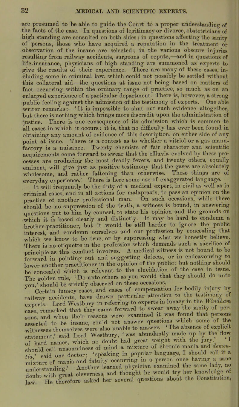 are presumed to be able to guide the Court to a proper understanding of the facts of the case. In questions of legitimacy or divorce, obstetricians of high standing are consulted on both sides; in questions affecting the sanity of persons, those who have acquired a reputation in the treatment or observation of the insane are selected; in the various obscure injuries resulting from railway accidents, surgeons of repute,—and in questions of life-insurance, physicians of high standing are summoned as experts to give the results of their experience. There are many of these cases, in- cluding some in criminal law, which could not possibly be settled without this collateral aid—the questions at issue not being based on matters of fact occurring within the ordinary range of practice, so much as on an enlarged experience of a particular department. There is, however, a strong public feeling against the admission of the testimony of experts. One able writer remarks:—'It is impossible to shut out such evidence altogether, but there is nothing which brings more discredit upon the administration of justice. There is one consequence of its admission which is common to all cases in which it occurs: it is, that no difl&culty has ever been found in obtaining any amount of evidence of this description, on either side of any point at issue. There is a contest as to whether a vitriol or a gas manu- factory is a nuisance. Twenty chemists of fair character and scientific acquirements come forward to swear that the eflBuvia evolved by these pro- cesses are producing the most deadly fevers, and twenty others, equally eminent, will give just as positive testimony that the gases are absolutely wholesome, and rather fattening than otherwise. These things are of everyday experience.' There is here some use of exaggerated language. It will frequently be the duty of a medical expert, in civil as well as in criminal cases, and in all actions for malapraxis, to pass an opinion on the practice of another professional man. On such occasions, while there should be no suppression of the truth, a witness is bound, in answering questions put to him by counsel, to state his opinion and the grounds on which it is based clearly and distinctly. It may be hard to condemn a brother-practitioner, but it would be still harder to ignore the public interest, and condemn ourselves and our profession by concealing that which we know to be true, or by suppressing what we honestly believe. There is no etiquette in the profession which demands such a sacrifice of principle as this conduct involves. A medical witness is not bound to be forward in pointing out and suggesting defects, or in endeavouring to lower another practitioner in the opinion of the public; but nothing should be concealed which is relevant to the elucidation of the case in issue. The golden rule, ' Do unto others as you would that they should do unto vou,'should be strictly observed on these occasions. ^ , . . Certain lunacy cases, and cases of compensation for bodily injury by railway accidents, have drawn particular attention to the testimony of experts Lord Westbury in referring to experts m lunacy m the Windham case, remarked that they came forward to swear away the sanity of per- sons and when their reasons were examined it was found that persons asserted to be insane, could not answer questions which some of the witnesses themselves were also unable to answer. ' The absence of explicit statement,' said Lord Westbury, ' was abundantly made up by the flow of hard names, which no doubt had great weight with the ]ury i sbould call unsoundness of mind a mixture of chrome mama and devien. tia' said one doctor; 'speaking in popular language, I should call it a mixture of mania and fatuity occurring in a person once having a sane understanding.' Another learned physician examined the same lady, no dou^t'th g^^^^ cleverness, and thought he would try her knowledge of law He therefore asked her several questions about the Constitution,