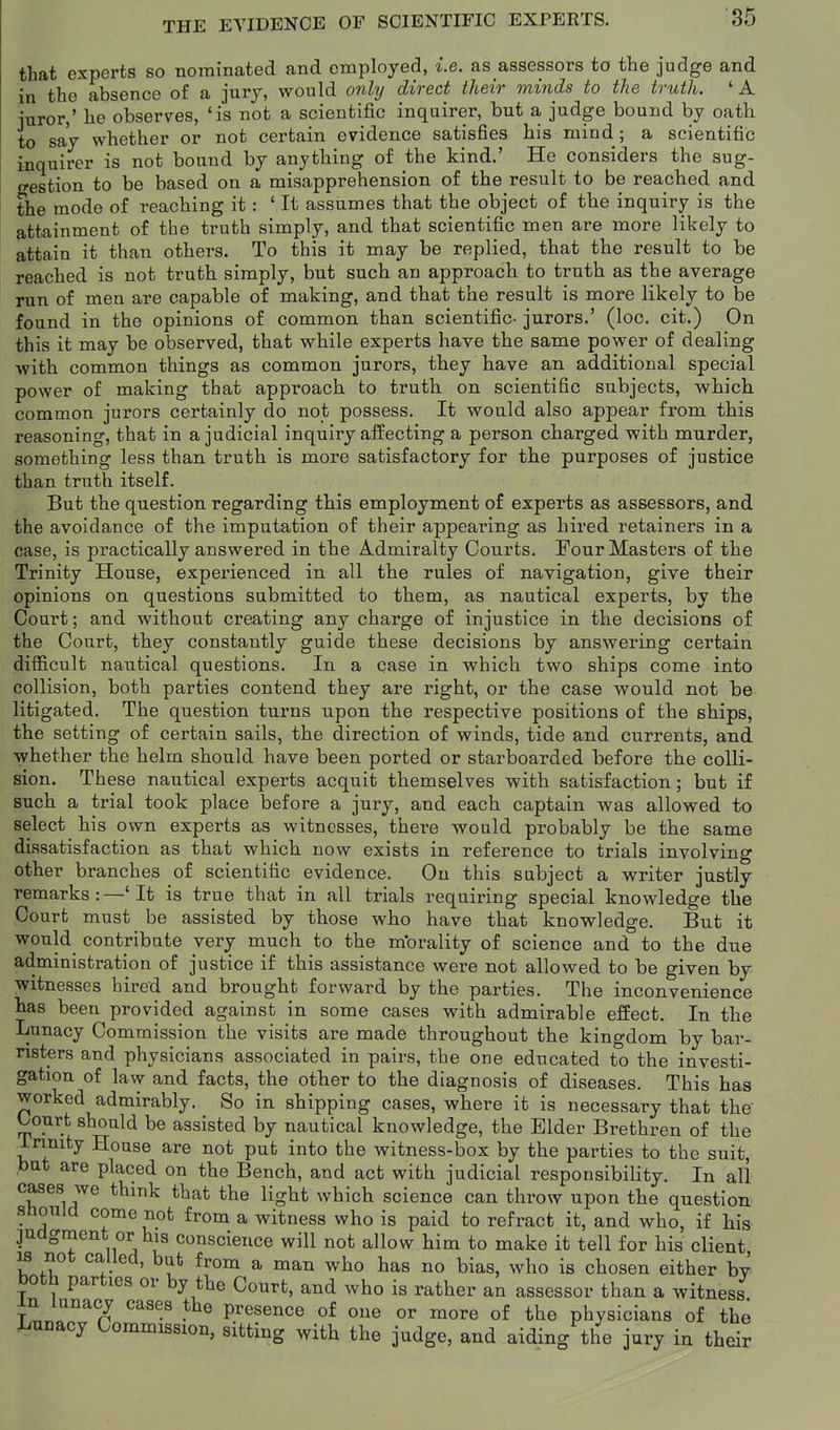 that experts so nominated and employed, i.e. as assessors to the judge and in the absence of a jury, would onhj direct their minds to the truth. 'A juror,' he observes, 'is not a scientific inquirer, but a judge bound by oath to say whether or not certain evidence satisfies his mind; a scientific inquirer is not bound by anything of the kind.' He considers the sug- o-estion to be based on a misapprehension of the result to be reached and the mode of reaching it: ' It assumes that the object of the inquiry is the attainment of the truth simply, and that scientific men are more likely to attain it than others. To this it may be replied, that the result to be reached is not truth simply, but such an approach to truth as the average run of men are capable of making, and that the result is more likely to be found in the opinions of common than scientific- jurors.' (loc. cit.) On this it may be obsei'ved, that while experts have the same power of dealing with common things as common jurors, they have an additional special power of making that approach to truth on scientific subjects, which common jurors certainly do not possess. It would also appear from this reasoning, that in a judicial inquiry aifecting a person charged with murder, something less than truth is more satisfactory for the purposes of justice than truth itself. But the question regarding this employment of experts as assessors, and the avoidance of the imputation of their appearing as hired retainers in a case, is practically answered in the Admiralty Courts. Four Masters of the Trinity House, experienced in all the rules of navigation, give their opinions on questions submitted to them, as nautical experts, by the Court; and without creating any charge of injustice in the decisions of the Court, they constantly guide these decisions by answering certain difficult nautical questions. In a case in which two ships come into collision, both parties contend they are right, or the case would not be litigated. The question turns upon the respective positions of the ships, the setting of certain sails, the direction of winds, tide and currents, and whether the helm should have been ported or starboarded before the colli- sion. These nautical experts acquit themselves with satisfaction; but if such a trial took place before a jury, and each captain was allowed to select his own experts as witnesses, there would probably be the same dissatisfaction as that which now exists in reference to trials involving other branches of scientific evidence. On this subject a writer justly remarks:—'It is true that in all trials requiring special knowledge the Court must be assisted by those who have that knowledge. But it would contribute very much to the morality of science and to the due administration of justice if this assistance were not allowed to be given by witnesses hired and brought forward by the parties. The inconvenience has been provided against in some cases with admirable effect. In the Lunacy Commission the visits are made throughout the kingdom by bar- risters and physicians associated in pairs, the one educated to the investi- gation of law and facts, the other to the diagnosis of diseases. This has worked admirably. So in shipping cases, where it is necessary that the t/ourt should be assisted by nautical knowledge, the Elder Brethren of the irimty House are not put into the witness-box by the parties to the suit, but are placed on the Bench, and act with judicial responsibility. In all cases we think that the light which science can throw upon the question Should come not from a witness who is paid to refract it, and who, if his judgment or his conscience will not allow him to make it tell for his client is not called, but from a man who has no bias, who is chosen either bv both parties or by the Court, and who is rather an assessor than a witness in lunacy cases the presence of one or more of the physicians of the Lunacy Commission, sitting with the judge, and aiding the jury in their