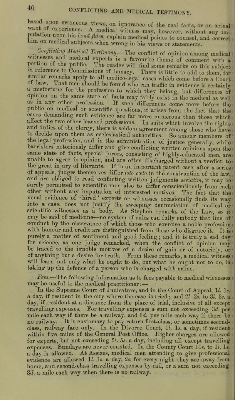 based upon erroneous views, on ignorance of the real facts, or on actual want of experience. A medical witness may, however, without any im- putation upon his hona fides, explain medical points to counsel, and correct; nim on medical subjects when wrong in his views or statements. Conflicting Medical Testimony .—The conflict of opinion among medical witnesses and medical experts is a favourite theme of comment with a portion ot the public. The reader will find some remarks on this subiect m reference to Commissions of Lunacy. There is little to add to them, for similar remarks apply to all medico-legal cases which come before a Court ot Law. That men should be found who can traffic in evidence is certainly a misfortune for the profession to which they belong, but differences of opinion on the same state of facts may fairly exist in the medical as well as m any other profession. If such differences come more before the public on medical or scientific questions, it arises from the fact that the cases demanding such evidence are far more numerous than those which. affect the two other learned professions. In suits which involve the rights i and duties of the clergy, there is seldom agreement among those who have • to decide upon them as ecclesiastical authorities. So among members of' the legal profession, and in the administration of justice generally, while barristers notoriously differ and give conflicting written opinions upon the t same state of facts, special jurors, consisting of highly-educated men, are ■ unable to agree in opinion, and are often discharged without a verdict, to- the great injury of litigants. If in an important patent case, after a series i of appeals, judges themselves differ toto coelo in the construction of the law,. and are obliged to read conflicting written judgments seriatim, it may be' surely permitted to scientific men also to differ conscientiously from each. other without any imputation of interested motives. The fact that the; venal evidence of ' hired' experts or witnesses occasionally finds its way ■ into a case, does not justify the sweeping denunciation of medical or- scientific witnesses as a body. As Stephen remarks of the Law, so it may be said of medicine—no system of rules can fully embody that line of' conduct by the observance of which those who exercise a noble profession! with honour and credit are distinguished from those who disgrace it. It is i purely a matter of sentiment and good feeling; and it is truly a sad day ■ for science, as one judge remarked, when the conflict of opinion may- be traced to the ignoble motives of a desire of gain or of notoriety, or • of anything but a desire for truth. From these remarks, a medical witness i will learn not only what he ought to do, but what he ought not to do, in. taking up the defence of a person who is charged with crime. Fees.—The following information as to fees payable to medical witnesses t may be useful to the medical practitioner:— In the Supreme Court of Judicature, and in the Court of Appeal, 11. Is. a day, if resident in the city where the case is tried; and 2Z. 2s. to 3Z. 3s. a day, if resident at a distance from the place of trial, inclusive of all except travelling expenses. For travelling expenses a sum not exceeding 3cZ. per mile each way if there be a railway, and Qd. per mile each way if there be no railway. It is customary to pay return first-class, or sometimes second- class, railway fare only. In the Divorce Court, 11, Is. a day, if resident within five miles of the General Post Office. Higher charges are allowed for experts, but not exceeding hi. 6s. a day, including all except travelling expenses. Sundays are never counted. In the County Court 10s. to 11. Is. a day is allowed. At Assizes, medical men attending to give professioual evidence are allowed 11. Is. a day, 2s. for every night they are away from home, and second-class travelling expenses by rail, or a sum not exceeding ^d. a mile each way when there is no railway.