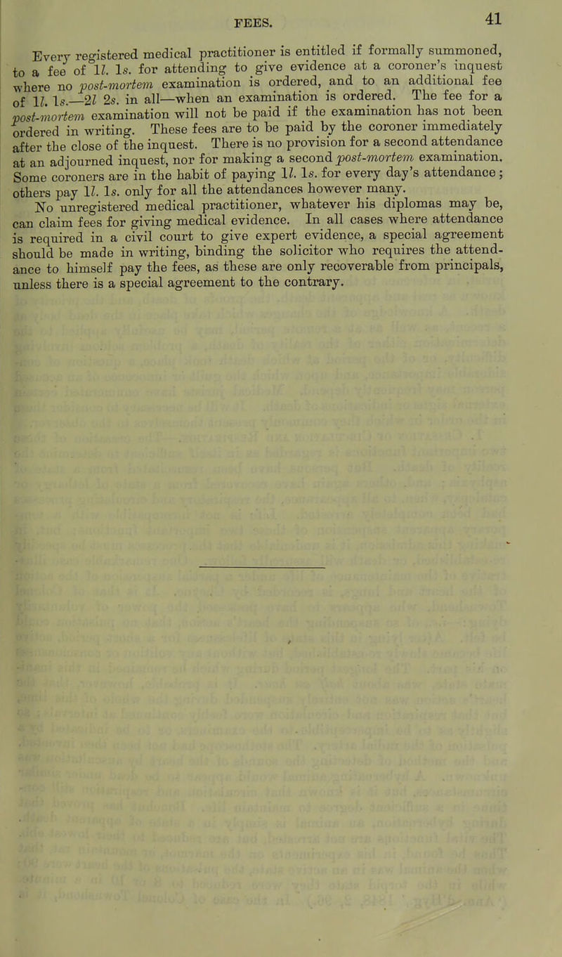 FEES. Every registered medical practitioner is entitled if formally summoned, to a fee of IZ. Is. for attending to give evidence at a coroner's inquest where no post-mortem examination is ordered, and to an additional fee q£ 11^ \s, 2Z 2s. in all—when an examination is ordered. The fee for a post-mortem examination will not be paid if the examination has not been ordered in writing. These fees are to be paid by the coroner immediately after the close of the inquest. There is no provision for a second attendance at an adjourned inquest, nor for making a second post-mortem examination. Some coroners are in the habit of paying II. Is. for every day's attendance ; others pay \l. Is. only for all the attendances however many. No unregistered medical practitioner, whatever his diplomas may be, can claim fees for giving medical evidence. In all cases where attendance is required in a civil court to give expert evidence, a special agreement should be made in writing, binding the solicitor who requires the attend- ance to himself pay the fees, as these are only recoverable from principals, unless there is a special agreement to the contrary.
