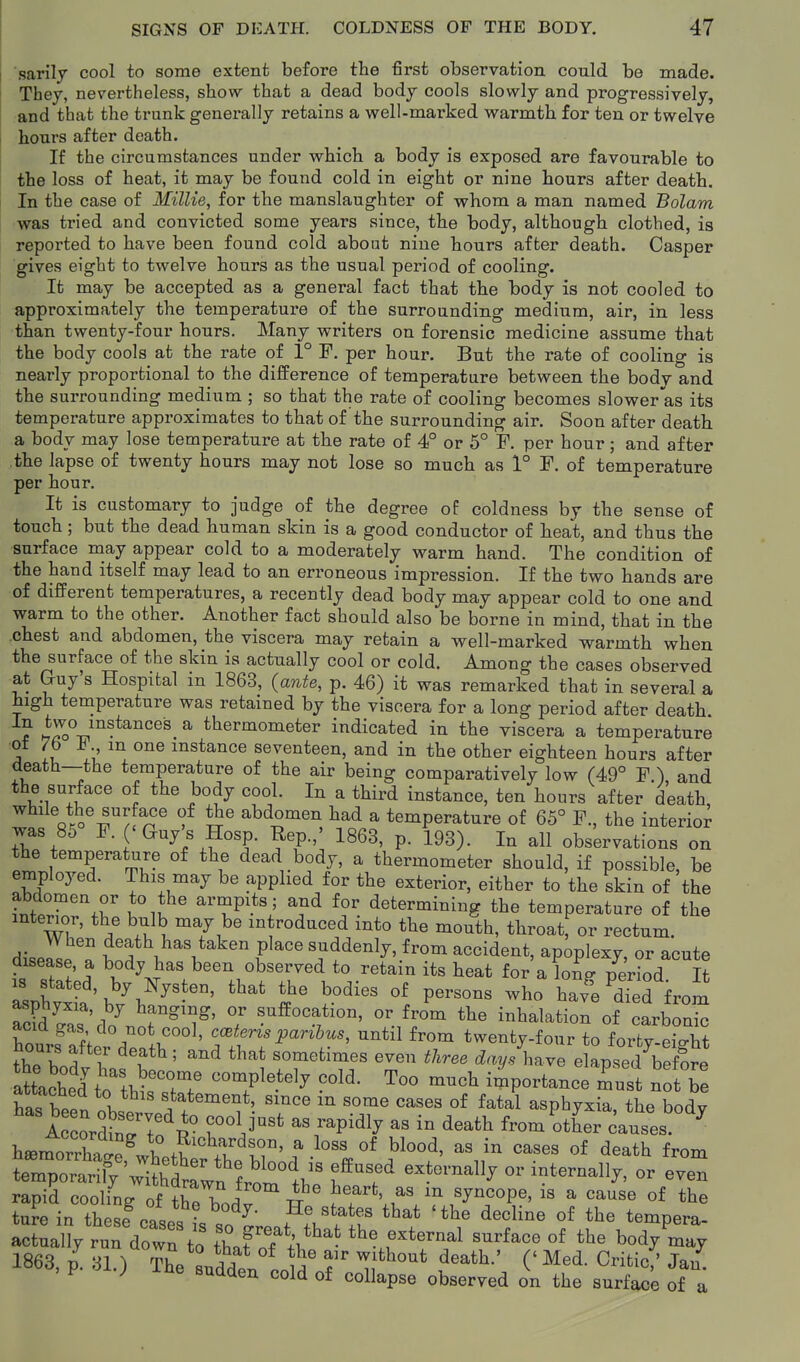 sarily cool to some extent before the first observation could be made. They, nevertheless, show that a dead body cools slowly and progressively, and that the trunk generally retains a well-marked warmth for ten or twelve hours after death. If the circumstances under which a body is exposed are favourable to the loss of heat, it may be found cold in eight or nine hours after death. In the case of Millie, for the manslaughter of whom a man named Bolam was tried and convicted some years since, the body, although clothed, is reported to have been found cold about nine hours after death. Casper gives eight to twelve hours as the usual period of cooling. It may be accepted as a general fact that the body is not cooled to approximately the temperature of the surrounding medium, air, in less than twenty-four hours. Many writers on forensic medicine assume that the body cools at the rate of 1° F. per hour. But the rate of cooling is nearly proportional to the difference of temperature between the body and the surrounding medium ; so that the rate of cooling becomes slower as its temperature approximates to that of the surrounding air. Soon after death a body may lose temperature at the rate of 4° or 5° F. per hour; and after the lapse of twenty hours may not lose so much as 1° F, of temperature per hour. It is customary to judge of the degree of coldness by the sense of touch; but the dead human skin is a good conductor of heat, and thus the surface may appear cold to a moderately warm hand. The condition of the hand itself may lead to an erroneous impression. If the two hands are of different temperatures, a recently dead body may appear cold to one and warm to the other. Another fact should also be borne in mind, that in the chest and abdomen, the viscera may retain a well-marked warmth when the surface of the skin is actually cool or cold. Among the cases observed at Guy's Hospital in 1863, (ante, p. 46) it was remarked that in several a high temperature was retained by the viscera for a long period after death ? hS.V-*^'^^®^ ^ thermometer indicated in the viscera a temperature ■of 76 m one instance seventeen, and in the other eighteen hours after death—the temperature of the air being comparatively low (49° F.) and the surface of the body cool. In a third instance, ten hours after death, ^ ^Q*ro^^yf%°^ abdomen had a temperature of 65° F., the interior was 85 F. 'Guys Hosp. Rep.,' 1863, p. 193). In all observations on the temperature of the dead body, a thermometer should, if possible, be employed. This may be applied for the exterior, either to the skin of the abdomen or to the armpits; and for determining the temperature of the interior, the bulb may be m reduced into the mouth, throat^ or rectum. c\\.Z death has taken place suddenly, from accident, apoplexy, or acute disease, a body has been observed to retain its heat for a lonp period It Lh Vevsous who ha^eS from asphyxia, by hanging, or suffocation, or from the inhalation of carbon^ l^ts^ht^lt^ ' coB^m.^an&z.., until from twenty-four to forty-eight thp vl^ I ' ^^ sometimes even three days have elapsed before a^tachel to^h^^^^^^^^^ '''''' ^^^^ ^^P^^-- -tTe has bppr. 1 statement, since m some cases of fatal asphyxia, the bodv 1 cordSrtf P° rl''' ^^P^^^y ^'^'^ from^otLr causes hsemorrlag^^^^^^^^ -ses of death from temporarify'withdrfwH fro^l'' I ^^ternally or internally, or even rapid cooling of the b,dv W ^f'*' '^^'°P' ^ the ture in thesf oaU • '^'^^^ that 'the decline of the tempera- act:a;^ ruTdow: to' thafoflhthe external surface of the body'^a; 1863, p. 31.) The suddp. 1 ''^ ^' ^^^tic/ Jan. > P ine sudden cold of collapse observed on the surface of a