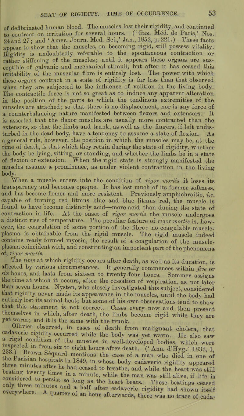 of defibrinated human blood. The muscles lost their rigidity, and continued to contract on irritation for several hours. (' Gaz. Med. de Paris,' Nos. 24 and 27; and ' Amer. Journ. Med. Sci.,' Jan., 1852, p. 221.) These facta appear to show that the muscles, on becoming rigid, still possess vitality. Eigidifcy is undoubtedly referable to the spontaneous contraction or rather stiffening of the muscles; until it appears these organs are sus- ceptible of galvanic and mechanical stimuli, but after it has ceased this irritability of the muscular fibre is entirely lost. The power with which these organs contract in a state of rigidity is far less than that observed when they are subjected to the influence of volition in the living body. The contractile force is not so great as to induce any apparent alteration in the position of the parts to which the tendinous extremities of the muscles are attached; so that there is no displacement, nor is any force of a counterbalancing nature manifested between flexors and extensors. It is asserted that the flexor muscles are usually more contracted than the extensors, so that the limbs and trunk, as well as the fingers, if left undis- turbed in the dead body, have a tendency to assume a state of flexion. As a general rule, however, the position in which the muscles may be, at the time of death, is that which they retain during the state of rigidity, whether the body be lying, sitting, or standing, and whether the limbs be in a state of flexion or extension. When the rigid state is strongly manifested the muscles assume a prominence, as under violent contraction in the living body. When a muscle enters into the condition of rigor mortis it loses its transparency and becomes opaque. It has lost much of its former softness, and has become firmer and more resistent. Previously amphichroitic, i.e. capable of turning red litmus blue and blue |itmus red, the muscle is found to have become distinctly acid—more acid than during the state of contraction in life. At the onset of rigor mortis the muscle undergoes a distinct rise of temperature. The peculiar feature of rigor mortis is, how- ever, the coagulation of some portion of the fibre: no coagulable muscle- plasma is obtainable from the rigid muscle. The rigid muscle indeed contains ready formed myosin, the result of a coagulation of the muscle- plasma coincident with, and constituting an important part of the phenomena of, rigor mortis. The time at which rigidity occurs after death, as well as its duration, is affected by various circumstances. It generally commences within five or six hours, and lasts from sixteen to twenty-four hours. Sommer assigns the time at which it occurs, after the cessation of respiration, as not later than seven hours. Nysten, who closely investigated this subject, considered that rigidity never made its appearance in the muscles, until the body had entirely lost its animal heat; but some of his own observations tend to show that this statement is not correct. Cases every now and then present themselves in which, after death, the limbs become rigid while they are yet warm; and it is the same with the trunk. Ollivier observed, in cases of death from malignant cholera that cadaveric rigidity occurred while the body was yet warm. He also saw a rigid condition of the muscles in well-developed bodies, which were p'Sff -S ^S^ *° eigl^<^ liours after death. ('Ann. d'Hyg.' 1833, 1, A66.) Brown Sequard mentions the case of a man who died in one of the Parisian hospitals in 1849, in whose body cadaveric rigidity appeared beltin^r/rr'^ ^^^^ ''^^'^ breathef and while thf heart was still cSred to ^ert^;^:^^^ ft 7 ^^^^ ^« ^ 1 i.u .F^'^B'sii so long as the heart beats. These beating's ceased eTerjwbere. A quarter of aa hour afterwards, there was no trace of cada-
