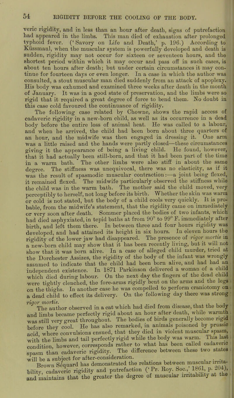 veric rigidity, and in less than an hour after death, signs of putrefaction had appeared in the limbs. This man died of exhaustion after prolonged typhoid fever. (' Savory on Life and Death,' p. 196.) According to Kiissmaul, when the muscular system is powerfully developed and death is sudden, rigidity may not occur for sixteen or seventeen hours, and the shortest period within which it may occur and pass off in such cases, is about ten hours after death; but under certain circumstances it may con- tinue for fourteen days or even longer. In a case in which the author was consulted, a stout muscular man died suddenly from an attack of apoplexy. His body was exhumed and examined three weeks after death in the month of January. It was in a good state of preservation, and the limbs were so rigid that it required a great degree of force to bend them. No doubt in this case cold favoured the continuance of rigidity. The following case related by Chowne, shows the rapid access of cadaveric rigidity in a new-born child, as well as its occurrence in a dead body before the entire loss of animal heat. He was called to a labour, and when he arrived, the child had been born about three quarters of an hour, and the midwife was then engaged in dressing it. One arm was a little raised and the hands were partly closed—these circumstances giving it the appearance of being a living child. He found, however, that it had actually been still-born, and that it had been part of the time in a warm bath. The other limbs were also stiff in about the same deo-ree. The stiffness was unequivocal, there was no elasticity, as if it was the result of spasmodic muscular contraction:—a joint being flexed, it remained flexed. The midwife particularly observed the stiffness while the child was in the warm bath. The mother said the child moved, very perceptibly to herself, not long before its birth. Whether the skin was warm or cold is not stated, but the body of a child cools very quickly. It is pro- bable, from the midwife's statement, that the rigidity came on immediately or very soon after death. Sommer placed the bodies of two infants, which had died asphyxiated, in tepid baths at from 90° to 99° F. immediately after birth, and left them there. In between three and four hours rigidity was developed, and had attained its height in six hours. In eleven hours the rigidity of the lower jaw had disappeared. The presence of rigor mortis m a new-born child may show that it has been recently living, but it will not show that it was born alive. In a case of alleged child murder, tried at the Dorchester Assizes, the rigidity of the body of the infant was wrongly assumed to indicate that the child had been born alive, and had had an independent existence. In 1871 Parkinson delivered a woman of a child which died during labour. On the next day the fingers of the dead child were tightly clenched, the fore-arms rigidly bent on the arms and the legs . on the thighs. In another case he was compelled to perform craniotomy on . a dead child to effect its delivery. On the following day there was strong • rigor mortis. ... , » t . . i i j The author observed in a cat which had died from disease, that the body and limbs became perfectly rigid about an hour after death, while warmth was still very great throughout. The bodies of birds generally become rigid before they cool. He has also remarked, in animals poisoned by prussic acid where convulsions ensued, that they died in violent muscular spasm, with the limbs and tail perfectly rigid while the body was warm. This last I condition however, corresponds rather to what has been called cadaveric spasm thkn cadaveric rigidity. The difference between these two states will be a subject for after-consideration. , . , , i • Brown Sequard has demonstrated the relations between muscular irrita- bility, cadaveric rigidity and putrefaction (' Pr. Roy Soc.,' 18bl p. 20-i), and maintains that the greater the degree of muscular irritabihty at the
