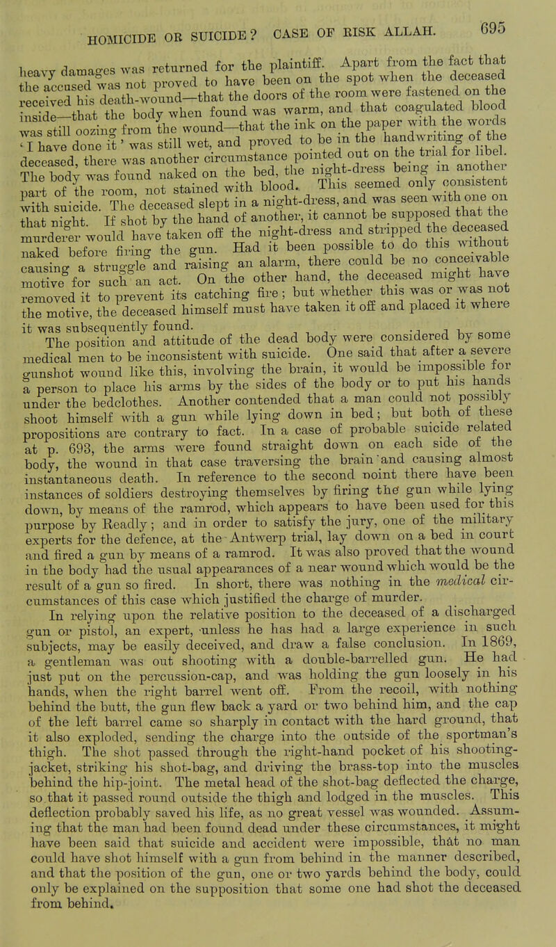 heavy da.ag.es was — ^^^^ — '^:ZrlT2t!:^^^^^^ of the roL ^ere fastened o. the hasidl-that the body when found was warm, and that coagulated blood was stm oozino- from the wound-that the ink on the paper with the words Thave done ft' was still wet, and proved to be m the handwriting of the deeealed there was another circumstance pointed out on the trial for libel. The body was foTind naked on the bed, the night-dress being m another nai^ of the room not stained with blood. This seemed only consistent ^Tth suicide tTc' deceased slept in a night-dress, and was seen with one on That nio-ht If shot by the hand of another, it cannot be supposed that the mu Xi^r wou cr the night-dress and stripped the deceased Xd before firinc. the gun. Had it been possible to do this without causfng a truggb and rlising an alarm, there could be no conceivable motive^for sucran act. On'the other hand, the deceased might have ^Jmoved it to prevent its catching fire; but whether this was or was not the motive, the deceased himself must have taken it off and placed it wheie it was subsequently found. • -, t ^ The position and attitude of the dead body were considered by some medical men to be inconsistent with suicide. One said that after a severe o-unshot wound like this, involving the brain, it would be impossible for a person to place his arms by the sides of the body or to put his hands under the bedclothes. Another contended that a man could not possibly shoot himself with a gun while lying down in bed; but both ot these propositions are contrary to fact. In a case of probable suicide related at p. 693, the arms were found straight down on each side ot the body, the wound in that case traversing the brain'and causing almost instantaneous death. In reference to the second T)oint there have been instances of soldiers destroying themselves by firing the gun while lying down, by means of the ramrod, which appears to have been used for this purpose by Readly; and in order to satisfy the jury, one of the mihtary experts for the defence, at the Antwerp trial, lay down on a bed m court and fired a gun by means of a ramrod. It was also proved that the wound in the body had the usual appearances of a near wound which would be the result of a gun so fired. In short, there was nothing in the medical cir- cumstances of this case which justified the charge of murder. In relying upon the relative position to the deceased of a discharged gun or pisto^l, an expert, unless he has had a large experience in such subjects, may be easily deceived, and draw a false conclusion. In 1869, a gentleman was out shooting with a double-barrelled gun. He had just put on the percussion-cap, and was holding the gun loosely in his hands, when the right barrel went off. From the recoil, with nothing behind the butt, the gun flew back a yard or two behind him, and the cap of the left barrel came so sharply in contact with the hard ground, that it also exploded, sending the charge into the outside of the sportman's thigh. The shot passed through the right-hand pocket of his shooting- jacket, striking his shot-bag, and driving the brass-top into the muscles behind the hip-joint. The metal head of the shot-bag deflected the charge, so that it passed round outside the thigh and lodged in the muscles. This deflection probably saved his life, as no great vessel Avas wounded. Assum- ing that the man had been found dead under these circumstances, it might have been said that suicide and accident were impossible, that no man could have shot himself with a gun from behind in the manner described, and that the position of the gun, one or two yards behind the body, could only be explained on the supposition that some one had shot the deceased from behind.