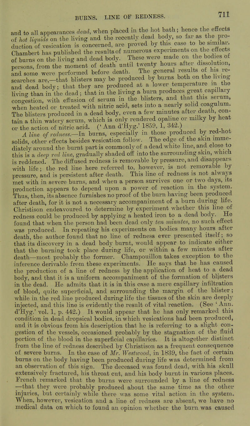 BURNS. LINE OF REDNESS. and to all appearances dead, when placed in tbe hot bath; hence the effects of hot liquids on the living and the recently dead body, so far as the pro- duction of vesication is concerned, are proved by this case to be similar. Chambert has published the results of numerous experiments on the eftects of burns on the living and dead body. These were made on the bodies of persons, from the moment of death until twenty hours after dissolution, and son^e were performed before death. The general results of his re- searches are,-that blisters may be produced by burns both on the livmg and dead body; that they are produced at a lower temperature m the living than in the dead ; that in the living a burn produces great capillary congestion, with effusion of serum in the blisters, and that this serum, when heated or treated with nitric acid, sets into a nearly sohd coagulum. The bHsters produced in a dead body, even a few minutes after death, con- tain a thin watery serum, which is only rendered opaline or milky by heat or the action of nitric acid. (' Ann d'Hyg.' 1859, 1, 342.) A line of redness.—IvL burns, especially in those produced by red-Hot solids, other effects besides vesication follow. The edge of the skin imme- diately around the burnt partis commonly of a dead white hne, and close to this is a deep red line, gradually sbaded off into the surrounding skm, which is reddened. The diffused redness is removable by pressure, and disappears with life; the red line here referred to, however, is not removable by pressure, and is persistent after death. This line of redness is not always met Avith in severe burns, and when a person survives one or two days, its production appears to depend upon a power of reaction in the system. Thus, then, its absence furnishes no proof of the burn having been produced after death, for it is not a necessary accompaniment of a burn during life. Christison endeavoured to determine by experiment whether this line of redness could be produced by applying a heated iron to a dead body. He found that when the person'had been dead only ten minutes, no such effect was produced. In repeating his experiments on bodies many hours after death, the author found that no line of redness ever presented itself; so that its discovery in a dead body burnt, would appear to indicate either that the burning took place during life, or within a few minutes after death—most probably the former. Champouillon takes exception to the inference derivable from these experiments. He says that he has caused the production of a line of redness by the application of heat to a dead body, and that it is a uniform accompaniment of the formation of blisters in the dead. He admits that it is in this case a mere capillary infiltration of blood, quite superficial, and surrounding the margin of the blister; while in the red line produced during life the tissues of the skin are deeply injected, and this line is evidently the result of vital reaction. (See ' Ann. d'Hyg.' vol. 1, p. 442.) It would appear that he has only remarked this condition in dead dropsical bodies, in which vesications had been produced, and it is obvious from his description that he is referring to a slight con- gestion of the vessels, occasioned probably by the stagnation of the fluid portion of the blood in the superficial capillaries. It is altogether distinct from the line of redness described by Christison as a frequent consequence of severe burns. In the case of Mr. Westioood, in 1839, the fact of certain burns on the body having been produced during life was determined from an observation of this sign. The deceased was found dead, with his skull extensively fractured, his throat cut, and his body burnt in various places. French remarked that the burns were surrounded by a line of redness —that they were probably produced about the same time as the other injui-ies, but certainly while there was some vital action in the system. When, however, vesication and a line of redness are absent, we have no medical data on which to found an opinion whether the burn was caused