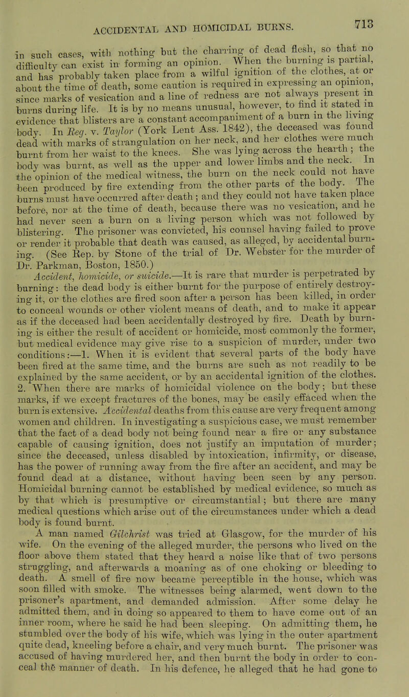 in such cases, with nothing- but the charring of dead flesh, so that no difficulty can exist in- forming an opinion When the burning is partia and has probably taken place from a wilful ignition of the clothes, at oi about the time of death, some caution is required in expressing an opinion, since marks of vesication and a line of redness are not always present m burns during life. It is by no means unusual, however, to find it stated in evidence that blisters are a constant accompaniment of a burn in the living body. In Beq. v. Taylor (York Lent Ass. 1842), the deceased was found dead mth marks of strangulation on her neck and her clothes were much burnt fi-om her waist to the knees. She was lying across the hearth ; the body was burnt, as well as the upper and lower limbs and the neck, in the opinion of the medical witness, the burn on the neck could not have been produced by fire extending from the other parts of the body, ihe burns must have occurred after death; and they could not have taken place before, nor at the time of death, because there was no vesication, and he had never seen a burn on a living person which was not followed by blistering. The prisoner was convicted, his counsel having failed to prove or render it probable that death was caused, as alleged, by accidental burn- ing. (See Rep. by Stone of the trial of Dr. Webster for the murder of Dr. Parkman, Boston, 1850.) Accident, homicide, or suicide—li is rare that murder is perpetrated by burning: the dead body is either burnt for the purpose of entirely destroy- ing it, or the clothes are fired soon after a person has been killed, in order to conceal wounds or other violent means of death, and to make it appear as if the deceased had been accidentally destroyed by fire. Death by burn- ing is either the result of accident or homicide, most commonly the former, but medical evidence may give rise to a suspicion of murder, under two conditions :—l. When it is evident that several parts of the body have been fired at the same time, and the burns are such as not readily to be explained by the same accident, or by an accidental ignition of the clothes. 2. When there are marks of homicidal violence on the body; but these marks, if we except fractures of the bones, may be easily effaced when the burn is extensive. Accidental deaths from this cause are very frequent among women and children. In investigating a suspicious case, Ave must remember that the fact of a dead body not being found near a fire or any substance capable of causing ignition, does not justify an imputation of murder; since the deceased, unless disabled by intoxication, infirmity, or disease, has the power of running away from the fii-e after an accident, and may be found dead at a distance, without having been seen by any person. Homicidal burning cannot be established by medical evidence, so much as by that which is presumptive or circumstantial; but there are many medical questions which arise out of the circumstances under which a dead body is found burnt. A man named Gilchrist was tried at Glasgow, for the murder of his wife. On the evening of the alleged murder, the persons who lived on the floor above them stated that they heard a noise like that of two persons struggling, and afterwards a moaning as of one choking or bleeding to death. A smell of fire now became perceptible in the house, Avhich w^as soon filled with smoke. The witnesses being alarmed, went down to the prisoner's apartment, and demanded admission. After some delay he admitted them, and in doing so appeared to them to have come out of an inner room, where he said he had been sleeping. On admitting them, he stumbled over the body of his wife, which was lying in the outer apartment quite dead, kneeling before a chair, and very much burnt. The prisoner was accused of having murdered her, and then burnt the body in order to con- ceal the manner of death. In his defence, he alleged that he had gone to