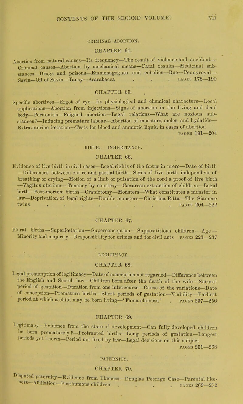 CRIMINAL ABORTION. CHAPTER 64. Abortion from natnral causes—Its frequency—The result of violence and accidcut— Criminal causes—Abortion by mechanical means—Fatal results—Medicinal sub- stances—Drugs and poisons—Emmenagogues and ecbolics—Eue—Pennyi'oyal— Sarin—Oil of Savin—Tansy—Asarabacca . . . pages 178—190 CHAPTER 65. Specific abortives—Ergot of rye—Its physiological and chemical characters—Local applications—Abortion from injections—Signs of abortion in the living and dead Ijody—Peritonitis—Feigned abortion—Legal relations—What are noxious sub- stances ?—Inducing premature labour—Abortion of monsters, moles, and hydatids— Extra-uterine fcetation—Tests for blood and amniotic liqiiid in cases of abortion PAGES 191—201- BIRTH. INHERITANCE. CHAPTER 66. Evidence of live birth in civil cases—Legal rights of the foetus in utero—Date of birth —Differences between entire and partial birth—^Signs of live birth independent of breathing or crying—Motion of a limb or pulsation of the cord a proof of live birtli —Vagitus uterinus—Tenancy by courtesy—Csesarean extraction of children—Legal birth—Post-mortem births—Craniotomy—Monsters—What constitutes a monster in law—Deprivation of legal rights—Double monsters—Christina Eitta—The Siamese twins ........ PAGES 204—222 CHAPTER 67. Plnral births—Superfoetation—Superconception— Suijposititious children—Age — Minority and majority—Responsibility for crimes and for civil acts pages 223—237 ' LEGITIMACT, CHAPTER 68. Legal presumption of legitimacy—Date of conception not regarded—Difference between the English and Scotch law—Children bom after the death, of the wife—Natural period of gestation—Duration from one intercourse—Cause of the variations—Date of conception—Premature births—Short periods of gestation—Viability—Earliest period at which a child may bo born living—' Fama clamosa' . pages 237—250 CHAPTER 69. Legitimacy—Evidence from the state of development—Can fully developed childreu be born prematurely ?—Protracted births—Long periods of gestation—Longest periods yet known—Period not fixed by law—Legal decisions on this subject PAGES 251—268 rATERNITY. CHAPTER 70. Disputed paternity-Evidence from likeness—Douglas Peerage Case-Parcutal like- ncss—Affiliation—Posthumous children .... i-ages 269—272