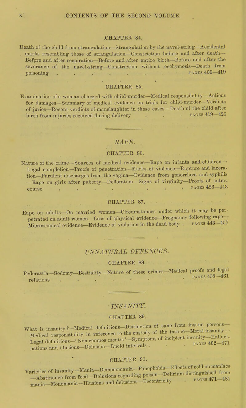 .CHAPTER 81. Death of the child from strangulation—Strangulation by the uavol-string—Accidental marks resembling those of strangulation—Constriction before and after death—■ Before and after respiration—Before and after entire birth—Before and after the severance of the navel-string—Constriction without ecchymosis—Death from poisoning ........ pages 406—41J> CHAPTER 85. Examination of a woman cliarged with child-murder—Medical responsibility—Actions for damages—Summary of medical evidence on trials for child-murder—^Verdict.s of juries—Recent verdicts of manslaughter in these cases—Death of the child after birth from injuries received during delivery . . • pages 'il9—425 BAPE. CHAPTER 86. Nature of the crime—Sources of medical evidence—Rape on infants and children- Legal completion—Proofs of penetration—Marks of violence—Ruptua-e and lacera- tion—^Purulent discharges from the vagina—Evidence from gonorrhcea and syphilis —Rape on girls after puberty—Defloration—Signs of virginity—Proofs of inter- course r-^GES 426—443 CHAPTER 87. Rape on adults—On married women—Circumstances under which it may be per- petrated on adult women—Loss of physical evidence—Pregnancy following rape-^ Microscopical evidence—Evidence of violation in the dead body . pages 443—45/ UNNATURAL OFFENCES. CHAPTER 88. Pederastia-Sodomy-Bestiality-Nature of these crimes-Medical proofs and legal , ,. . pages 4o8—461 relations ■ INSANITY. CHAPTER 89. What is insanity ?-Medical definitions-Distinction of sane from insane persons- M d Jl responsibility in reference to the custody of the ^^^^^^^^ Legal definitions-' Non compos mentis '-Symptoms of me.pient msamty HjOluo nations and illusions-Delusion-Lucid intervals . • • • - CHAPTER 90. Tarieties of inBanity--Mani.-Dempnomani^Panopl.bia^^ -Abstinence from food-Delusions regarding poison-Debuum d.stm mania-Monomania-Illusions and delusions-Eccentnc.ty • rA.ES 4,