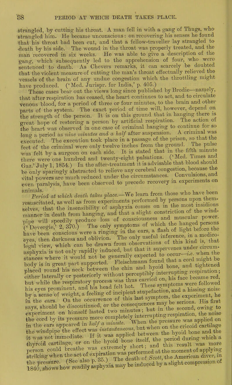 strangled, by cutting his tliroat. A man fell in with a gang of Thugs, who strangled him. He became unconscious: on recovering his senses he found that his throat had been cut, and that a fellow-traveller lay strangled to death by his side. Tlie wound in the throat was properly treated, and the man recovered in six weeks. He w^as able to give a description of the gang, which subsequently led to the apprehension of four, who were sentenced to death. As Chevers remarks, it can scarcely be _ doubted that the violent measure of cutting the man's throat effectually relieved the vessels of the brain of any undue congestion which the thi'otthng might have produced. ('Med. Jurispr. for India,'p. 405.) These cases bear out the views long since published by Brodie—namely, that after respiration has ceased, the heart continaes to act, and to cu-culate Tenons blood, for a period of three or four minutes, to the bram and other parts of the system. The exact period of time will, however, depend on the strength of the person. It is on this ground that m hangmg there is great hope of restoring a person by artificial respiration. The action ot the heart was observed in one case of criminal hanging to continue tor so lonff a period as nine minutes and a half after suspension. A criminal was executed. The execution took place in a passage of the prison, so that the feet of the criminal were only twelve inches from the gi'oiind. ihe pulse was felt by a surgeon on each side. It is stated that the fifth minute there were one hundred and twenty-eight P^.l^^^^^^^Y ( .f <;'^- Gaz ' July 1 1854 ) In the after-treatment it is advisable that blood should be only sparingly abstracted to reheve any cerebral congestion, because the vital powers are much reduced under the circumstances. Convulsions and even paralysis, have been observed to precede recovery m experiments on ^ptiod at which death talces place.-We learn from those who l^ave been resuscitated, as well as from experiments performed by P-«°-^^^^ selves, that the insensibUity of asphyxia comes on in the ^<'^^^^^'^^^ manner in death from hanging, and that a shght ^^^^^'I'^'^^J^^^^^^^^ iihie will speedily produce loss of consciousness and muscular power placed round his neck between the f ^^^f.^^^^^^^^^ Either laterally or posteriorly without P^^^P^^^^^^^^^^ became red, but while the respiratory proces^s was thus -^^^;^^;°' ^ere followed his eyes prominent, and his head felt hot 2,11 S and a hissing noise by a sense of weight, a feeling of ^^f P/^^*, t^^!^!^^^^ the experiment, he in the ears. On the occurrence of this ^^^^^W^^'^^^ . ^^.^^ says, should be ^^-^ti-f' ^^'^^SrhS second, owing to experiment on himself lasted interrupting respiration, the noise the cord by its P^^^f wt ^^as applied on in the ears appeared m half a onmute. J^^^^^. J cricoid cartilage the windpipe the effect ^ the in was not immediate. I± it j^W^'^^.| .-u^ ..eriod during which a •thyroid cartilage, or on the tone itself the ^^^^ person could ?--th%was extr^^^^^^^ Striking when the -^l^l^^V^^^]''^^^^^ Scott, the American diver, m the pressure. (See also p. 6o.) _ ^^^J^^^ a slight compression of 1840, shows how readily asphyxia may be mducea oy a, ^