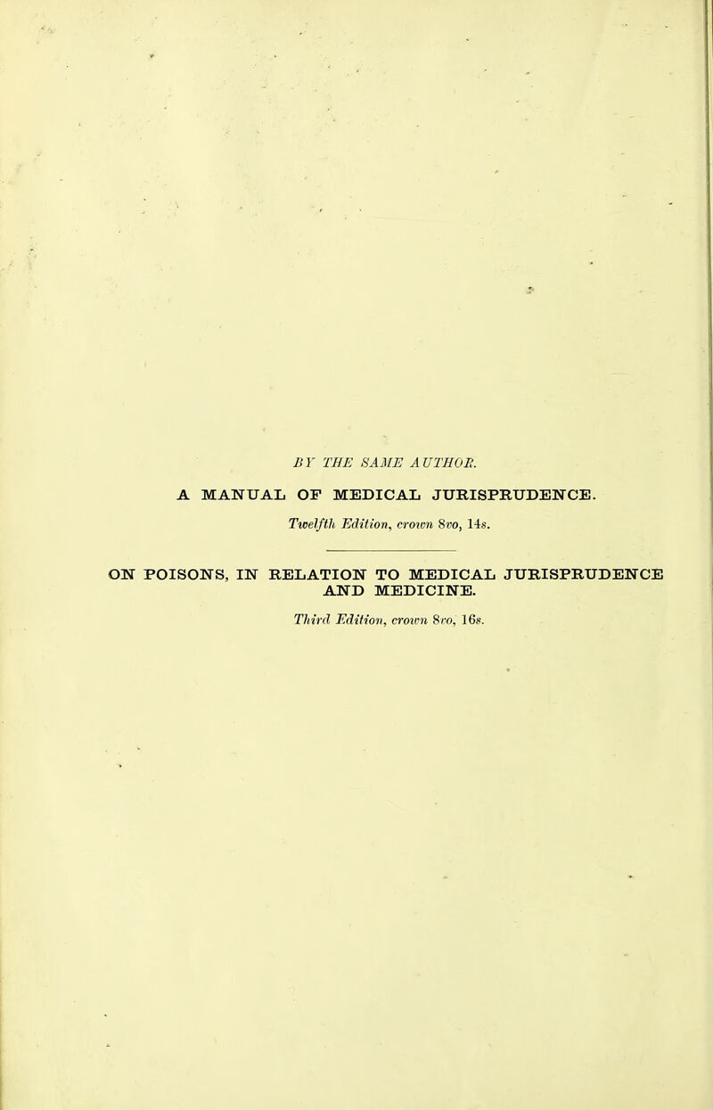 BY THE SAME A UTHOR. A MANUAL OP MEDICAL JURISPRUDENCE. Twelfth Edition, croivn 8vo, lis. ON POISONS, IN RELATION TO MEDICAL JURISPRUDENCE AND MEDICINE. Third Edition, cro%m 8ro, 16s.