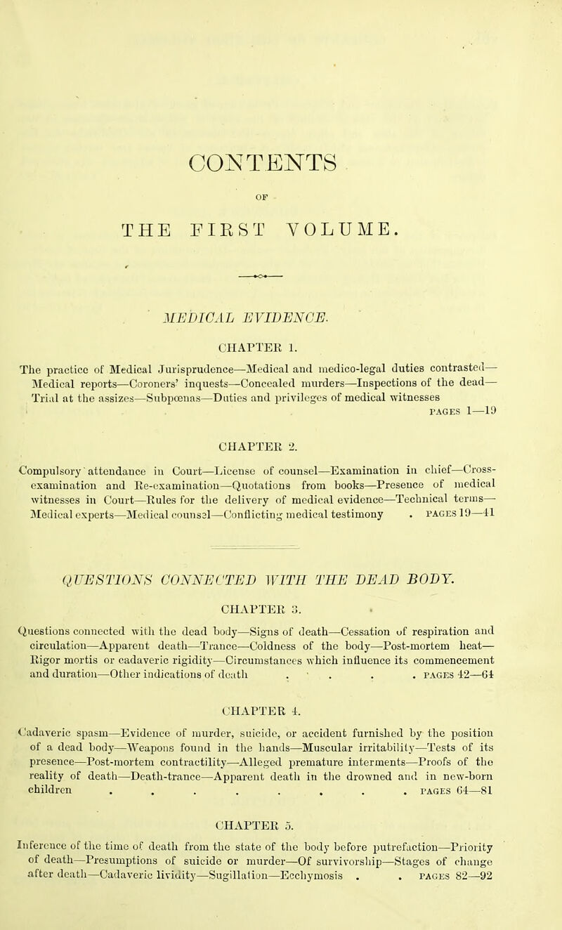 THE CONTENTS OF F I K S T VOLUME. MEDICAL EVIDENCE. CHAPTER 1. The practice of Medical Jurisprudence—Medical and medico-legal duties contrasted— Medical reports—Coroners' inquests—Concealed murders—Inspections of the dead— Trial at the assizes—Subpoenas—Duties and privileges of medical -witnesses l'AGES 1—19 CHAPTER 2. Compulsory attendance in Court—License of counsel—Examination in chief—Cross- examination and Re-examination—Quotations from books—Presence of medical witnesses in Court—Rules for the delivery of medical evidence—Technical terms—• Medical experts—Medical counssl—Conflicting medical testimony . pages 19—41 QUESTIONS CONNECTED WITH THE DEAD BODY. CHAPTER 3. Questions connected with the dead body—Signs of death—Cessation of respiration and circulation—Apparent death—Trance—Coldness of the body—Post-mortem heat— Rigor mortis or cadaveric rigidity—Circumstances which influence its commencement and duration—Other indications of death . . . pages 42—64 CHAPTER 4. Cadaveric spasm—Evidence of murder, suicide, or accident furnished by the position of a dead body—Weapons found in the hands—Muscular irritability—Tests of its presence—Post-mortem contractility—Alleged premature interments—Proofs of the reality of death—Death-trance—Apparent death in the drowned and in new-born children . . ■ . . , . . pages C4—81 CHAPTER o. Inference of the time of death from the state of the body before putrefaction—Priority of death—Presumptions of suicide or murder—Of survivorship—Stages of change after death—Cadaveric lividity—Sugillation—Eccliymosis . . pages 82—92