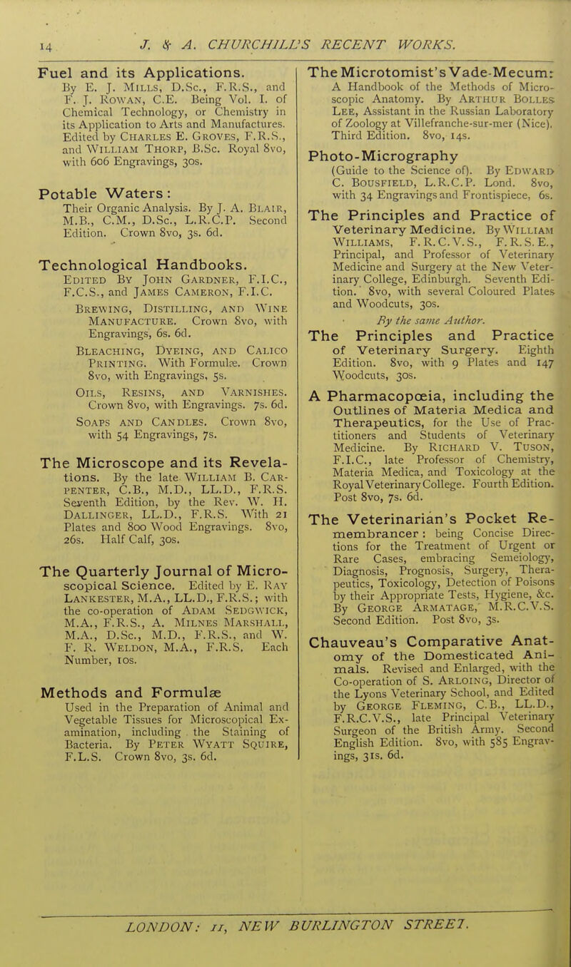 Fuel and its Applications. By E. J. Mills, D.Sc, F.R.S., and F. J. Rowan, C.E. Being Vol. I. of Chemical Technology, or Chemistry in its Application to Arts and Manufactures. Edited by Charles E. Groves, F.R.S., and William Thorp, B.Sc. Royal 8vo, with 606 Engravings, 30s. Potable Waters: Their Organic Analysis. By J. A. Blair, M.B., CM., D.Sc, L.R.C.P. Second Edition. Crown 8vo, 3s. 6d, Technological Handbooks. Edited By John Gardner, F.I.C, F.C.S., and James Cameron, F.I.C. Brewing, Distilling, and Wine Manufacture. Crown 8vo, with Engravings, 6s. 6d. Bleaching, Dyeing, and Calico Printing. With Formulae. Crown 8vo, with Engravings, 5s. Oils, Resins, and Varnishes. Crown 8vo, with Engravings. 7s. 6d. Soaps and Candles. Crown 8vo, with 54 Engravings, 7s. The Microscope and its Revela- tions. By the late William B. Car- penter, C.B., M.D., LL.D., F.R.S. Seyenth Edition, by the Rev. W. \\. Dallinger, LL.D., F.R.S. With 21 Plates and 800 Wood Engravings. 8vo, 26s. Half Calf, 30S. The Quarterly Journal of Micro- scopical Science. Edited by E. Ray Lankester, M.A., LL.D., F.R.S.; with the co-operation of Adam Sedgwick, M.A., F.R.S., A. MiLNES Marshall, M.A., D.Sc, M.D., F.R.S., and W. F. R. Weldon, M.A., F.R.S. Each Number, los. Methods and Formulae Used in the Preparation of Animal and Vegetable Tissues for Microscopical Ex- amination, including the Staining of Bacteria. By Peter Wyatt Squire, F.L.S. Crown 8vo, 3s. 6d. The Microtomist's Vade-Mecum: A Handbook of the Methods of Micro- scopic Anatomy. By Arthur Bolles Lee, Assistant in the Russian Laboratory of Zoology at Villefranche-sur-mer (Nice). Third Edition. 8vo, 14s. Photo-Micrography (Guide to the Science of). By Edward C. BousFiELD, L.R.C.P. Lond. 8vo, with 34 Engravings and Frontispiece, 6s. The Principles and Practice of Veterinary Medicine. By William Williams, F.R.C.V.S., F.R.S.E., Principal, and Professor of Veterinary Medicine and Surgery at the New Veter- inary College, Edinburgh. Seventh Edi- tion. 8vo, with several Coloured Plates and Woodcuts, 30s. By the same Author. The Principles and Practice of Veterinary Surgery. Eighth Edition. 8vo, with 9 Plates and 147 Woodcuts, 30S. A Pharmacopoeia, including the Outlines of Materia Medica and Therapeutics, for the Use of Prac- titioners and Students of Veterinary Medicine. By Richard V. Tuson, F.I.C, late Professor of Chemistr)', Materia Medica, and Toxicology at the Royal Veterinary College. Fourth Edition. Post 8vo, 7s. 6d. The Veterinarian's Pocket Re- membrancer : being Concise Direc- tions for the Treatment of Urgent or Rare Cases, embracing Semeiolog}', Diagnosis, Prognosis, Surgery, Thera- peutics, Toxicology, Detection of Poisons by their Appropriate Tests, Hygiene, &c. By George Armatage, M.R.C.V.S. Second Edition. Post 8vo, 3s. Chauveau's Comparative Anat- omy of the Domesticated Ani- mals. Revised and Enlarged, with the Co-operation of S. Arloing, Director of the Lyons Veterinary School, and Edited by George Fleming, C.B., LL.D., F.R.C.V.S., late Principal Veterinary Surgeon of the British Army. Second English Edition. 8vo, with 585 Engrav- ings, 3IS. 6d.