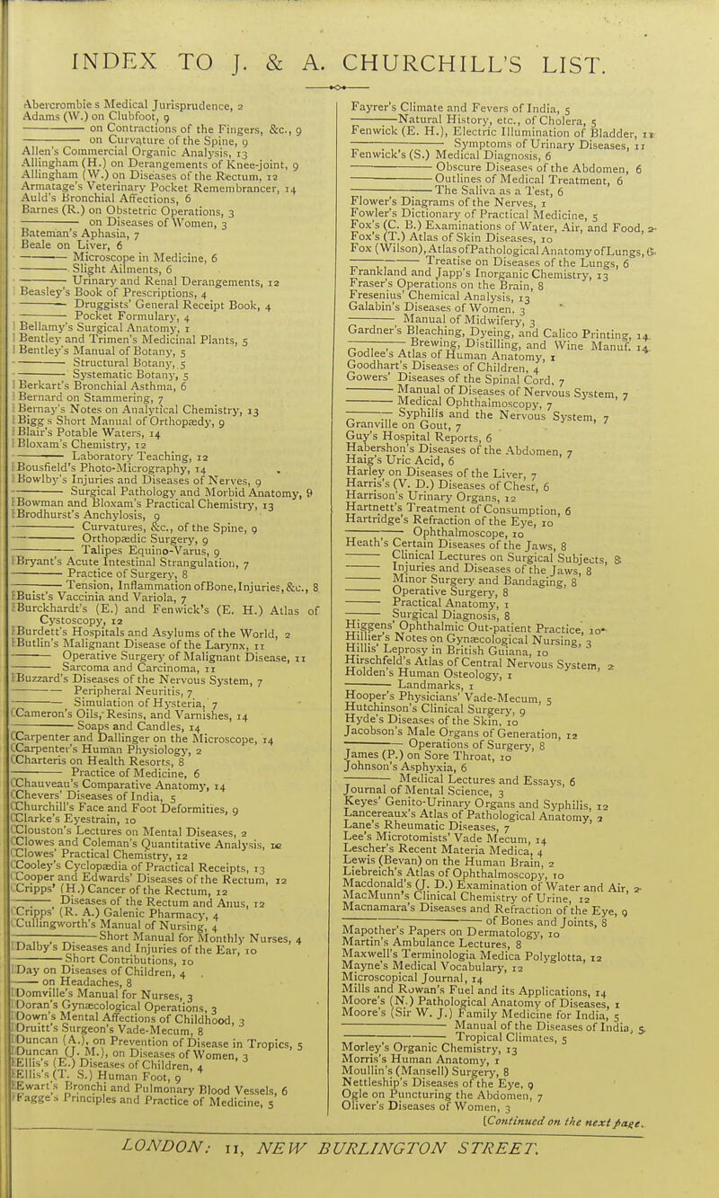 INDEX TO J. & A. CHURCHILL'S LIST. Vbercrombie s Medical Jurisprudence, 2 Adams (W.) on Clubfoot, 9 on Contractions of the Fingers, &c., 9 on Curv.iture of the Spine, 9 Allen's Commercial Organic Analysis, 13 AUingham (H.) on Derangements of Knee-joint, 9 AUingham (W.) on Diseases of the Rectum, i? Armatage's Veterinary Pocket Remembrancer, 14 Auld's Bronchial Affections, 6 Barnes (R.) on Obstetric Operations, 3 on Diseases of Women, 3 Bateman's Aphasia, 7 Beale on Liver, 6 Microscope in Medicine, 6 > Slight Ailments, 6 Urinarj' and Renal Derangements, 12 Beasley's Book of Prescriptions, 4 Druggists' General Receipt Book, 4 Pocket Formularj-, 4 Bellamy's Surgical Anatomy, i Bentley and Trimen's Medicinal Plants, 5 Bentley's Manual of Botany, 5 Structural Botany, s Systematic Botany, 5 Berkart's Bronchial Asthma, 6 Bernard on Stammering, 7 : Bernay's Notes on Analj'tical Chemistry, 13 i Bigg s Short Manual of Orthopaedy, 9 ! Blair's Potable Waters, 14 i Bloxam's Chemistry, 12 ■— Laboratory Teaching, 12 ! Bousfield's Photo-Micrography, 14 ; Bowlbj''s Injuries and Diseases of Nerves, 9 Surgical Pathologj' and Morbid Anatomy, 9 I Bowman and Bloxam's Practical Chemisti-y, 13 IBrodhurst's Anchylosis, 9 Curvatures, &c., of the Spine, 9 Orthopaedic Surgery, 9 Talipes Equino-Varus, 9 Bryant's Acute Intestinal Strangulation, 7 Practice of Surgery, 8 ;; Tension, Inflammation ofBone,Injuries,&c., 8 EBuist's Vaccinia and Variola, 7 fBurckhardt's (E.) and Fenwick's (E. H.) Atlas of Cystoscopy, 12 fBurdett's Hospitals and Asylums of the World, 2 tButlin's Malignant Disease of the Larj'nx, 11 Operative Surgery of Malignant Disease, ti Sarcoma and Carcinoma, 11 IBuzzard's Diseases of the Nervous System, 7 Peripheral Neuritis, 7 Simulation of Hysteria, 7 CCameron's Oils,-Resins, and Vamishes, 14 Soaps and Candles, 14 CCarpenter and Dallinger on the Microscope, 14 CCarpenter's Human Physiology, 2 CCharteris on Health Resorts, 8 Practice of Medicine, 6 CChauveau's Comparative Anatomy, 14 CChevers' Diseases of India, 5 CChurchill's Face and Foot Deformities, 9 CClarke's Eyestrain, 10 CClouston's Lectures on Mental Diseases, 2 CCIowes and Coleman's Quantitative Analysis, ic '■Clowes' Practical Chemistry, 12 eCooley's Cyclopaedia of Practical Receipts, 13 I Cooper and Edwards' Diseases of the Rectum, 12 Cripps' (H.) Cancer of the Rectum, 12 — Diseases of the Rectum and Anus, 12 Cripps (R. A.) Galenic Pharmacy, 4 iCuUingworth's Manual of Nursing, 4 ——— Short Manual for Monthly Nurses, 4 .Dalby s Diseases and Injuries of the Ear, 10 Short Contributions, 10 Day on Diseases of Children, 4 on Headaches, 8 I Domville's Manual for Nurses, 3 1 Doran's Gynsecological Operations, 3 1 Down's Mental Affections of Childhood 3 Oruitt's Surgeon's Vade-Mecum, 8 ' mean ( A.), on Prevention of Disease in Tropics, s . '.'.^^J-l--^-^' ° Diseases of Women, 3 lUlis s (E.) Diseases of Children, 4 Klhs's (T. S.) Human Foot, 9 Ewart's Bronchi and Pulmonary Blood Vessels, 6 fBagges Principles and Practice of Medicine, 5 Fayrer's Climate and Fevers of India, 5 Natural History, etc., of Cholera, 5 Fenwick (E. H.), Electric Illumination of Bladder, — Symptoms of Urinary Diseases, 11 Fenwick's (S.) Medical Diagnosis, 6 Obscure Diseases of the Abdomen, 6 Outlines of Medical Treatment, 6 ; The Saliva as a Test, 6 Flower's Diagrams of the Nerves, 1 Fowler's Dictionary of Practical Medicine, 5 Fox's (C. B.) Examinations of Water, Air, and Food, a- Fox's (T.) Atlas of Skin Diseases, 10 Fox (Wilson),AtlasofPathologicalAnatomyofLungs, 6.  Treatise on Diseases of the Lungs, 6 Frankland and Japp's Inorganic Chemistry, 13 Fraser's Operations on the Brain, 8 Fresenius' Chemical Analysis, 13 Galabin's Diseases of Women. 3 Manual of Midwiferj', 3 Gardner's Bleaching, Dyeing, and Calico Printing, 14 ———- Brewing, Distilling, and Wine Manuf. 14 Godlee s Atlas of Human Anatomy, i Goodhart's Diseases of Children, 4 Gowers' Diseases of the Spinal Cord, 7 Manual of Diseases of Nervous System, 7 Medical Ophthalmoscopy, 7 7^ ^ Syphilis and the Nervous System, 7 Granville on Gout, 7 . Guy's Hospital Reports, 6 Habershon's Diseases of the Abdomen, 7 Haig's Uric Acid, 6 Harley on Diseases of the Liver, -7 Harris's (V. D.) Diseases of Chest, 6 Harrison's Urinary Organs, 12 Hartnett's Treatment of Consumption, 6 Hartridge's Refraction of the Eye, 10 ; Ophthalmoscope, 10 Heath's Certain Diseases of the Jaws, 8 Clinical Lectures on Surgical'Subjects, 8; Injuries and Diseases of the Jaws, 8 Minor Surgery and Bandaging, 8 Operative Surgery, 8 Practical Anatomy, i Surgical Diagnosis, 8 Hjggens' Ophthalmic Out-patient Practice' lo- Hi hers Notes on Gynascological Nursing, ^ tlillis Leprosy in British Guiana, 10 Hirschfeld's Atlas of Central Nervous System, 2 ilolden s Human Osteology, i Landmarks, i Hooper's Physicians' Vade-Mecum, 5 Hutchinson's Clinical Surgery. 9 Hyde's Disea.ses of the Skin, 10 Jacobson's Male Organs of Generation, 12 Operations of Surgery, 8 James (P.) on Sore Throat, 10 Johnson's Asphyxia, 6 Medical Lectures and Essays, 6 Journal of Mental Science, 3 Keyes' Genito-Urinary Organs and Syphilis, 12 Lancereaux's Atlas of Pathological Anatomy a Lane's Rheumatic Diseases, 7 ' Lee's Microtomists' Vade Mecum, 14 Lescher's Recent Materia Medica, 4 Lewis (Bevan) on the Human Brain, 2 Liebreich's Atlas of Ophthalmoscopy, 10 Macdonald's (J. D.) Examination of Water and Air 2- MacMunn's Clinical Chemistry of Urine, la ' Macnamara's Diseases and Refraction of the Eye, 9 ~ 7 ~- of Bones and Joints, 8 Mapothers Papers on Dermatology, 10 Martin's Ambulance Lectures, 8 Maxwell's Terminologia Medica Polyglotta, iz Mayne's Medical Vocabulary, 12 Microscopical Journal, 14 Mills and Rowan's Fuel and its Applications, 14 Moore's (N.) Pathological Anatomy of Diseases, i Moore's (Sir W. J.) Family Medicine for India, 5 • Manual of the Diseases of India, S' Tropical Climates, 5 Morley's Organic Chemistry, 13 Morris's Human Anatomy, i Moullin's(Mansell) Surgery, 8 Nettleship's Diseases of the Eye, 9 Ogle on Puncturing the Abdomen, 7 Oliver's Diseases of Women, 3 [Continued on the next page.