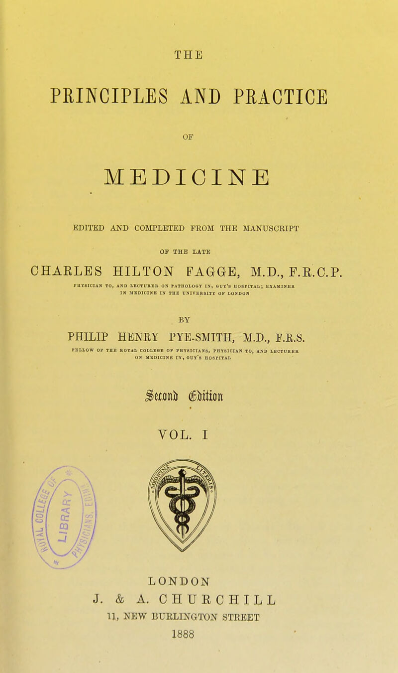 PRINCIPLES AND PRACTICE OP MEDICINE EDITED AND COMPLETED FROM THE MANUSCRIPT OF THE lATB CHARLES HILTON PAGGE, M.D., F.E.C.P. FHYSICIAN TO, AND LSCTURER ON PATHOLOGY IN, GUY'S HOSPITAL; EXAMINEB IN MEDICINE IN THE DNIVBB5ITY OP LONDON BY PHILIP HENKY PYE-SMITH, M.D., P.R.S. FBLLOW OP THE BOYAL COLLEGE OP PHYSICIANS, PHYSICIAN TO, AND LBCTUBEB ON MEDICINE IN,GUY's HOSPITAL VOL. I LONDON J. & A. CHUECHILL 11, NEW BURLINGTON STREET 1888