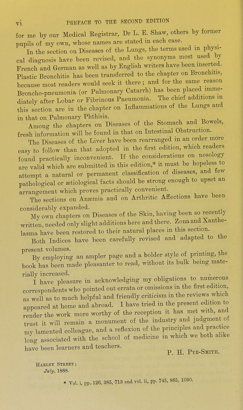 for me by our Medical Eegistrar, Dr L. E. Shaw, others by former pupils of my own, whose names are stated in each case. _ In the section on Diseases of the Lungs, the terms used m physi- cal diagnosis have been revised, and the synonyms most used by French and German as well as by English writers have been inserted. Plastic Bronchitis has been transferred to the chapter on Bronchitis, because most readers would seek it there ; and for the same reason Broncho-pneumonia (or Pulmonary Catarrh) has been placed imme- diately after Lobar or Fibrinous Pneumonia. The chief additions in this section are in the chapter on Inflammations of the Lungs and in that on Pulmonary Phthisis. -, -o i Among the chapters on Diseases of the Stomach and Bowels, fresh information will be found in that on Intestinal Obstruction. The Diseases of the Liver have been rearranged m an order more easy to follow than that adopted in the first edition, which readers found practically inconvenient. If the considerations on nosology are valid which are submitted in this edition,* it must be hopeless to attempt a natural or permanent classification of diseases, and tew pathological or setiological facts should be strong enough to upset an arrangement which proves practically convenient. The sections on Anemia and on Arthritic Affections have been considerably expanded. My own chapters on Diseases of the Skin, having been so recently written, needed only slight additions here and there. Zona and Xanthe- lasma have been restored to their natural places m this section. Both Indices have been carefully revised and adapted to tlie present volumes. By employing an ampler page and a bolder style of printing, tHe book has been made pleasanter to read, without its bulk bemg mate- rially increased. I have pleasure in acknowledging my obligations to numerous correspondents who pointed out errata or omissions in the first edition, as well as to much helpful and friendly criticism in the reviews which appeared at home and abroad. I have tried in the present edition to render the work more worthy of the reception it has met with, and trust it will remain a monument of the industry and judgmen of mj lamented colleague, and a reflexion of the principles and practice long associated with the school of medicine in which we both alike have been learners and teachers. ^ ^ P^e-Smith. Haklet Street; July, 1888. * Vol. i, pp. 126, 385, 713 and vol. ii, pp. 745, 865, 1030.