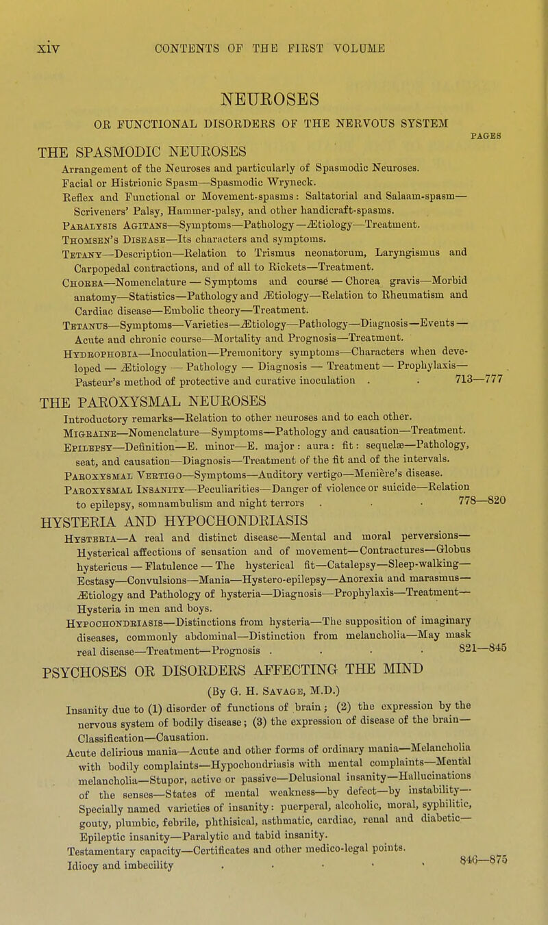 NEUEOSES OR FUNCTIONAL DISORDERS OF THE NERVOUS SYSTEM PAGES THE SPASMODIC NEUROSES Arrangement of the Neuroses and particularly of Spasmodic Neuroses. Facial or Histrionic Spasm—Spasmodic Wryneck. Reflex and Functional or Movement-spasms: Saltatorial and Salaam-spasm— Scriveners' Palsy, Hammer-palsy, and other handicraft-spasms. Paealtbis AaiTANS—Symptoms—Pathology—.Sltiology—Treatment. Thomsbn's Disease—Its characters and symptoms. Tetany—Description—Relation to Trismus neonatorum. Laryngismus and Carpopedal contractions, and of all to Rickets—Treatment. Choeea—Nomenclature — Symptoms and course — Chorea gravis—Morbid anatomy—Statistics—Pathology and iEtiology—Relation to Rheumatism and Cardiac disease—Embolic theory—Treatment. Tbtantts—Symptoms—Varieties—.Sltiology—Pathology—Diagnosis—Events — Acute and chronic course—Mortality and Prognosis—Treatment. HXDEOPHOBIA—Inoculation—Premonitory symptoms—Characters when deve- loped — iEtiology — Pathology — Diagnosis — Treatment — Prophylaxis- Pasteur's method of protective and curative inoculation . . 713—777 THE PAROXYSMAL NEUROSES Introductory remarks—Relation to other neuroses and to each other. Mi&EAiNE—Nomenclature—Symptoms—Pathology and causation—Treatment. Epilepsy—Definition—E. minor—E. major: aura: fit: sequelse—Pathology, seat, and causation—Diagnosis—Treatment of the fit and of the intervals. Paeoxxsmal Vbetigo—Symptoms—Auditory vertigo—Meniere's disease. Paeoxysmal Insanity—Peculiarities—Danger of violence or suicide—Relation to epilepsy, somnambulism and night terrors . • • 778 820 HYSTERIA AND HYPOCHONDRIASIS Hystbeia—A real and distinct disease—Mental and moral perversions— Hysterical affections of sensation and of movement—Contractures—Globus hystericus — Flatulence — The hysterical fit—Catalepsy—Sleep-walking- Ecstasy—Convulsions—Mania—Hystero-epilepsy—Anorexia and marasmus— etiology and Pathology of hysteria—Diagnosis—Prophylaxis—Treatment- Hysteria in men and boys. Hypoohondeiasis—Distinctions from hysteria—The supposition of imaginary diseases, commonly abdominal—Distinction from melancholia—May mask real disease—Treatment—Prognosis .... 821 845 PSYCHOSES OR DISORDERS AFFECTING THE MIND (By G. H. Savage, M.D.) Insanity due to (1) disorder of functions of brain; (2) the expression by the nervous system of bodily disease; (3) the expression of disease of the brain- Classification—Causation. Acute delirious mania—Acute and other forms of ordinary mania—Melancholia with bodily complaints—Hypochondriasis with mental complaints—Mental melancholia—Stupor, active or passive—Delusional insanity—Hallucinations of the senses—States of mental weakness—by defect—by instability-- Specially named varieties of insanity: puerperal, alcoholic, moral, syphilitic, gouty, plumbic, febrile, phthisical, asthmatic, cardiac, renal and diabetic- Epileptic insanity—Paralytic and tabid insanity. Testamentary capacity—Certificates and other medico-legal points. Idiocy and imbecility . • • • ' 0 . . '<}