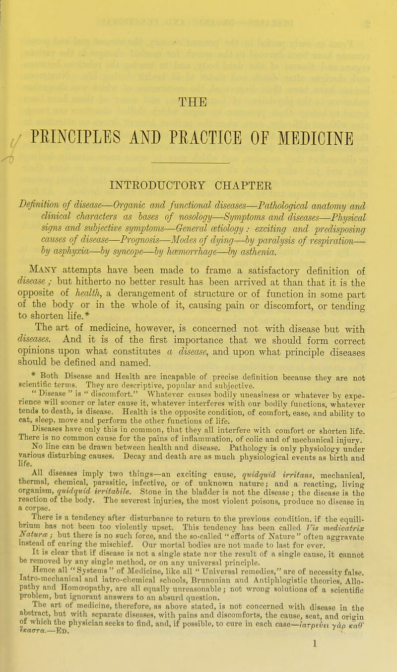 THE PRINCIPLES AND PRACTICE OF MEDICINE INTRODUCTOEY CHAPTER Definition of disease—Organic and fimctional diseases—Pathological anatomy and clinical characters as bases of nosology—Symptoms and diseases—Physical signs and subjective symptoms—General cetiology : exciting and predisposing causes of disease—Prognosis—Modes of dying—by paralysis of respiration— by asphyxia—by syncope—by hcemorrhage—by asthenia. Many attempts have been made to frame a satisfactory definition of disease ; but hitherto no better result has been arrived at than that it is the opposite of health, a derangement of structure or of fimction in some part of the body or in the whole of it, causing pain or discomfort, or tending to shorten Ufe.* The art of medicine, however, is concerned not with disease but with diseases. And it is of the first importance that we should form correct opinions upon what constitutes a disease, and upon what principle diseases shoidd be defined and named. _ * Both Disease and Health are incapable of precise definition because they are not scientific terms. They are descriptive, popular and subjective.  Disease  is  discomfort. Whatever causes bodily uneasiness or whatever by expe- rience will sooner or later cause it, whatever interferes with our bodily functions, whatever tends to death, is disease. Health is the opposite condition, of comfort, ease, and ability to eat, sleep, move and perform the other functions of life. Diseases have only this in common, that they all interfere with comfort or shorten life. There is no common cause for the pains of inflammation, of colic and of mechanical injury. No line can be drawn between health and disease. Pathology is only physiology under various disturbing causes. Decay and death are as much physiological events as birth and life. All diseases imply two things—an exciting cause, qwidquid irritans, mechanical, thermal, chemical, parasitic, infective, or of unknown nature; and a reacting, living organism, quidquid irritabile. Stone in the bladder is not the disease; the disease is the reaction of the body. The severest injuries, the most violent poisons, produce no disease in a corpse. There is a tendency after disturbance to return to the previous condition, if the equili- brium has not been too violently upset. This tendency has been called Vis medicatrix Natural; but there is no such force, and the so-called  efEorts of Nature  often aggravate instead of curing the mischief. Our mortal bodies are not made to last for ever. It is clear that if disease is not a single state nnr the result of a single cause, it cannot be removed by any single method, or on any universal principle. Hence all  Systems  of Medicine, like'all  Universal remedies, are of necessity false, latro-mechanical and iatro-chemical schools, Brunoniau and Antiphlogistic theories. Allo- pathy and Homoeopathy, arc all equally unreasonable; not wrong solutions of a scientific problem, but ignorant answers to an absuril question. The art of medicine, therefore, as above stated, is not concerned with disease in the abstract, but with separate diseases, with pains and discomforts, the cause, seat, and origin of which the physician seeks to find, and, if possible, to cure in each case—larpevei yAp Ka9' iKaara.—Ed. •