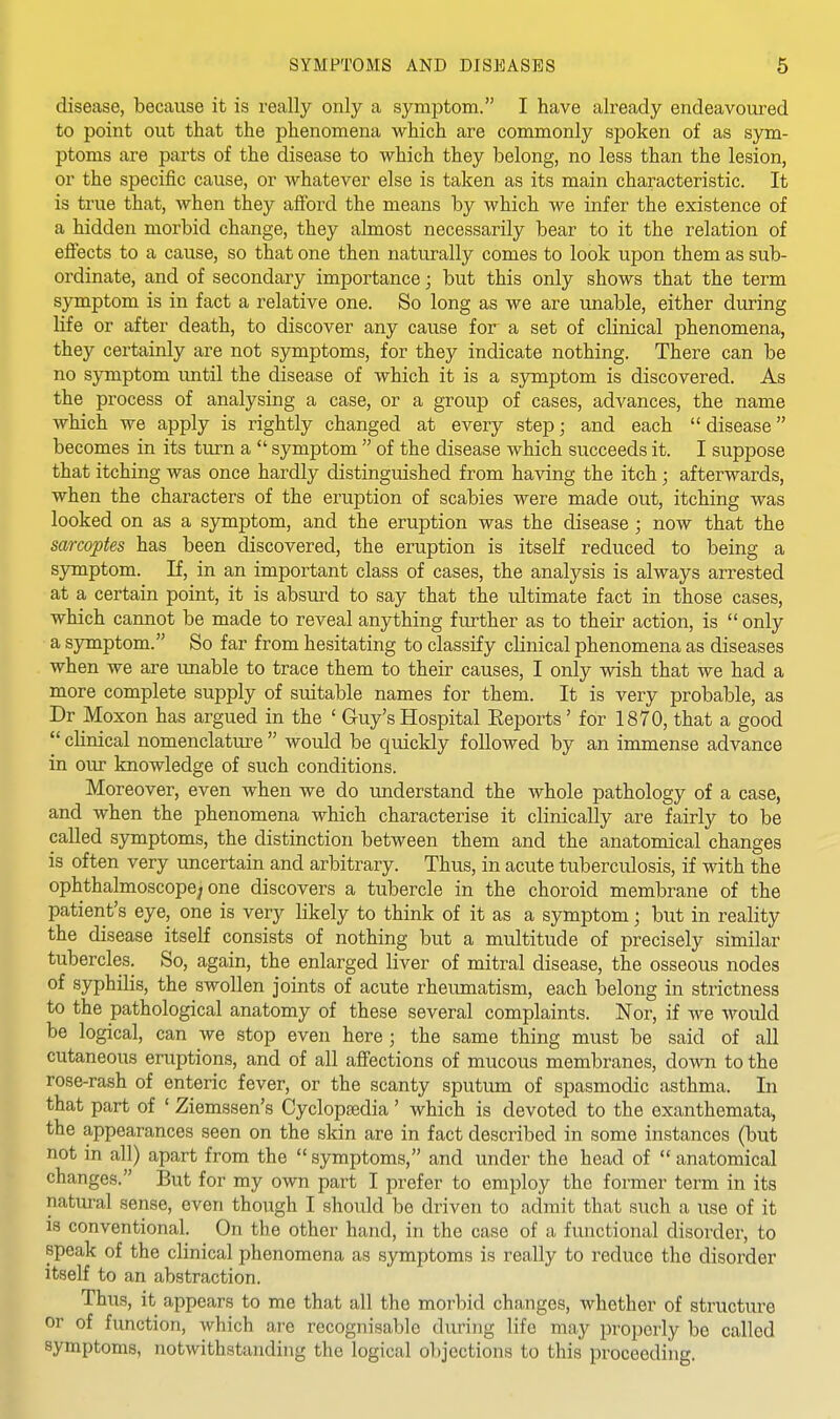 disease, because it is really only a symptom. I have ah-eady endeavoured to point out that the phenomena which are commonly spoken of as sym- ptoms are parts of the disease to which they belong, no less than the lesion, or the specific cause, or whatever else is taken as its main characteristic. It is true that, when they afford the means by which we infer the existence of a hidden morbid change, they almost necessarily bear to it the relation of effects to a cause, so that one then naturally comes to look upon them as sub- ordinate, and of secondary importance; but this only shows that the term symptom is in fact a relative one. So long as we are unable, either during life or after death, to discover any cause for a set of clinical phenomena, they certainly are not symptoms, for they indicate nothing. There can be no symptom until the disease of which it is a sjrmptom is discovered. As the process of analysing a case, or a group of cases, advances, the name which we apply is rightly changed at every step; and each  disease becomes in its turn a  symptom  of the disease which succeeds it. I suppose that itching was once hardly distinguished from having the itch; afterwards, when the characters of the ei'uption of scabies were made out, itching was looked on as a symptom, and the eruption was the disease ; now that the sarcoptes has been discovered, the eruption is itself reduced to being a symptom. If, in an important class of cases, the analysis is always arrested at a certain point, it is absurd to say that the ultimate fact in those cases, which cannot be made to reveal anything further as to their action, is  only a symptom. So far from hesitating to classify clinical phenomena as diseases when we are unable to trace them to their causes, I only wish that we had a more complete supply of suitable names for them. It is very probable, as Dr Moxon has argued in the ' Guy's Hospital Eeports' for 1870, that a good  clinical nomenclature  would be quickly followed by an immense advance in our knowledge of such conditions. Moreover, even when we do understand the whole pathology of a case, and when the phenomena which characterise it clinically are fairly to be called symptoms, the distinction between them and the anatomical changes is often very uncertain and arbitrary. Thus, in acute tuberculosis, if with the ophthalmoscope; one discovers a tubercle in the choroid membrane of the patient's eye, one is very likely to think of it as a symptom; but in reality the disease itself consists of nothing but a multitude of precisely similar tubercles. So, again, the enlarged liver of mitral disease, the osseous nodes of syphilis, the swollen joints of acute rheumatism, each belong in strictness to the pathological anatomy of these several complaints. Nor, if we would be logical, can we stop even here ; the same thing must be said of all cutaneous eruptions, and of all affections of mucous membranes, down to the rose-rash of enteric fever, or the scanty sputum of spasmodic asthma. In that part of ' Ziemssen's Cyclopaedia' which is devoted to the exanthemata, the appearances seen on the skin are in fact described in some instances (but not in all) apart from the  symptoms, and under the head of  anatomical changes. But for my own part I prefer to employ the former term in its natural sense, even though I should be driven to admit that such a use of it is conventional. On the other hand, in the case of a functional disorder, to speak of the clinical phenomena as symptoms is really to reduce the disorder itself to an abstraction. Thus, it appears to me that all the morbid changes, whether of structure or of function, which are recognisable during life may properly be called symptoms, notwithstanding the logical objections to this proceeding.