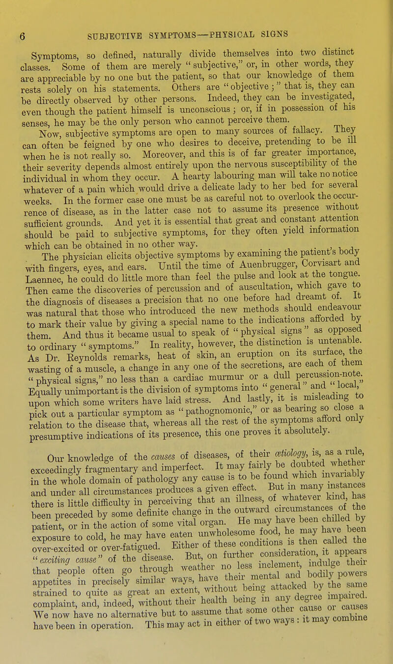 Symptoms, so defined, naturally divide themselves into two distinct classes. Some of them are merely  subjective, or, in other words, they are appreciable by no one but the patient, so that our knowledge of them rests solely on his statements. Others are  objective ;  that is, they can be directly observed by other persons. Indeed, they can be investigated, even though the patient himself is unconscious; or, if in possession of his senses, he may be the only person who cannot perceive them. Now, subjective symptoms are open to many sources of fallacy. They can often be feigned by one who desires to deceive, pretending to be ill when he is not really so. Moreover, and this is of far greater importance, their severity depends almost entirely upon the nervous susceptibility of the individual in whom they occur. A hearty labouring man wiU take no notice whatever of a pain which would drive a delicate lady to her bed for several weeks In the former case one must be as careful not to overlook the occur- rence of disease, as in the latter case not to assume its presence without sufficient grounds. And yet it is essential that great and constant attention should be paid to subjective symptoms, for they often yield information which can be obtained in no other way. • ^> -u a The physician elicits objective symptoms by examining the patients body with fingers, eyes, and ears. Until the time of Auenbrugger, Corvisart and Laennec, he could do little more than feel the pulse and look at the tongue. Then came the discoveries of percussion and of auscultation, which gave to the diagnosis of diseases a precision that no one before had dreamt of. it was natural that those who introduced the new methods should endeavour to mark their value by giving a special name to the indications afforded by them. And thus it became usual to speak of  physical signs _ as opposed to ordinary  symptoms. In reality, however, the distinction is untenable As Dr. Reynolds remarks, heat of skin, an eruption on its surface the wasting of a muscle, a change in any one of the secretions, are each of them » physLl signs, no less than a cardiac murmur or a duU V^J'^'^'^^^^^;, Equally unimportant is the division of symptoms into ' general and local upon which some writers have laid stress. And lastly, it is misleading to pick out a particular symptom as pathognomonic, or as bearing close a delation to the disease that, whereas all the rest of the symptoms afford only presumptive indications of its presence, this one proves it absolutely. Our knowledge of the causes of diseases, of their f a rale^ exceedingly fragmentary and imperfect. It may fairly be doubted whether t:Ze JL\L^n ofUolog'y any cause is to be ^o^^.^^^^^^^^ and under all circumstances produces a given effect. But m rn^ny mstance there is little difficulty in perceiving that an illness, of whatever kind has been preceded by some definite change in the outward circumstances of the Xt or in the action of some vital organ. He may have been chiUed by Lposu^e to cold, he may have e^T^dSi i tZ cXd'Te over-excited or,over- atigued. Eithe^ oU^^^^^^ ^^^^^^^ exahng cause of the disease. r>ub, uu _ i„^a„f inrlnlo-p their that people often go through weather no less inclement, ^^dd^^ ^^^^ appetites in precisely similar ways, have their ^^^^^^J.;;^*^ .^^^'^J^f^^^^ strained to qiite as great an extent, ^vithout bemg ^ f^^^^^^^^^ complaint, and, indeed, without their health bemg m ai^ d«& «e impaned^ We now have no alterative but to assume that some other ^^^^^ have been in operation. This may act in either of two ways : it may combine