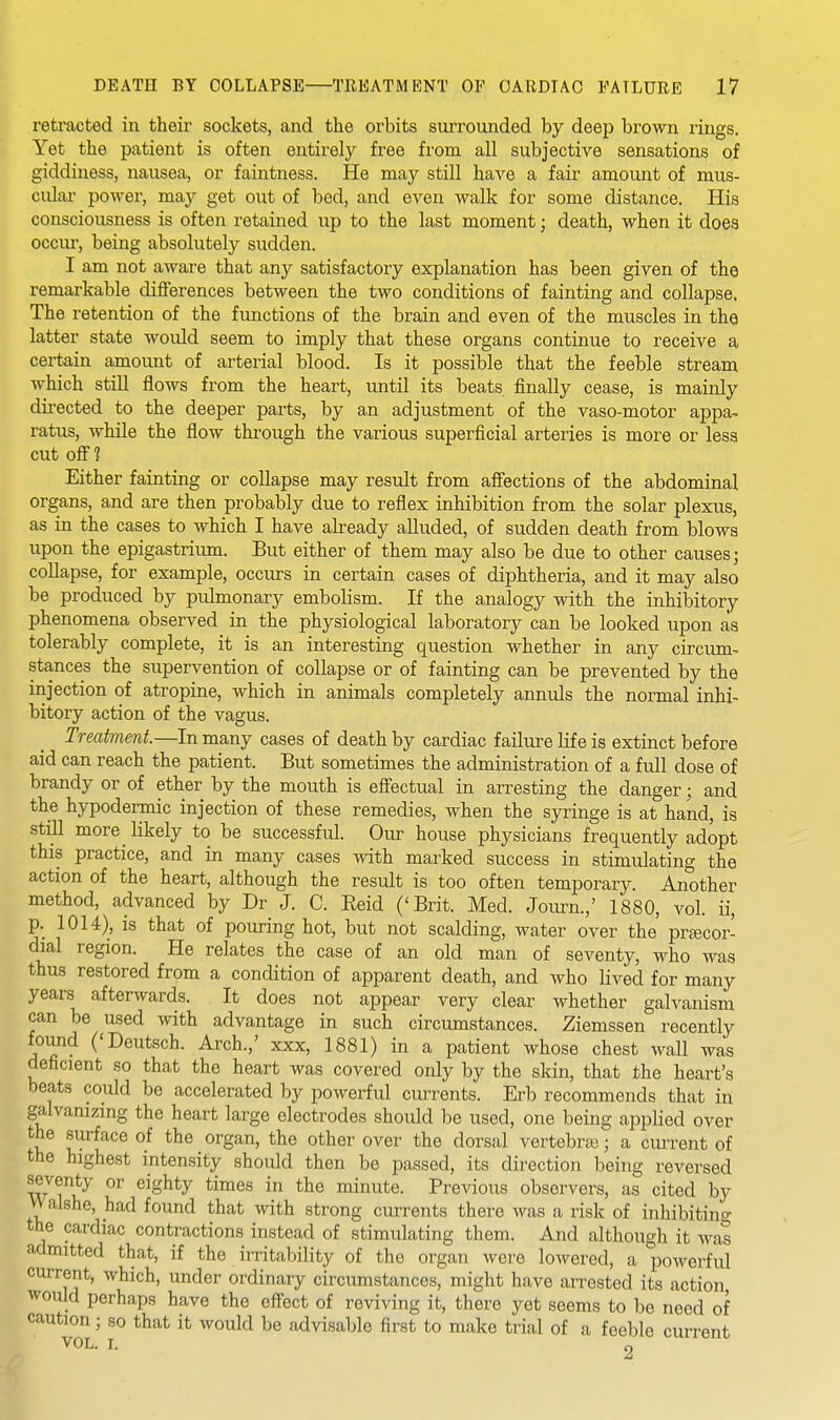 retracted in their sockets, and the orbits surrounded by deep brown rings. Yet the patient is often entirely free from all subjective sensations of giddiness, nausea, or faintness. He may still have a fair amount of mus- cular power, may get out of bed, and even walk for some distance. His consciousness is often retained up to the last moment; death, when it does occiu-, being absolutely sudden. I am not aware that any satisfactory explanation has been given of the remarkable diflferences between the two conditions of fainting and collapse. The retention of the functions of the brain and even of the muscles in the latter state would seem to imply that these organs continue to receive a certain amount of arterial blood. Is it possible that the feeble stream which still flows from the heart, until its beats finally cease, is mainly directed to the deeper parts, by an adjustment of the vaso-motor appa- ratus, while the flow through the various superficial arteries is more or less cut oS 1 Either fainting or collapse may result from afiections of the abdominal organs, and are then probably due to reflex inhibition from the solar plexus, as in the cases to which I have already alluded, of sudden death from blows upon the epigastrium. But either of them may also be due to other causes j collapse, for example, occurs in certain cases of diphtheria, and it may also be produced by pulmonary embolism. If the analogy with the inhibitory phenomena observed in the physiological laboratory can be looked upon as tolerably complete, it is an interesting question whether in any circum- stances the supervention of collapse or of fainting can be prevented by the injection of atropine, which in animals completely annuls the normal inhi- bitory action of the vagus. Treatment.—In many cases of death by cardiac failure life is extinct before aid can reach the patient. But sometimes the administration of a full dose of brandy or of ether by the mouth is eff'ectual in arresting the danger; and the hypodermic injection of these remedies, when the sjTinge is at hand, is still more_ likely to be successful. Oiu: house physicians frequently adopt this practice, and in many cases with marked success in stimulating the action of the heart, although the result is too often temporary. Another method, advanced by Dr J. C. Eeid ('Brit. Med. Journ.,' 1880, vol. ii, p. 1014), is that of pouring hot, but not scalding, water over the precor- dial region. He relates the case of an old man of seventy, who was thus restored from a condition of apparent death, and who lived for many years afterwards. It does not appear very clear whether galvanism can be used with advantage in such circumstances. Ziemssen recently found ('Deutsch. Arch.,' xxx, 1881) in a patient whose chest wall was deficient so that the heart was covered only by the skin, that the heart's beats could be accelerated by powerful cm-rents. Erb recommends that in galvanizing the heart large electrodes should be used, one being applied over the surface of the organ, the other over the dorsal vertebras; a current of the highest intensity should then be passed, its direction being reversed seventy or eighty times in the minute. Previous observers, as cited by Walshe, had found that with strong currents there was a risk of inhibiting the cardiac contractions instead of stimulating them. And although it was admitted that, if the irritability of the organ were lowered, a powerful current, which, under ordinary circumstances, might have arrested its action would perhaps have the effect of reviving it, there yet seems to be need of caution; so that it would be advisable first to make trial of a feeble current VOL, T, 2