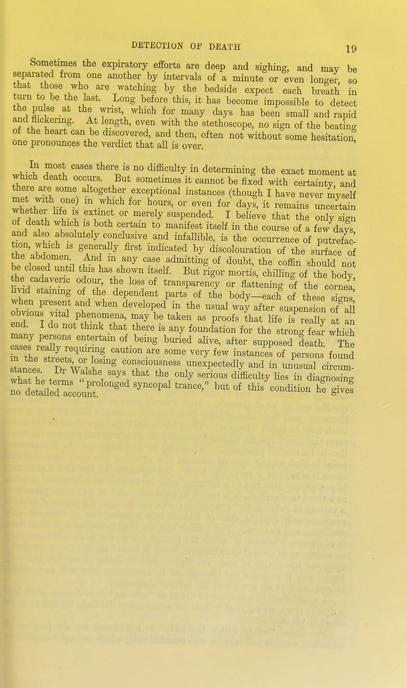 Sometimes the expiratory eflForts are deep and sighing, and may be separated from one another by intervals of a minute or even longer so that those who are watching by the bedside expect each breath in turn to be the last. Long before this, it has become impossible to detect the pulse at the wrist which for many days has been small and rapid and flickering. At length, even with the stethoscope, no sign of the beating of the heart can be discovered, and then, often not without some hesitation one pronoimces the verdict that all is over. .mI^ n ^^^V' ^^'^^y determining the exact moment at which death occui-s. But sometimes it cannot be fixed with certainty, and there are some altogether exceptional instances (though I have never myself whethei life is extmct or merely suspended. I believe that the only sign of death which IS both certain to manifest itself in the course of a few dafs and also absolutely conclusive and infallible, is the occurrence of putrefac- tr'nbd ^TT^^ '^''^'^ discolouration of the si^face of the abdomen. And m any case admitting of doubt, the coffin should not be closed until this has shown itseH. But rigor mortis, chilling of the body the cadavenc odour, the loss of transparency or flat ening of the cornea livid staimng of the dependent parts of the body-each of these sS when present and when developed in the usual way after suspensSn 72 obvious J^^^l V^enoraen. may be taken as proofs ihat life is'real?; at an end I do not think that there is any foundation for the strong fea^ which casew^.^^r^'' being buried alive, after supposed death The cases really requiring caution are some very few instances of persons found tances TwZ b' ^^t^^unexpectedly and in Jusual ci cZ stances. Dr Walshe says that the only serious difficulty lies in dia^nosin^.